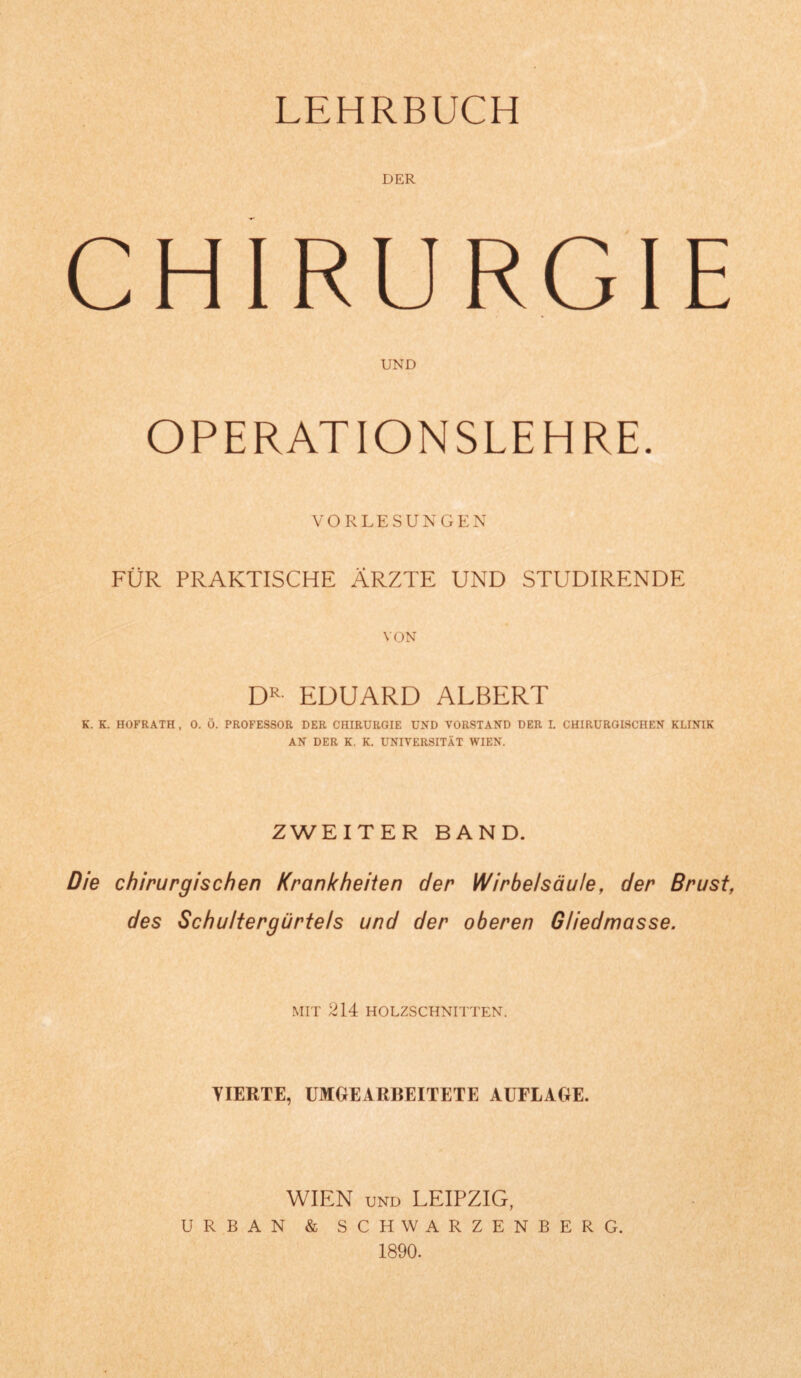 LEHRBUCH DER CHIRURGIE UND OPERATIONSLEHRE. VORLESUNGEN FÜR PRAKTISCHE ÄRZTE UND STUDIRENDE VON DR EDUARD ALBERT K. K. HOFRATH , 0. Ö. PROFESSOR DER CHIRURGIE UND VORSTAND DER L CHIRURGISCHEN KLINIK AN DER K. K. UNIVERSITÄT WIEN. ZWEITER BAND. Die chirurgischen Krankheiten der Wirbelsäule, der Brust, des Schultergürtels und der oberen Gliedmasse. MIT 214 HOLZSCHNITTEN. YIERTE, UMGEARBEITETE AUFLAGE. WIEN und LEIPZIG, URBAN & SCHWARZENBERG. 1890.