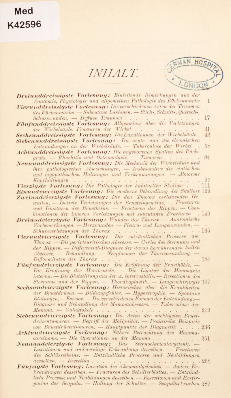 Med K42596 INHAL T. Dreiunddveissigste Vorlegung: Einleitende Bemerkungen aus der Anatomie, Physiologie und allgemeinen Pathologie des Rückenmarks 1 Vieruh ddreissigste Vorlesung : Die verschiedenen Arten der Traumen des Rückenmarks. — Suhcutane Läsionen. — Stich-, Schnitt-, Quetsch-, Schusswunden. — Diffuse Traumen 17 Fünfnnddreissigste Vorlesung: Allgemeines über die Verletzungen der Wirbelsäule. Fracturen der Wirbel 31 Sechsunddreissigste Vorlesun g: Die Luxation neu der Wirbelsäule . 42 Siehenunddreissif/ste t orlesung: Die acute und die chronischen Entzündungen an der Wirbelsäule. — Tuberculose der W irbel . 58 Achtunddreissigstr Vorlesung: Die angeborenen Spalten des Rück- grats. — Rhachitis und Osteomalacie. — Tumoren 84 Neununddreissigste Vorlesung: Die Mechanik der Wirbelsäule und ihre pathologischen Abweichungen. — Insbesondere die statischen und myopathischen Haltungen und Verkrümmungen. — Abnorme Kopfhaltungen 97 Vierzigste Vorlesung: Die Pathologie der habituellen Skoliose . . .111 Einundvierzigste Vorlesung: Die moderne Behandlung der Skoliose 129 Zw ein nd vierzigste Vorlesung: Die den Thorax verletzenden Ge- walten. — Isolirte Verletzungen der Brusteingeweide. — Fracturen und Diastcisen des Brustbeins. — Fracturen der Rippen. — Com- binationen der inneren Verletzungen mit subcutanea Fracturen . 149 Dreiundvierzigste Vorlesung: Wrunden des Thorax. — Anatomische Vorbemerkungen. —Herzwunden.— Pleura- und Lungen wunden. — Schussverletzungen des Thorax 165 Vier und vierzigste Vorlesung: Die entzündlichen Processe am Thorax. — Die peripleuritischen Abscesse. — Ca ries des Sternums und der Rippen. — Differential-Diagnose der </avon herrührenden kalten Abscesse. — Behandlung. — Neoplasmen der Thoraxwandung. — Difformitäten des Thorax 184 Fünf und vierzigste Vorlesung: Die Eröffnung der Brusthöhle. — Die Eröffnung des Herzbeutels. — Die Ligatur der Mammaria interna. — Die Blutstillung aus der A. intercostalis. — Resectionen des Sternums und der Rippen. — Thorakoplastik. — Lungenchirurgie 197 Sechsundvierzigste Vorlesung: Historisches über die Krankheiten der Brustdrüsen. — Bildungsfehler. — Hypertrophie. — Spontane Blutungen.— Eczeme. — Die verschiedenen Formen der Entzündung.— Diagnose und Behandlung der Mammaabscesse. — Tuberculose der Mamma. — Galciktokele 219 Siebenundvierzigste Vorlesung: Die Arten der wichtigsten Brust- drüsentumoren. — Begriff der Malignität. — Praktische Beispiele von Brustdrüsentumoren. — Hauptpunkte der Diagnostik .... 236 Aehtund vierzigste Vorlesung: Nähere Betrachtung des Mamma- carcinoms. — Die Operationen an der Mamma 251 Neunund vierzigste Vorlesung: Das Sternoclaviculargelenk. — Luxationen und andemveitige Erkrankung desselben. — Fracturen des Schlüsselbeins. — Entzündliche Processe und Neubildungen desselben. — Resection 268 Fünfzigste Vorlesung : Luxation des Akromialgelenk es. — Andere Er- krankungen desselben. — Fracturen des Schulterblattes. — Entzünd- liche Processe und Neubildu))gen desselben. — Resectionen und Exstir- pation der Scapula. — Haltung der Schulter. — Scapularkrachen 287