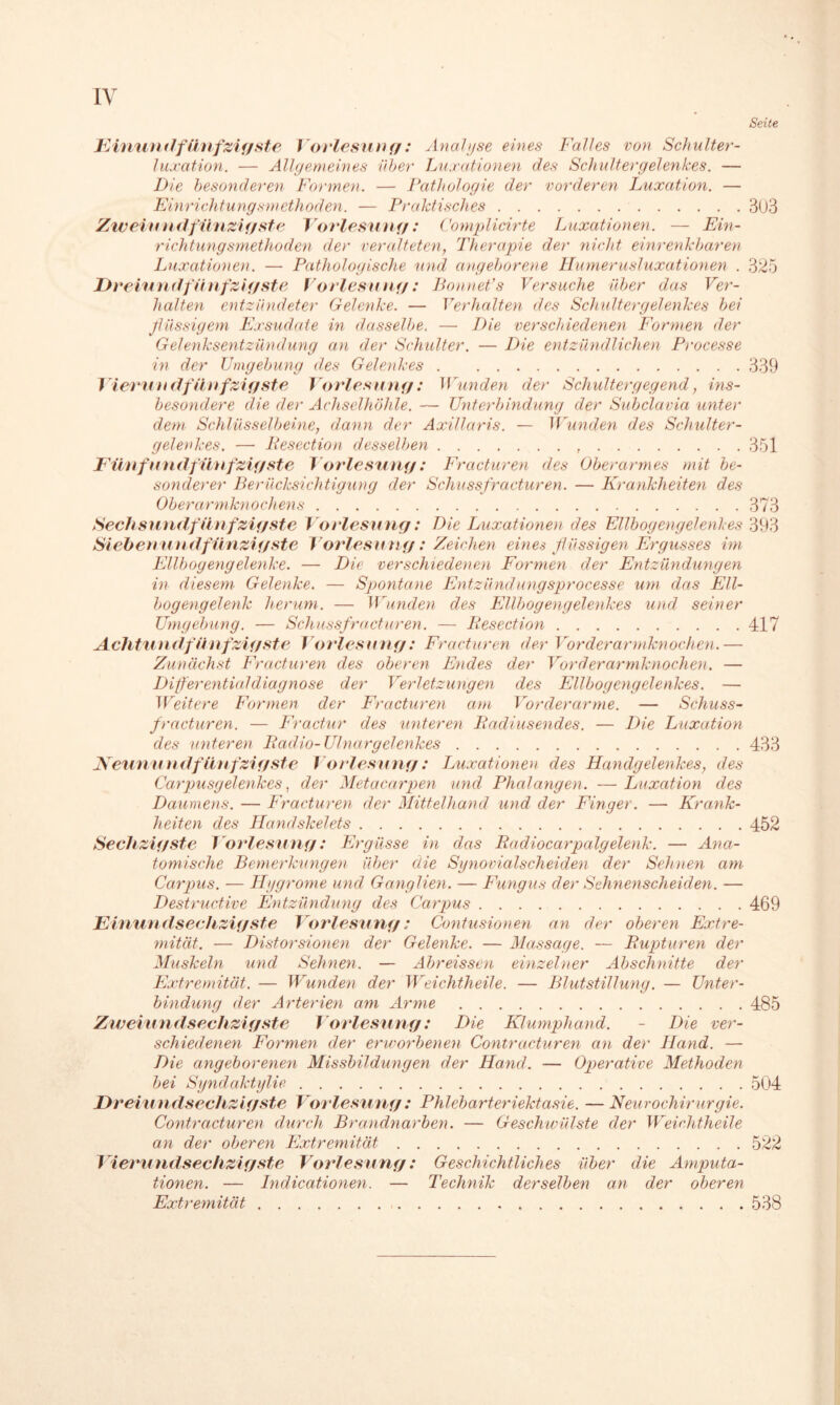 IV Seite Einural fünfzigste Vorlesung: Analyse eines Falles von Schulter- luxation. — Allgemeines über Luxationen des Schultergelenkes. — Die besonderen Formen. — Pathologie der vorderen Luxation. — Einrichtungsmethoden. — Praktisches 303 Zweiundfünzigste Vorlesung: Complicirte Luxationen. — Ein- richtungsmethoden der veralteten, Therapie der nicht einrenkbaren Luxationen. — Pathologische und angeborene Humerusluxationen . 325 Dreiundfünfzigste Vorlesung: Bonnefs Versuche über das Ver- halten entzündeter Gelenke. — Verhalten des Schulter gelenkes bei flüssigem Exsudate in dasselbe. — Die verschiedenen Formen der Gelenksentzündung an der Schulter. — Die entzündlichen Processe in der Umgebung des Gelenkes 339 Vierundfünfzigste Vorlesung: Wunden der Schultergegend, ins- besondere die der Achselhöhle. — Unterbindung der Subclavia unter dem Schlüsselbeine, dann der Axillaris. — Wunden des Schulter- gelenkes. — Resection desselben , 351 Fünfundfünfzigste Vorlesung: Fracturen des Oberarmes mit be- sonderer BerücJcsichtigung der Schussfracturen. — Krankheiten des Oberarmknochens 373 Sechsundfünfzigste Vorlesung: Die Luxationen des Ellbogengelenkes 393 Siebenundfunzigste Vorlesung: Zeichen eines flüssigen Ergusses im Ellbogengelenke. — Die verschiedenen Formen der Entzündungen in diesem Gelenke. — Spontane Entzündungsprocesse um das Ell- bogengelenk herum. — Wunden des Ellbogengelenkes und seiner Umgebung. — Schussfracturen. — Resection 417 Achtundfünfzigste Vorlesung: Fracturen der Vorderarmknochen.— Zunächst Fracturen des oberen Endes der Vorderarmknochen. — Differential diagnose der Verletzungen des Ellbogengelenkes. — Weitere Formen der Fracturen am Vorderarme. — Schuss- fracturen. — Fractur des unteren Radiusendes. — Die Luxation des unteren Radio-Ulnargelenkes 433 Keunundfünfzigste Vorlesung: Luxationen des Handgelenkes, des Carpusgelenkes, der Metacarpen und Phalangen. — Luxation des Daumens. — Fracturen der Mittelhand und der Finger. — Krank- heiten des Handskelets 452 Sechzigste Vorlesung: Ergüsse in das Radiocar palgelenk. — Ana- tomische Bemerkungen über die Synovialscheiden der Seimen am Carpus. — Hygrome und Ganglien. — Fungus der Sehnenscheiden. — Destructive Entzündung des Carpus 469 Einundsechzigste Vorlesung: Contusionen an der oberen Extre- mität. — Distorsionen der Gelenke. — Massage. — Rupturen der Muskeln und Sehnen. — Äbreiss&n einzelner Abschnitte der Extremität. — Wunden der Weichtheile. — Blutstillung. — Unter- bindung der Arterien am Arme 485 Zweiundsechzigste Vorlesung: Die Klumphand. - Die ver- schiedenen Formen der erworbenen Contracturen an der Hand. — Die angeborenen Missbildungen der Hand. — Operative Methoden bei Syndaktylie 504 Dreiundsechzigste Vorlesung: Phlebarteriektasie. — Neurochirurgie. Contracturen durch Brandnarben. — Geschwülste der Weichtheile an der oberen Extremität 522 Vierund sechzigste Vorlesung: Geschichtliches über die Amputa- tionen. — Indicationen. — Technik derselben an der oberen Extremität 538