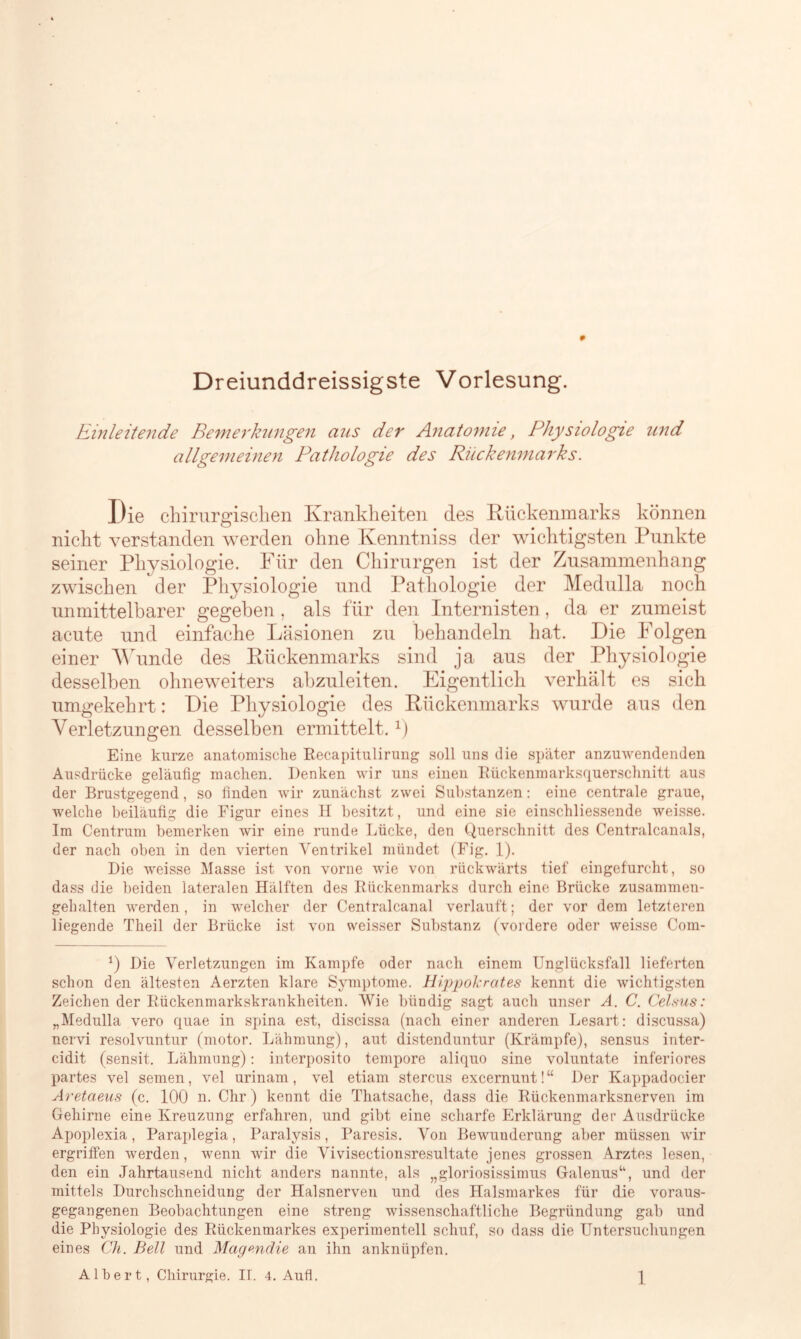 Dreiunddreissigste Vorlesung. Einleitende Bemerkungen aus der Anatomie, Physiologie und allgemeinen Pathologie des Rückenmarks. Die chirurgischen Krankheiten des Rückenmarks können nicht verstanden werden ohne Kenntniss der wichtigsten Punkte seiner Physiologie. Für den Chirurgen ist der Zusammenhang zwischen der Physiologie und Pathologie der Medulla noch unmittelbarer gegeben , als für den Internisten , da er zumeist acute und einfache Läsionen zu behandeln hat. Die Folgen einer Wunde des Rückenmarks sind ja aus der Physiologie desselben ohneweiters abzuleiten. Eigentlich verhält es sich umgekehrt: Die Physiologie des Rückenmarks wurde aus den Verletzungen desselben ermittelt. r) Eine kurze anatomische Recapitulirung soll uns die später anzuwendenden Ausdrücke geläufig machen. Denken wir uns einen Rückenmarksquerschnitt aus der Brustgegend, so finden wir zunächst zwei Substanzen: eine centrale graue, welche beiläufig die Figur eines H besitzt, und eine sie einschliessende weisse. Im Centrum bemerken wir eine runde Lücke, den Querschnitt des Centralcanals, der nach oben in den vierten Ventrikel mündet (Fig. 1). Die weisse Masse ist von vorne wie von rückwärts tief eingefurcht, so dass die beiden lateralen Hälften des Rückenmarks durch eine Brücke zusammen- gehalten werden, in welcher der Centralcanal verlauft; der vor dem letzteren liegende Theil der Brücke ist von weisser Substanz (vordere oder weisse Com- *) Die Verletzungen im Kampfe oder nach einem Unglücksfall lieferten schon den ältesten Aerzten klare Symptome. Hippolcrates kennt die wichtigsten Zeichen der Rückenmarkskrankheiten. Wie bündig sagt auch unser A. C. Celsus: „Medulla vero quae in spina est, discissa (nach einer anderen Lesart: discussa) nervi resolvuntur (motor. Lähmung), aut distenduntur (Krämpfe), sensus inter- cidit (sensit. Lähmung): interposito tempore aliquo sine voluntate inferiores partes vel semen, vel urinam, vel etiam stercus excernunt!“ Der Kappadocier Aretaeus (c. 100 m Chr) kennt die Thatsache, dass die Rückenmarksnerven im Gehirne eine Kreuzung erfahren, und gibt eine scharfe Erklärung der Ausdrücke Apoplexia, Paraplegia, Paralysis, Paresis. Von Bewunderung aber müssen wir ergriffen werden, wenn wir die Vivisectionsresultate jenes grossen Arztes lesen, den ein Jahrtausend nicht anders nannte, als „gloriosissimus Galenns“, und der mittels Durchschneidung der Halsnerven und des Halsmarkes für die voraus- gegangenen Beobachtungen eine streng wissenschaftliche Begründung gab und die Physiologie des Rückenmarkes experimentell schuf, so dass die Untersuchungen eines Ch. Bell und Magendie an ihn anknüpfen.