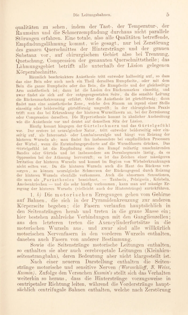 Die Leitungsbahnen. O qualitäten zu sehen, indem der Tast-, der Temperatur-, der Raumsinn und die Schmerzempfindung durchaus nicht parallele Störungen erfahren. Eine totale, also alle Qualitäten betreffende, Empfindungslähmung kommt, wie gesagt, nur bei Zerstörung des ganzen Querschnittes der Hinterstränge und der grauen Substanz vor, auf chirurgischem Gebiet also bei Trennung, Quetschung, Compression der genannten Querschnittstheile; das Lähmungsgebiet betrifft alle unterhalb der Läsion gelegenen Körperabschnitte. Räumlich beschränktere Anästhesie tritt entweder halbseitig aut, so dass das eine Bein oder auch noch ein Theil derselben Rumpfseite, oder mit dem Bein die ganze Rumpfseite oder das Bein , die Rumpfseite und der gleichseitige Arm anästhetisch ist; dann ist die Läsion des Rückenmarkes einseitig, und zwar findet sie sich auf der entgegengesetzten Seite, da die sensible Leitung die Rückenmarkskreuzung erfährt. Oder die Anästhesie ist gürtelförmig; dann findet man eine anästhetische Zone , welche den Stamm an irgend einer Stelle einseitig oder beiderseitig gürtelförmig umgreift; in der chirurgischen Praxis trifft man das bei Erkrankung der hinteren Wurzelfasern an, bei der Zerreissung oder Compression derselben. Die Hyperästhesie kommt in ähnlicher Ausbreitung wie die Anästhesie vor und deutet auf denselben Sitz der Läsion. Häufig kommt hingegen der Gürtelschmerz und das Gürtelgetühl vor. Der erstere ist neuralgischer Natur, tritt entweder beiderseitig oder ein- seitig auf, als Intercostal- oder Lumbalneuralgie und hängt von Reizung der hinteren Wurzeln ab; man findet ihn insbesondere bei empfindlichen Processen der Wirbel, wenn die Entzündungsproducte auf die Wurzelfasern drücken. Das Gürtelgefühl ist die Empfindung eines den Rumpf reifartig umschnürenden Bandes oder Gürtels und ist insbesondere am Dorsalsegmente lästig, da es Oppressiou bei der Athmung hervorruft; es ist das Zeichen einer mässigeren Irritation der hinteren Wurzeln und kommt im Beginn von Wirbelerkrankungen nicht selten vor. Da die hinteren Wurzeln auch die Haut des Rückens ver- sorgen , so können neuralgische Schmerzen der Rückengegend durch Reizung der hinteren Wurzeln ebenfalls Vorkommen. Auch die abnormen Sensationen, die man als „Parästhesien bezeichnet, — Taubsein, Pelzigsein, Kriebeln, Ameisenkriechen — und die sehr häufig Vorkommen, kann man auf mässige Er- regung der hinteren Wurzeln (vielleicht auch der Hinterstränge) zurückführen. 1. b) Die motorischen Erregungen gehen vom Gehirne auf Bahnen, die sich in der Pyramidenkreuzung zur anderen Körperseite begeben; die Fasern verlaufen hauptsächlich in den Seiten strängen herab und treten in die graue Masse ein; hier bestehen zahlreiche Verbindungen mit den Ganglienzellen; aus den letzteren treten die Axencylinderfortsätze in die motorischen Wurzeln aus, und zwar sind alle willkürlich motorischen Nervenfasern in den vorderen Wurzeln enthalten, daneben auch Fasern von anderer Bestimmung. Sowie die Seitenstränge motorische Leitungen enthalten, so enthalten sie aber auch cerebropetale Leitungen (Kleinhirn- seitenstrangbahn), deren Bedeutung aber nicht klargestellt ist. Nach einer neueren Darstellung enthalten die Seiten- stränge motorische und sensitive Nerven (Woroschiloff, N. Weiss, Kusmin). Zufolge den Versuchen Kusmin’s stellt sich das Verhalten weiterhin so heraus, dass die Hinterstränge vorzugsweise in centripetaler Richtung leiten, während die Vorderstränge haupt- sächlich centrifugale Bahnen enthalten, welche nach Zerstörung