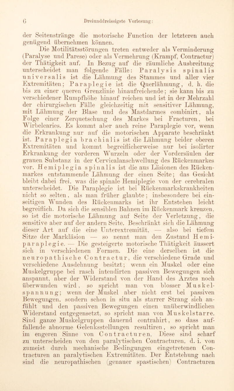 der Seitenstränge die motorische Function der letzteren auch genügend übernehmen können. Die Motilitätsstörungen treten entweder als Verminderung (Paralyse und Parese) oder als Vermehrung (Krampf, Contractur) der Thätigkeit auf. In Bezug auf die räumliche Ausbreitung unterscheidet man folgende Fälle: Paralysis spinalis universalis ist die Lähmung des Stammes und aller vier Extremitäten; Paraplegie ist die Querlähmung, d. h. die bis zu einer queren Grenzlinie hinaufreichende; sie kann bis zu verschiedener Rumpfhöhe hinauf reichen und ist in der Mehrzahl der chirurgischen Fälle gleichzeitig mit sensitiver Lähmung, mit Lähmung der Blase und des Mastdarmes combinirt, als Folge einer Zerquetschung des Markes bei Fracturen, bei Wirbelcaries. Es kommt aber auch reine Paraplegie vor, wenn die Erkrankung nur auf die motorischen Apparate beschränkt ist. Parap 1 egi a brachialis ist die Lähmung beider oberen Extremitäten und kommt begreiflicherweise nur bei isolirter Erkrankung der vorderen Wurzeln oder der Vordersäulen der grauen Substanz in der Cervicalanschwellung des Bückenmarkes vor. Hemip 1 egia spinalis ist die aus Läsionen des Bücken- markes entstammende Lähmung der einen Seite; das Gesicht bleibt dabei frei, was die spinale Hemiplegie von der cerebralen unterscheidet. Die Paraplegie ist bei Bückenmarkskrankheiten nicht so selten, als man früher glaubte ; insbesondere bei ein- seitigen Wunden des Bückenmarks ist ihr Entstehen leicht begreiflich. Da sich die sensiblen Bahnen im Bückenmark kreuzen, so ist die motorische Lähmung auf Seite der Verletzung, die sensitive aber auf der andern Seite. Beschränkt sich die Lähmung dieser Art auf die eine Unterextremität, — also bei tiefem Sitze der Markläsion — so nennt man den Zustand Hemi- paraplegie. — Die gesteigerte motorische Thätigkeit äussert sich in verschiedenen Formen. Die eine derselben ist die neuropathische Contractur, die verschiedene Grade und verschiedene Ausdehnung besitzt; wenn ein Muskel oder eine Muskelgruppe bei rasch intendirten passiven Bewegungen sich anspannt, aber der Widerstand von der Hand des Arztes noch überwunden wird, so spricht man von blosser Muskel- span nung; wenn der Muskel aber nicht erst bei passiven Bewegungen, sondern schon in situ als starrer Strang sich an- fühlt und den passiven Bewegungen einen unüberwindlichen Widerstand entgegensetzt, so spricht man von Muskelstarre. Sind ganze Muskelgruppen dauernd contrahirt, so dass auf- fallende abnorme Gelenksstellungen resultiren, so spricht man im engeren Sinne von Contracturen. Diese sind scharf zu unterscheiden von den paralytischen Contracturen, d. i. von zumeist durch mechanische Bedingungen eingetretenen Con- tracturen an paralytischen Extremitäten. Der Entstehung nach sind die neuropathischen (genauer spastischen) Contracturen