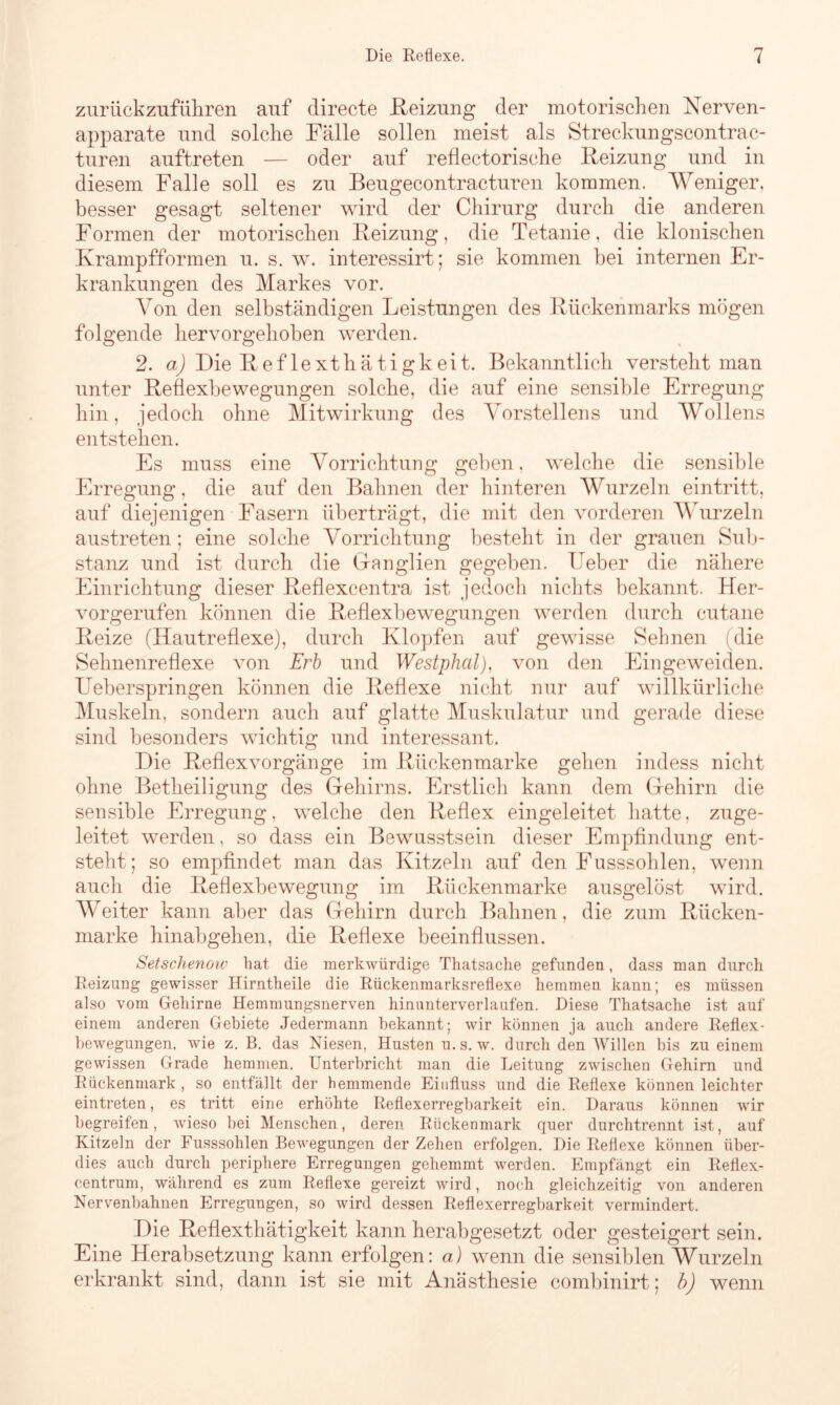 zurückzuführen auf directe .Reizung der motorischen Nerven- apparate und solche Fälle sollen meist als Streckungscontrac- turen auftreten — oder auf reflectorische Reizung und in diesem Falle soll es zu Beugecontracturen kommen. Weniger, besser gesagt seltener wird der Chirurg durch die anderen Formen der motorischen Reizung, die Tetanie, die klonischen Krampfformen u. s. w. interessirt; sie kommen bei internen Er- krankungen des Markes vor. Von den selbständigen Leistungen des Rückenmarks mögen folgende hervorgehoben werden. 2. a) Die Reflexthätigkeit. Bekanntlich versteht man unter Reflexbewegungen solche, die auf eine sensible Erregung hin, jedoch ohne Mitwirkung des Vorstellens und Wollens entstehen. Es muss eine Vorrichtung geben, welche die sensible Erregung, die auf den Bahnen der hinteren Wurzeln eintritt, auf diejenigen Fasern überträgt, die mit den vorderen Wurzeln austreten; eine solche Vorrichtung besteht in der grauen Sub- stanz und ist durch die Ganglien gegeben, lieber die nähere Einrichtung dieser Reflexeentra ist jedoch nichts bekannt. Her- vorgerufen können die Reflexbewegungen werden durch cutane Reize (Hautreflexe), durch Klopfen auf gewisse Sehnen (die Sehnenreflexe von Erb und Westphal), von den Eingeweiden. Ueberspringen können die Reflexe nicht nur auf willkürliche Muskeln, sondern auch auf glatte Muskulatur und gerade diese sind besonders wichtig und interessant. Die Reflex vorgänge im Rücken marke gehen indess nicht ohne Betheiligung des Gehirns. Erstlich kann dem Gehirn die sensible Erregung, welche den Reflex eingeleitet hatte, zuge- leitet werden, so dass ein Bewusstsein dieser Empfindung ent- steht; so empfindet man das Kitzeln auf den Fusssohlen, wenn auch die Reflexbewegung im Rückenmarke ausgelöst wird. Weiter kann aber das Gehirn durch Bahnen, die zum Rücken- marke hinabgehen, die Reflexe beeinflussen. Setschenoiv hat die merkwürdige Thatsache gefunden, dass man durch Reizung gewisser Hirntheile die Rückenmarksreflexe hemmen kann; es müssen also vom Gehirne Hemmungsnerven hinunterverlaufen. Diese Thatsache ist auf einem anderen Gebiete Jedermann bekannt; wir können ja auch andere Reflex- bewegungen, wie z. B. das Niesen, Husten u.s. w. durch den Willen bis zu einem gewissen Grade hemmen. Unterbricht man die Leitung zwischen Gehirn und Rückenmark, so entfällt der hemmende Einfluss und die Reflexe können leichter eintreten, es tritt eine erhöhte Reflexerregbarkeit ein. Daraus können wir begreifen, wieso bei Menschen, deren Rückenmark quer durchtrennt ist, auf Kitzeln der Fusssohlen Bewegungen der Zehen erfolgen. Die Reflexe können über- dies auch durch periphere Erregungen gehemmt werden. Empfängt ein Reflex- centrum, während es zum Reflexe gereizt wird, noch gleichzeitig von anderen Nervenbahnen Erregungen, so wird dessen Reflexerregbarkeit vermindert. Die Reflexthätigkeit kann herabgesetzt oder gesteigert sein. Eine Herabsetzung kann erfolgen: a) wenn die sensiblen Wurzeln erkrankt sind, dann ist sie mit Anästhesie combinirt; b) wenn