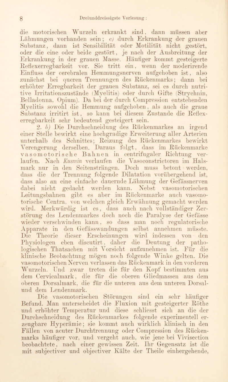 die motorischen Wurzeln erkrankt sind. dann müssen aber Lähmungen vorhanden sein; c) durch Erkrankung der grauen Substanz, dann ist Sensibilität oder Motilität nicht gestört, oder die eine oder beide gestört, je nach der Ausbreitung der Erkrankung in der grauen Masse. Häufiger kommt gesteigerte Reflexerregbarkeit vor. Sie tritt ein, wenn der moderirende Einfluss der cerebralen Hemmungsnerven aufgehoben ist, also zunächst bei queren Trennungen des Rückenmarks; dann bei erhöhter Erregbarkeit der grauen Substanz, sei es durch nutri- tive Irritationszustände (Myelitis) oder durch Gifte (Strychnin, Belladonna, Opium). Da bei der durch Compression entstehenden Myelitis sowohl die Hemmung aufgehoben, als auch die graue Substanz irritirt ist, so kann bei diesem Zustande die Reflex- erregbarkeit sehr bedeutend gesteigert sein. 2. b) Die Durchschnei düng des Rückenmarkes an irgend einer Stelle bewirkt eine hochgradige Erweiterung aller Arterien unterhalb des Schnittes; Reizung des Rückenmarkes bewirkt Verengerung derselben. Daraus folgt, dass im Rückenmarke vasomotorische Bahnen in centrifugaler Richtung ver- laufen. Nach Kusmin verlaufen die Vasoconstrictoren im Hals- mark nur in den Seitensträngen. Doch muss betont werden, dass die der Trennung folgende Dilatation vorübergehend ist, dass also an eine einfache dauernde Lähmung der Gefässnerven dabei nicht gedacht werden kann. Nebst vasomotorischen Leitungsbahnen gibt es aber im Rückenmarke auch vasomo- torische Centra. von welchen gleich Erwähnung gemacht werden wird. Merkwürdig ist es, dass auch nach vollständiger Zer- störung des Lendenmarkes doch noch die Paralyse der Gefässe wieder verschwinden kann, so dass man noch regulatorische Apparate in den Gefässwandungen selbst annehmen müsste. Die Theorie dieser Erscheinungen wird indessen von den Physiologen eben discutirt. daher die Deutung der patho- logischen Thatsachen mit Vorsicht aufzunehmen ist. Für die klinische Beobachtung mögen noch folgende Winke gelten. Die vasomotorischen Nerven verlassen das Rückenmark in den vorderen Wurzeln. Und zwar treten die für den Kopf bestimmten aus dem Cervicalmark, die für die oberen Gliedmassen aus dem oberen Dorsalmark, die für die unteren aus dem unteren Dorsal- und dem Lendenmark. Die vasomotorischen Störungen sind ein sehr häufiger Befund. Man unterscheidet die Fluxion mit gesteigerter Rothe und erhöhter Temperatur und diese schliesst sich an die der Durchschneidung des Rückenmarkes folgende experimentell er- zeugbare Hyperämie; sie kommt auch wirklich klinisch in den Fällen von acuter Durchtrennung oder Compression des Rücken- marks häufiger vor, und vergeht auch, wie jene bei Vivisection beobachtete, nach einer gewissen Zeit. Ihr Gegensatz ist die mit subjectiver und objectiver Kälte der Theile einhergehende,