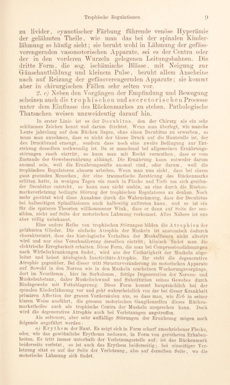 zu livider, cyanotischer Färbung führende venöse Hyperämie der gelähmten Theile, wie man das bei der spinalen Kinder- lähmung so häufig sieht; sie beruht wohl in Lähmung der gefäss- verengernden vasomotorischen Apparate, sei es der Centra oder der in den vorderen Wurzeln gelegenen Leitungsbahnen. Die dritte Form, die sog. ischämische Blässe, mit Neigung zur Gfänsehautbildung und kleinem Pulse, beruht allem Anscheine nach auf Heizung der gefässverengernden Apparate; sie kommt aber in chirurgischen Fällen sehr selten vor. 2. c) Neben den Vorgängen der Empfindung und Bewegung scheinen auch die trophischen und secretorischenProcesse unter dem Einflüsse des Rückenmarkes zu stehen. Pathologische Tliatsachen weisen unzweideutig darauf hin. In erster Linie ist es der Decubitus, den der Chirurg als ein sehr schlimmes Zeichen kennt und darum fürchtet. Wenn man überlegt, wie manche Leute jahrelang auf dem Rücken liegen, ohne einen Decubitus zu erwerben, so muss man annehmen, dass es nicht der blosse Druck auf die Hautstelle ist, der den Druckbrand erzeugt, sondern dass noch eine zweite Bedingung zur Ent- stehung desselben notliwendig ist. Da er manchmal bei allgemeinen Ernährungs- störungen rasch eintritt, so kann man mit Recht vermuthen, dass er vom Zustande der Gewebsernährung abhängt. Die Ernährung kann entweder darum anomal sein, weil die Ernährungssäfte anomal sind, oder darum, weil die trophischen Regulatoren abnorm arbeiten. Wenn man nun sieht, dass bei einem ganz gesunden Menschen, der eine traumatische Zerstörung des Rückenmarks erlitten hatte, in wenigen Tagen ein rasch in Fläche und Tiefe um sich greifen- der Decubitus entsteht, so kann man nicht umhin, an eine durch die Racken- marksverletzung bedingte Störung der trophischen Regulatoren zu denken. Noch mehr gestützt wird diese Annahme durch die Wahrnehmung, dass der Decubitus bei halbseitigen Spinalläsionen auch halbseitig auftreten kann, und es ist ein für die späteren Theorien willkommener Wink, dass er dann auf Seite der sen- siblen, nicht auf Seite der motorischen Lähmung vorkommt. Alles Nähere ist uns aber völlig unbekannt. Eine andere Reihe von trophischen Störungen bilden die Atrophien der gelähmten Glieder. Die einfache Atrophie der Muskeln ist anatomisch dadurch charakterisirt, dass das histologische Verhalten der Muskelfasern nicht alterirt wird und nur eine Verschmälerung derselben eintritt; klinisch findet man die elektrische Erregbarkeit erhalten. Diese Form, die man bei Compressionslähmungen nach Wirbelerkrankungen findet, wird aus der Unthätigkeit der Muskeln abge- leitet und heisst ätiologisch Inactivitäts-Atrophie. Ihr steht die degenerative Atrophie gegenüber. Bei dieser tritt Structurveränderung im motorischen Apparate aut. Sowohl in den Nerven wie in den Muskeln erscheinen Wucherungsvorgänge, dort im Neurilemm, hier im Sarkolemm, fettige Degeneration der Nerven- und Muskelsubstanz, daher Muskelschwund und Substitution seines Gewebes durch Bindegewebe mit Fettablagerung. Diese Form kommt hauptsächlich bei der spinalen Kinderlähmung vor und geht wahrscheinlich von der bei dieser Krankheit primären Atfection der grauen Vordersäulen aus, so dass man, wie Erb in seiner klaren Weise ausführt, die grossen motorischen Ganglienzellen dieses Rücken- markstheiles auch als trophische Centra der Muskeln ansprechen kann. Doch wird die degenerative Atrophie auch bei Verletzungen angetroffen. Als seltenere, aber sehr auffällige Störungen der Ernährung mögen noch folgende angeführt werden : a) Erythem der Haut. Es zeigt sich in Form scharf umschriebener Flecke, oder, wie das gewöhnliche Erythema nodosum, in Form von gerötheten Erhaben- heiten. Es tritt immer unterhalb der Verletzungsstelle auf; ist das Rückenmark beiderseits verletzt, so ist auch das Erythem beiderseitig; bei einseitiger Ver- letzung sitzt es aut der Seite der Verletzung, also auf derselben Seite, wo die motorische Lähmung sich findet.