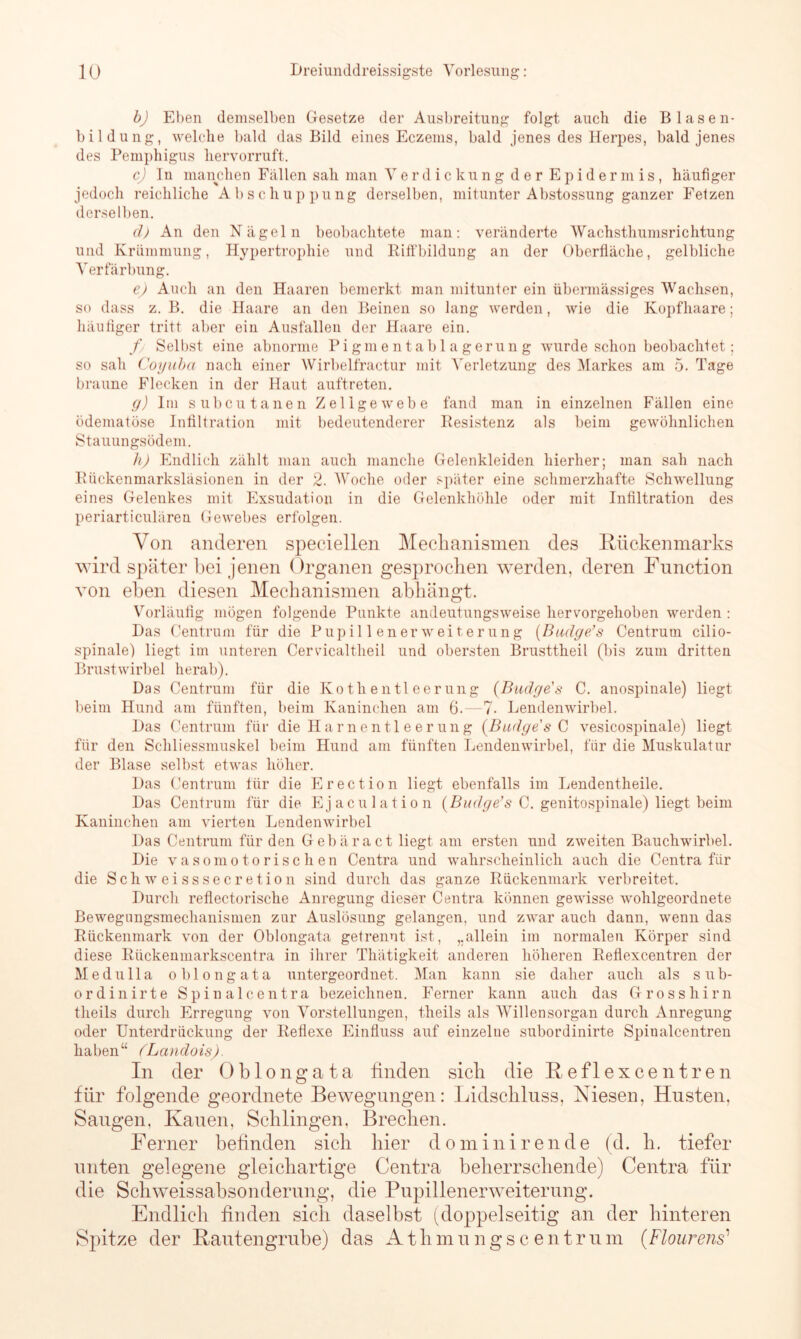 b) Eben demselben Gesetze der Ausbreitung folgt auch die Blasen- bildung, welche bald das Bild eines Eczems, bald jenes des Herpes, bald jenes des Pemphigus hervorruft. c) In manchen Fallen sah man Verdickung der Epidermis, häufiger jedoch reichliche Abschuppung derselben, mitunter Abstossung ganzer Fetzen derselben. d) An den Nägeln beobachtete man: veränderte Wachsthumsrichtung und Krümmung, Hypertrophie und Riffbildung an der Oberfläche, gelbliche Verfärbung. e) Auch an den Haaren bemerkt man mitunter ein übermässiges Wachsen, so dass z. B. die Haare an den Beinen so lang werden, wie die Kopfhaare: häufiger tritt aber ein Ausfallen der Haare ein. f Selbst eine abnorme Pigmentablagerung wurde schon beobachtet; so sah Coyuba nach einer Wirbelfractur mit Verletzung des Markes am 5. Tage braune Flecken in der Haut auftreten. g) Im subcutanen Zellgewebe fand man in einzelnen Fällen eine ödematöse Infiltration mit bedeutenderer Resistenz als beim gewöhnlichen Stauungsödem. h) Endlich zählt man auch manche Gelenkleiden hierher; man sah nach Rückenmarksläsionen in der 2. Woche oder später eine schmerzhafte Schwellung eines Gelenkes mit Exsudation in die Gelenkhöhle oder mit Infiltration des periarticulären Gewebes erfolgen. Von anderen speciellen Mechanismen des Rückenmarks wird später bei jenen Organen gesprochen werden, deren Function von eben diesen Mechanismen abhängt. Vorläufig mögen folgende Punkte andeutungsweise hervorgehoben werden : Das Centrum für die Pupillenerweiterung {Budge’s Centrum cilio- spinale) liegt im unteren Cervicaltheil und obersten Brusttheil (bis zum dritten Brustwirbel herab). Das Centrum für die Kotlientleerung (Badge's C. anospinale) liegt beim Hund am fünften, beim Kaninchen am 6.—7- Lendenwirbel. Das Centrum für die Harnentleerung {Badge s C vesicospinale) liegt für den Sehliessmuskel beim Hund am fünften Lendenwirbel, für die Muskulatur der Blase selbst etwas höher. Das Centrum für die Erection liegt ebenfalls im Lendentheile. Das Centrum für die Ejaculation {Budge’s C. genitospinale) liegt beim Kaninchen am vierten Lendenwirbel Das Centrum für den Gebäract liegt am ersten und zweiten Bauchwirbel. Die vasomotorischen Centra und wahrscheinlich auch die Centra fiir die Sch w ei sssecretion sind durch das ganze Rückenmark verbreitet. Durch reflectorische Anregung dieser Centra können gewisse wohlgeordnete Bewegimgsmechanismen zur Auslösung gelangen, und zwar auch dann, wenn das Rückenmark von der Oblongata getrennt ist, „allein im normalen Körper sind diese Riickenmarkscentra in ihrer Thätigkeit anderen höheren Reflexcentren der Medu 11a oblongata untergeordnet. Man kann sie daher auch als sub- ordinirte Spinalcentra bezeichnen. Ferner kann auch das Grosshirn tlieils durch Erregung von Vorstellungen, theils als Willensorgan durch Anregung oder Unterdrückung der Reflexe Einfluss auf einzelne subordinirte Spinalcentren haben“ (Landois). In der Oblongata finden sich die Reflexcentren für folgende geordnete Bewegungen: Lidschluss, Miesen, Husten, Saugen. Kauen, Schlingen, Brechen. Ferner befinden sich hier dominirende (d. h. tiefer unten gelegene gleichartige Centra beherrschende) Centra für die Schweissabsonderiuig, die Pupillenerweiterung. Endlich finden sich daselbst (doppelseitig an der hinteren Spitze der Rantengruhe) das Athmungscentrum (Flourens1