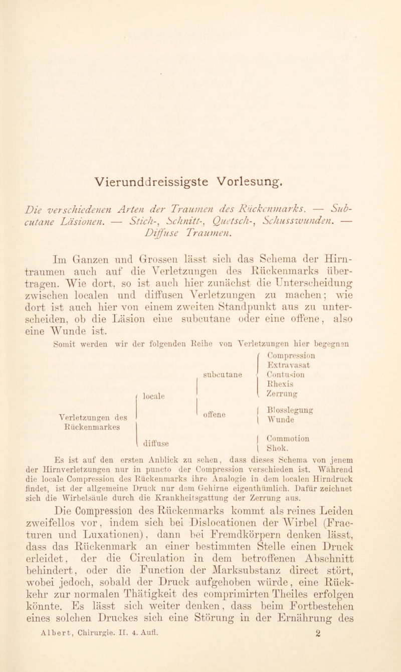 Vierunddreissigste Vorlesung. Die verschiedenen Arten der Traumen des Rückenmarks. — Sub- cutane Läsionen. — Stich-, Schnitt-, Quetsch-, Schusswunden. — Diffuse Traumen. Im Ganzen und Grossen lässt sich das Schema der Hirn- traumen auch auf die Verletzungen des Rückenmarks über- tragen. Wie dort, so ist auch hier zunächst die Unterscheidung zwischen localen und diffusen Verletzungen zu machen; wie dort ist auch hier von einem zweiten Standpunkt aus zu unter- scheiden, ob die Läsion eine subcutane oder eine offene, also eine Wunde ist. Somit werden wir der folgenden Reihe von Verletzungen hier begegnen ' Compression Extravasat i locale subcutane Contusion Rhexis Zerrung Verletzungen des Rückenmarkes , diffuse offene j Blosslegung l Wunde | Commotion ( Shok. Es ist auf den ersten Anblick zu sehen, dass dieses Schema von jenem der Hirnverletzungen nur in puncto der Compression verschieden ist. Wahrend die locale Compression des Rückenmarks ihre Analogie in dem localen Hirndruck findet, ist der allgemeine Druck nur dem Gehirne eigenthümlich. Dafür zeichnet sich die Wirbelsäule durch die Krankheitsgattung der Zerrung aus. Die Compression des Rückenmarks kommt als reines Leiden zweifellos vor, indem sich bei Dislocationen der Wirbel (Frac- turen und Luxationen), dann bei Fremdkörpern denken lässt, dass das Rückenmark an einer bestimmten Stelle einen Druck erleidet, der die Circulation in dem betroffenen Abschnitt behindert, oder die Function der Marksubstanz direct stört, wobei jedoch, sobald der Druck aufgehoben würde, eine Rück- kehr zur normalen Thätigkeit des comprimirten Theiles erfolgen könnte. Es lässt sich weiter denken, dass beim Fortbestehen eines solchen Druckes sich eine Störung in der Ernährung des Albert, Chirurgie. II. 4. Auft. 2