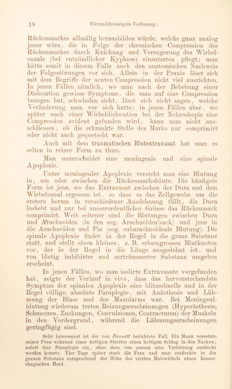 Rückenmarkes allmälig herausbilden würde, welche ganz analog jener wäre, die in Folge der chronischen Compression des Rückenmarkes durch Knickung und Verengerung des Wirbel- canals (bei entzündlicher Kyphose) einzutreten pflegt; man hätte somit in diesem Falle auch den anatomischen Nachweis der Folgestörungen vor sich. Allein in der Praxis lässt sich mit dem Begriffe der acuten Compression nicht viel ausrichten. In jenen Fällen nämlich, wo man nach der Behebung einer Dislocation gewisse Symptome. die man auf eine Compression bezogen hat, schwinden sieht, lässt sich nicht sagen, welche Veränderung man vor sich hatte; in jenen Fällen aber, wo später nach einer Wirbeldislocation bei der Nekroskopie eine Compression evident gefunden wird, kann man nicht aus- schliessen, ob die erkrankte Stelle des Marks nur comprimirt oder nicht auch gequetscht war. Auch mit dem traumatischen Blutextravasat hat man es selten in reiner Form zu thun. Man unterscheidet eine meningeale und eine spinale Apoplexie. Unter meningealer Apoplexie versteht man eine Blutung in, um oder zwischen die Rückenmarkshäute. Die häufigste Form ist jene, wo das Extravasat zwischen der Dura und dem V7 irbelcanal ergossen ist. so dass es das Zellgewebe um die erstere herum in verschiedener Ausdehnung füllt, die Dura loshebt und nur bei ausserordentlicher Grösse das Rückenmark comprimirt. Weit seltener sind die Blutungen zwischen Dura und AVachnoidea (in den sog. Arachnoidealsack) und jene in die Arachnoidea und Pia (sog. subarachnoideale Blutung). Die spinale Apoplexie findet in der Regel in die graue Substanz statt, und stellt einen kleinen, z. B. erbsengrossen Blutknoten vor, der in der Regel in die Länge ausgedehnt ist, und von blutig imbibirter und zertrümmerter Substanz umgeben erscheint. In jenen Fällen, wo man isolirte Extravasate vorgefunden hat, zeigte der Verlauf in vivo, dass das hervorstechendste Symptom der spinalen Apoplexie eine blitzschnelle und in der Regel völlige, absolute Paraplegie, mit Anästhesie und Läh- mung der Blase und des Mastdarms war. Bei Meningeal- blutung wiederum treten Reizungserscheinungen (Hyperästhesie, Schmerzen, Zuckungen, Convulsionen, Contracturen) der Muskeln in den Vordergrund, während die Lähmungserscheinungen geringfügig sind. Sehr interessant ist der von Bennett berichtete Fall. Ein Mann versetzte seiner Frau während eines heftigen Streites einen heftigen Schlag in den Nacken; sofort trat Paraplegie ein, ohne dass von aussen eine Verletzung entdeckt werden konnte. Vier Tage später starb die Frau und man entdeckte in der grauen Substanz entsprechend der Höhe des vierten HalsAvirbels einen hämor- rhagischen Herd.