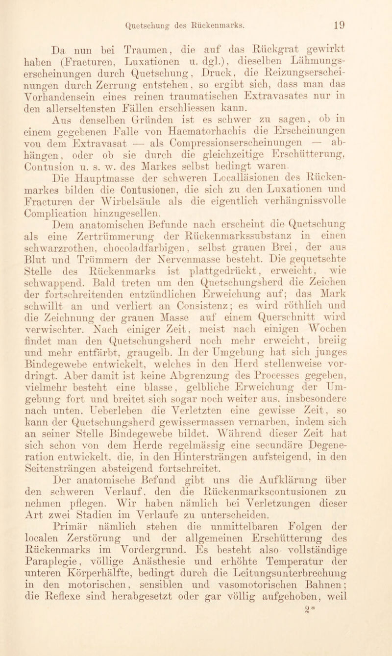 Da nun bei Traumen, die auf das Rückgrat gewirkt haben (Fracturen, Luxationen u. dgl.). dieselben Lähmungs- erscheinungen durch Quetschung, Druck, die Reizungserschei- nungen durch Zerrung entstehen, so ergibt sich, dass man das Vorhandensein eines reinen traumatischen Extravasates nur in den allerseltensten Fällen erschliessen kann. Aus denselben Gründen ist es schwer zu sagen, ob in einem gegebenen Falle von Haematorhacliis die Erscheinungen von dem Extravasat — als Compressionserscheinungen — ab- hängen, oder ob sie durch die gleichzeitige Erschütterung, Contusion u. s. w. des Markes selbst bedingt waren. Die Hauptmasse der schweren Localläsionen des Rücken- markes bilden die Contusionen, die sich zu den Luxationen und Fracturen der Wirbelsäule als die eigentlich verhängnissvolle Complication hinzugesellen. Dem anatomischen Befunde nach erscheint die Quetschung als eine Zertrümmerung* der Rückenmarkssubstanz in einen schwarzrothen, chocoladfarbigen, selbst grauen Brei, der aus Blut und Trümmern der Nervenmasse besteht. Die gequetschte Stelle des Rückenmarks ist plattgedrückt, erweicht, wie schwappend. Bald treten um den Quetschungsherd die Zeichen der fortschreitenden entzündlichen Erweichung auf; das Mark schwillt an und verliert an Consistenz; es wird röthlich und die Zeichnung der grauen Masse auf einem Querschnitt wird verwischter. Mach einiger Zeit, meist nach einigen Wochen findet man den Quetschungsherd noch mehr erweicht, breiig und mehr entfärbt, graugelb. In der Umgebung hat sicli junges Bindegewebe entwickelt, welches in den Herd stellenweise vor- dringt. Aber damit ist keine Abgrenzung des Processes gegeben, vielmehr besteht eine blasse, gelbliche Erweichung der Um- gebung fort und breitet sich sogar noch weiter aus, insbesondere nach unten. Ueberleben die Verletzten eine gewisse Zeit, so kann der Quetschungsherd gewissermassen vernarben, indem sich an seiner Stelle Bindegewebe bildet. Während dieser Zeit hat sich schon von dem Herde regelmässig eine secundäre Degene- ration entwickelt, die, in den Hinter strängen aufsteigend, in den Seitensträngen absteigend fortschreitet. Der anatomische Befund gibt uns die Aufklärung über den schweren Verlauf, den die Rückenmarkscontusionen zu nehmen pflegen. Wir haben nämlich bei Verletzungen dieser Art zwei Stadien im Verlaufe zu unterscheiden. Primär nämlich stehen die unmittelbaren Folgen der localen Zerstörung und der allgemeinen Erschütterung des Rückenmarks im Vordergrund. Es besteht also vollständige Paraplegie, völlige Anästhesie und erhöhte Temperatur der unteren Körperhälfte, bedingt durch die Leitungsunterbrechung in den motorischen, sensiblen und vasomotorischen Bahnen; die Reflexe sind herabgesetzt oder gar völlig aufgehoben, weil o *