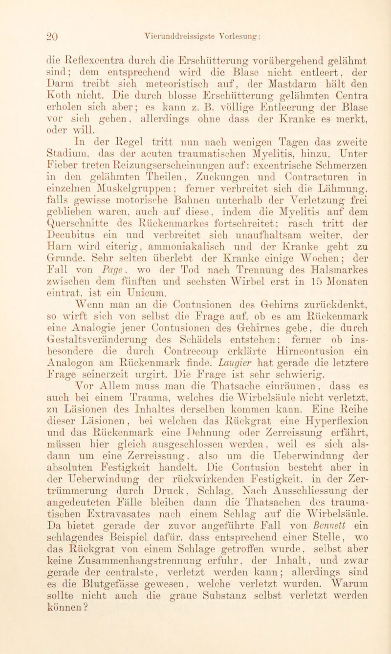 die Refiexcentra durch die Erschütterung vorübergehend gelähmt sind; dem entsprechend wird die Blase nicht entleert, der Darm treibt sich meteoristisch auf, der Mastdarm hält den Koth nicht. Die durch blosse Erschütterung gelähmten Centra erholen sich aber; es kann z. B. völlige Entleerung der Blase vor sich gehen, allerdings ohne dass der Kranke es merkt, oder will. In der Regel tritt nun nach wenigen Tagen das zweite Stadium, das der acuten traumatischen Myelitis, hinzu. Unter Fieber treten Reizungserscheinungen auf: excentrische Schmerzen in den gelähmten Theilen, Zuckungen und Contracturen in einzelnen Muskelgruppen; ferner verbreitet sich die Lähmung, falls gewisse motorische Bahnen unterhalb der Verletzung frei geblieben waren, auch auf diese, indem die Myelitis auf dem Querschnitte des Rückenmarkes fortschreitet; rasch tritt der Decubitus ein und verbreitet sich unaufhaltsam weiter, der Harn wird eiterig, ammoniakalisch und der Kranke geht zu Grunde. Sehr selten überlebt der Kranke einige Wochen; der Eall von Page, wo der Tod nach Trennung des Halsmarkes zwischen dem fünften und sechsten Wirbel erst in 15 Monaten eintrat, ist ein Unicum. Wenn man an die Contusionen des Gehirns zurückdenkt, so wirft sich von selbst die Frage auf, ob es am Kückenmark eine Analogie jener Contusionen des Gehirnes gebe, die durch Gestaltsveränderung des Schädels entstehen; ferner ob ins- besondere die durch Contrecoup erklärte Hirncontusion ein Analogon am Rückenmark finde. Lau gier hat gerade die letztere Frage seinerzeit urgirt. Die Frage ist sehr schwierig. Vor Allem muss man die Thatsache einräumen, dass es auch bei einem Trauma, welches die Wirbelsäule nicht verletzt, zu Läsionen des Inhaltes derselben kommen kann. Eine Reihe dieser Läsionen, bei welchen das Rückgrat eine Hyperflexion und das Rückenmark eine Dehnung oder Zerreissung erfährt, müssen hier gleich ausgeschlossen werden, weil es sich als- dann um eine Zerreissung. also um die Ueberwindung der absoluten Festigkeit handelt. Die Contusion besteht aber in der Ueberwindung der rückwirkenden Festigkeit, in der Zer- trümmerung durch Druck, Schlag. Nach Ausschliessung der angedeuteten Fälle bleiben dann die Thatsachen des trauma- tischen Extravasates nach einem Schlag auf die Wirbelsäule. Da bietet gerade der zuvor angeführte Fall von Bennett ein schlagendes Beispiel dafür, dass entsprechend einer Stelle, wo das Rückgrat von einem Schlage getroffen wurde, selbst aber keine Zusammenhangstrennung erfuhr, der Inhalt, und zwar gerade der centralste, verletzt werden kann; allerdings sind es die Blutgefässe gewesen, welche verletzt wurden. Warum sollte nicht auch die graue Substanz selbst verletzt werden können ?
