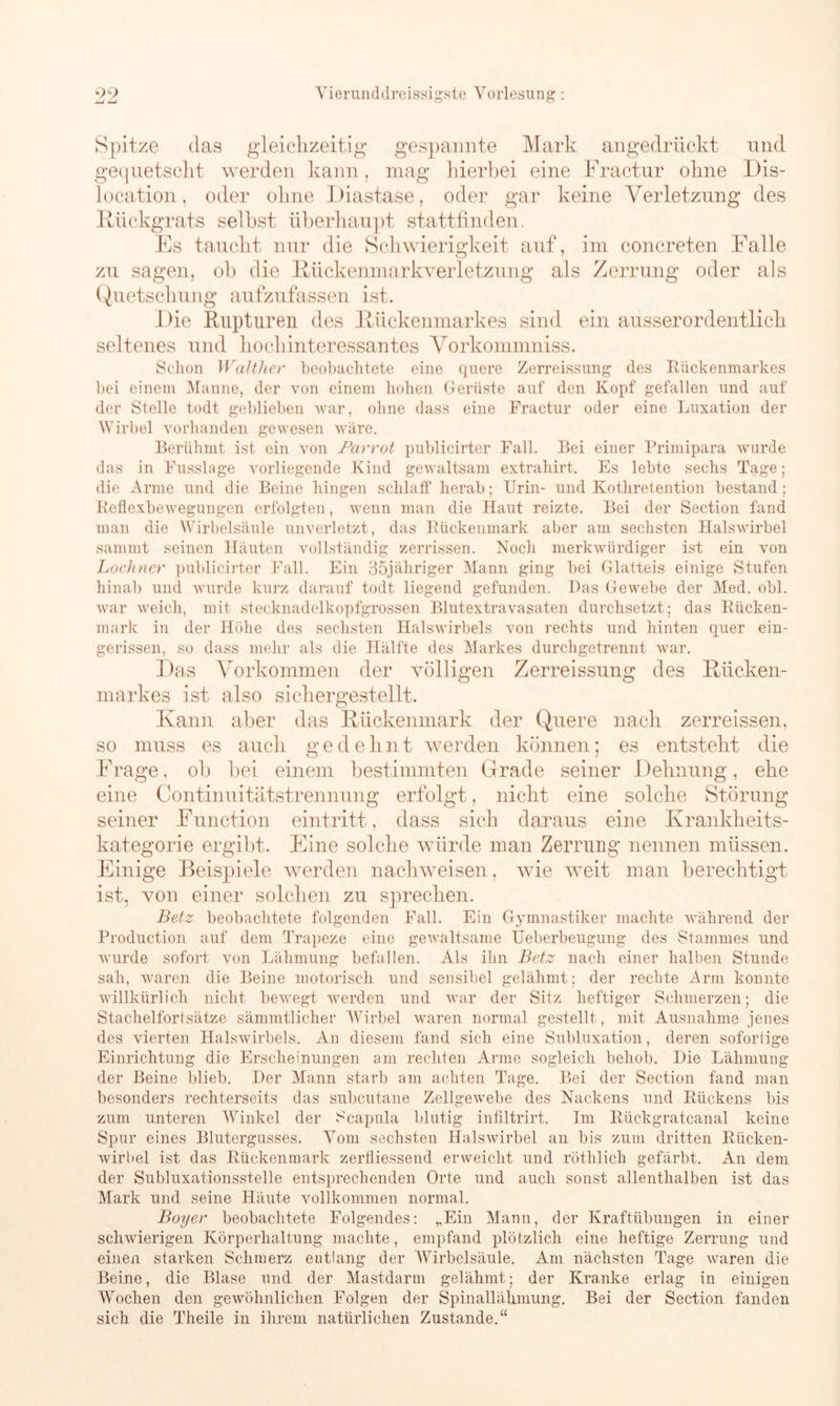 Spitze das gleichzeitig gespannte Mark angedrückt und gequetscht werden kann, mag hierbei eine Fractur ohne Dis- location , oder ohne Diastase, oder gar keine Verletzung des Rückgrats seihst überhaupt stattfinden. Es taucht nur die Schwierigkeit auf, im eoncreten Falle zu sagen, ob die Rückenmarkverletzung als Zerrung oder als Quetschung aufzufassen ist. Die Rupturen des Rückenmarkes sind ein ausserordentlich seltenes und hoch interessantes Vorkommniss. Schon WaJtlier beobachtete eine quere Zerreissung des Rückenmarkes bei einem Manne, der von einem hohen Gerüste auf den Kopf gefallen und auf der Stelle todt geblieben war, ohne dass eine Fractur oder eine Luxation der Wirbel vorhanden gewesen wäre. Berühmt ist ein von Parrot publicirter Fall. Bei einer Primipara wurde das in Fusslage vorliegende Kind gewaltsam extrahirt. Es lebte sechs Tage; die Arme und die Beine hingen schlalf herab; Urin- und Kothretention bestand; Reflexbewegungen erfolgten, wenn man die Haut reizte. Bei der Section fand man die Wirbelsäule unverletzt, das Rückenmark aber am sechsten Halswirbel sammt seinen Häuten vollständig zerrissen. Noch merkwürdiger ist ein von Lochner publicirter Fall. Ein 35jäkriger Mann ging bei Glatteis einige Stufen hinab und wurde kurz darauf todt liegend gefunden. Das Gewebe der Med. obl. war weich, mit stecknadelkopfgrossen Blutextravasaten durchsetzt; das Rücken- mark in der Höhe des sechsten Halswirbels von rechts und hinten quer ein- gerissen, so dass mehr als die Hälfte des Markes durchgetrennt war. Das Vorkommen der völligen Zerreissung des Rücken- markes ist also sichergestellt. Kann aber das Rückenmark der Quere nach zerreissen, so muss es auch gedehnt werden können; es entsteht die Frage, ob bei einem bestimmten Grade seiner Dehnung, ehe eine Continuitätstrennung erfolgt, nicht eine solche Störung seiner Function eintritt, dass sich daraus eine Krankheits- kategorie ergibt. Eine solche würde man Zerrung nennen müssen. Einige Beispiele werden nachweisen, wie weit man berechtigt ist, von einer solchen zu sprechen. Betz beobachtete folgenden Fall. Ein Gymnastiker machte während der Production auf dem Trapeze eine gewaltsame Ueberbeugung des Stammes und wurde sofort von Lähmung befallen. Als ihn Betz nach einer halben Stunde sah, waren die Beine motorisch und sensibel gelähmt; der rechte Arm konnte willkürlich nicht bewegt werden und war der Sitz heftiger Schmerzen; die Stachelfortsätze sämmtliclier Wirbel waren normal gestellt, mit Ausnahme jenes des vierten Halswirbels. An diesem fand sich eine Subluxation, deren sofortige Einrichtung die Erscheinungen am rechten Arme sogleich behob. Die Lähmung der Beine blieb. Der Mann starb am achten Tage. Bei der Section fand man besonders rechterseits das subeutane Zellgewebe des Nackens und Rückens bis zum unteren Winkel der Scapula blutig infiltrirt. Im Rückgratcanal keine Spur eines Blutergusses. Vom sechsten Halswirbel an bis zum dritten Rücken- wirbel ist das Rückenmark zerfliessend erweicht und röthlich gefärbt. An dem der Subluxationsstelle entsprechenden Orte und auch sonst allenthalben ist das Mark und seine Häute vollkommen normal. Boyer beobachtete Folgendes: „Ein Mann, der Kraftübungen in einer schwierigen Körperhaltung machte, empfand plötzlich eine heftige Zerrung und einen starken Schmerz entlang der Wirbelsäule. Am nächsten Tage waren die Beine, die Blase und der Mastdarm gelähmt; der Kranke erlag in einigen Wochen den gewöhnlichen Folgen der Spinallähmung. Bei der Section fanden sich die Theile in ihrem natürlichen Zustande.“