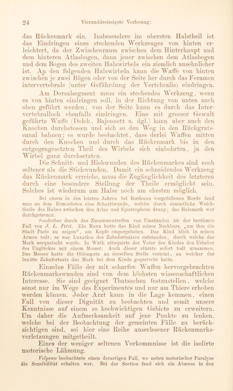 (las Rückenmark ein. Insbesondere im obersten Halstheil ist das Eindringen eines steckenden Werkzeuges von hinten er- leichtert, da der Zwischenraum zwischen dem Hinterhaupt und dem hinteren Atlasbogen, dann jener zwischen dem Atlasbogen und dem Bogen des zweiten Halswirbels ein ziemlich ansehnlicher ist. An den folgenden Halswirbeln kann die Waffe von hinten zwischen je zwei Bögen oder von der Seite her durch das Foramen intervertebrale (unter Gefährdung der Yertebralis) eindringen. Am Dorsalsegment muss ein stechendes Werkzeug, wenn es von hinten eindringen soll, in der Richtung von unten nach oben geführt werden; von der Seite kann es durch das Inter- vertebralloch ebenfalls eindringen. Eine mit grosser Gewalt geführte Waffe (Dolch , Bajonnett u. dgl.) kann aber auch den Knochen durchstossen und sich so den Weg in den Rückgrats- canal bahnen; es wurde beobachtet, dass derlei Waffen mitten durch den Knochen und durch das Rückenmark bis in den entgegengesetzten Theil des Wirbels sich einbohrten, ja den Wirbel ganz durchsetzten. Die Schnitt- und Hiebwunden des Rückenmarkes sind noch seltener als die Stichwunden. Damit ein schneidendes Werkzeug das Rückenmark erreiche, muss die Zugänglichkeit des letzteren durch eine besondere Stellung der Tlieile ermöglicht sein. Solches ist wiederum am Halse noch am ehesten möglich. Bei einem in den letzten Jahren bei Bordeaux vorgefallenen Morde fand man an dem Ermordeten eine Schnittwunde, welche durch sämmtliche Weieli- theile des Halses zwischen den Atlas und Epistropheus drang; das Halsmark war durchgetrennt. Sonderbar durch das Zusammentreffen von Umständen ist der berühmte Fall von J. L. Petit. Ein Mann hatte das Kind seines Nachbars, „um ihm die Stadt Paris zu zeigen“, am Kopfe emporgehoben. Das Kind blieb in seinen Armen todt; es war Luxation des Zahnfortsatzes entstanden, durch welche das Mark zerquetscht wurde, ln Wutli attaquirte der Vater des Kindes den Urheber des Unglückes mit einem Messer. Auch dieser stürzte sofort todt zusammen. Das Messer hatte die Oblongata an derselben Stelle verletzt, an welcher der luxirte Zalmfortsatz das Mark bei dem Kinde gequetscht hatte. Einzelne Fälle der mit scharfen Waffen hervorgebrachten Rückenmarkswunden sind von dem höchsten wissenschaftlichen Interesse. Sie sind geeignet Thatsachen festzustellen, welche sonst nur im Wege des Experimentes und nur am Thiere erhoben werden können. Jeder Arzt kann in die Lage kommen, einen Fall von dieser Dignität zu beobachten und somit unsere Kenntnisse auf einem so hochwichtigen Gebiete zu erweitern. Um daher die Aufmerksamkeit auf jene Punkte zu lenken, welche bei der Beobachtung der gemeinten Fälle zu berück- sichtigen sind, sei hier eine Reihe auserlesener Rückenmarks- verletzungen mitgetheilt. Eines der weniger seltenen Vorkommnisse ist die isolirte motorische Lähmung. Velpeau beobachtete einen derartigen Fall, wo neben motorischer Paralyse die Sensibilität erhalten war. Bei der Section fand sich ein Abscess in den