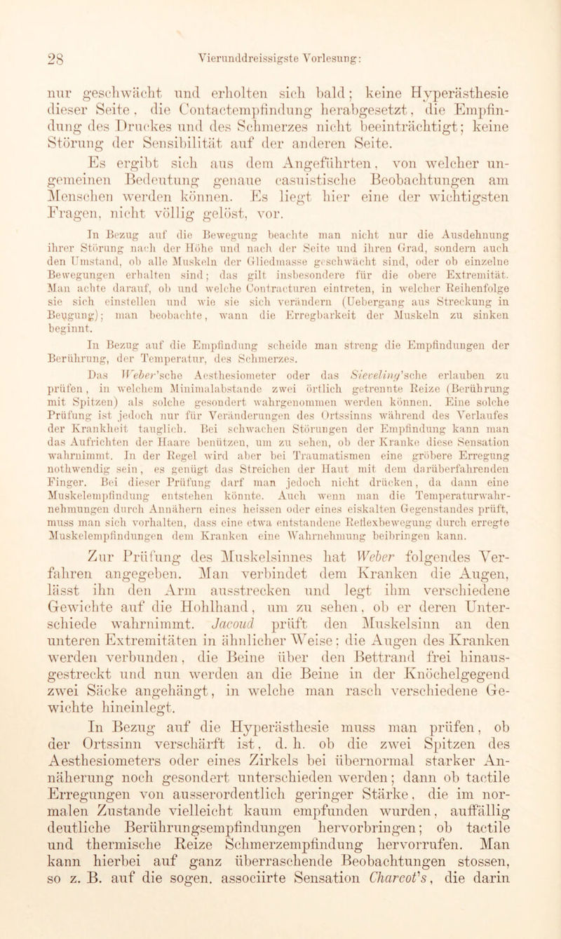 nur geschwächt und erholten sich bald; keine Hyperästhesie dieser Seite , die Contactempfindung herabgesetzt, die Empfin- dung des Druckes und des Schmerzes nicht beeinträchtigt; keine Störung der Sensibilität auf der anderen Seite. Es ergibt sich aus dem Angeführten, von welcher un- gemeinen Bedeutung genaue casuistische Beobachtungen am Menschen werden können. Es liegt hier eine der wichtigsten Fragen, nicht völlig gelöst, vor. In Bezug auf die Bewegung beachte man nicht nur die Ausdehnung ihrer Störung nach der Höhe und nach der Seite und ihren Grad, sondern auch den Umstand, ob alle Muskeln der Gliedmasse geschwächt sind, oder ob einzelne Bewegungen erhalten sind; das gilt insbesondere für die obere Extremität. Man achte darauf, ob und welche Contracturen eintreten, in welcher Reihenfolge sie sich einstellen und wie sie sich verändern (Uebergang aus Streckung in Bergung); man beobachte, wann die Erregbarkeit der Muskeln zu sinken beginnt. In Bezug auf die Empfindung scheide man streng die Empfindungen der Berührung, der Temperatur, des Schmerzes. Das Weber'sehe Aestliesiometer oder das Sieveling'sehe erlauben zu prüfen, in welchem Minimalabstande zwei örtlich getrennte Reize (Berührung mit Spitzen) als solche gesondert wahrgenommen 'werden können. Eine solche Prüfung ist jedoch nur für Veränderungen des Ortssinns während des Verlaufes der Krankheit tauglich. Bei schwachen Störungen der Empfindung kann man das Aufrichten der Haare benützen, um zu sehen, ob der Kranke diese Sensation wahrnimmt. In der Regel wird aber bei Traumatismen eine gröbere Erregung nothwendig sein , es genügt das Streichen der Haut mit dem darüberfahrenden Finger. Bei dieser Prüfung darf man jedoch nicht drücken, da dann eine Muskelempfindung entstehen könnte. Auch wenn man die Temperaturwahr- nehmungen durch Annähern eines heissen oder eines eiskalten Gegenstandes prüft, muss man sich Vorhalten, dass eine etwa entstandene Reflexbewegung durch erregte Muskelempfindungen dem Kranken eine Wahrnehmung beibringen kann. Zur Prüfung des Muskelsinnes bat Weber folgendes Ver- fahren angegeben. Man verbindet dem Kranken die Augen, lässt ihn den Arm ausstrecken und legt ihm verschiedene Gewichte auf die Hohlhand, um zu sehen, ob er deren Unter- schiede wahrnimmt. Jaeoud prüft den Muskelsinn an den unteren Extremitäten in ähnlicher Weise; die Augen des Kranken werden verbunden, die Beine über den Bettrand frei hinaus- gestreckt und nun werden an die Beine in der Knöchelgegend zwei Säcke angehängt, in welche man rasch verschiedene Ge- wichte hineinlegt. In Bezug auf die Hyperästhesie muss man prüfen, ob der Ortssinn verschärft ist, d. h. ob die zwei Spitzen des Aesthesiometers oder eines Zirkels bei übernormal starker An- näherung noch gesondert unterschieden werden; dann ob tactile Erregungen von ausserordentlich geringer Stärke, die im nor- malen Zustande vielleicht kaum empfunden wurden, auffällig deutliche Berührungsempfindungen hervorbringen; ob tactile und thermische Beize Schmerzempfindung hervorrufen. Man kann hierbei auf ganz überraschende Beobachtungen stossen, so z. B. auf die sogen, associirte Sensation ChcircoVs, die darin