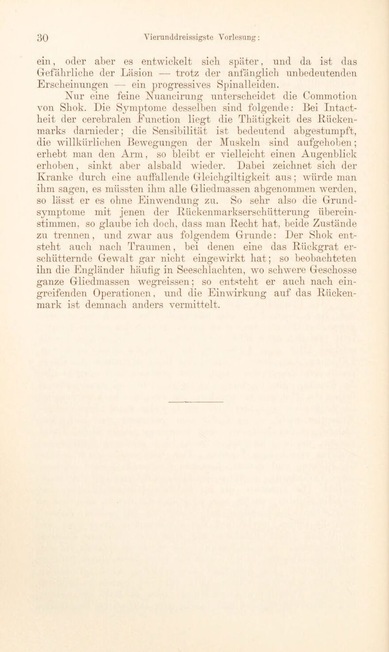 ein, oder aber es entwickelt sieb später, und da ist das Gefährliche der Läsion — trotz der anfänglich unbedeutenden Erscheinungen — ein progressives Spinalleiden. Nur eine feine Nuancirung unterscheidet die Commotion von Shok. Die Symptome desselben sind folgende: Bei Intact- heit der cerebralen Eunction liegt die Thätigkeit des Bücken- marks darnieder; die Sensibilität ist bedeutend abgestumpft, die willkürlichen Bewegungen der Muskeln sind aufgehoben; erhebt man den Arm, so bleibt er vielleicht einen Augenblick erhoben, sinkt aber alsbald wieder. Dabei zeichnet sich der Kranke durch eine auffallende Gleichgiltigkeit aus; würde man ihm sagen, es müssten ihm alle Gliedmassen abgenommen werden, so lässt er es ohne Einwendung zu. So sehr also die Grund- symptome mit jenen der Bückenmarkserschütterung überein- stimmen, so glaube ich doch, dass man Becht hat. beide Zustände zu trennen, und zwar aus folgendem Grunde: Der Shok ent- steht auch nach Traumen, bei denen eine das Biickgrat er- schütternde Gewalt gar nicht eingewirkt hat; so beobachteten ihn die Engländer häutig in Seeschlachten, wo schwere Geschosse ganze Gliedmassen wegreissen; so entsteht er auch nach ein- greifenden Operationen, und die Einwirkung auf das Bücken- mark ist demnach anders vermittelt.