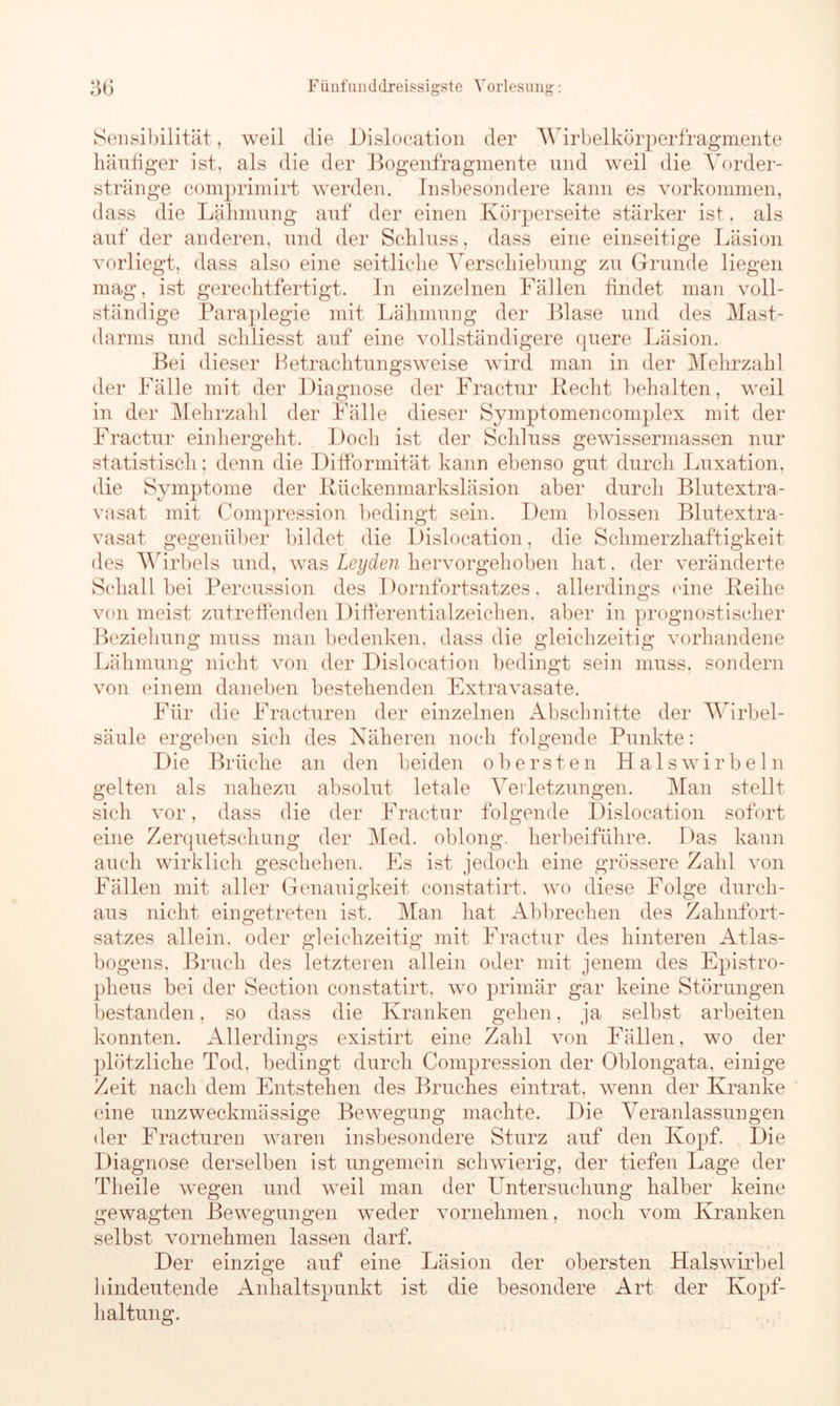 Sensibilität, weil die Dislocation der Wirbelkörperfragmente häufiger ist, als die der Bogenfragmente und weil die Vorder- stränge comprimirt werden. Insbesondere kann es Vorkommen, dass die Lähmung auf der einen Körperseite stärker ist, als auf der anderen, und der Schluss, dass eine einseitige Läsion vorliegt, dass also eine seitliche Verschiebung zu Grunde liegen mag, ist gerechtfertigt. In einzelnen Fällen findet man voll- ständige Paraplegie mit Lähmung der Blase und des Mast- darms und schliesst auf eine vollständigere quere Läsion. Bei dieser Betrachtungsweise wird man in der Mehrzahl der Fälle mit der Diagnose der Fractur liecht behalten, weil der Mehrzahl der Fälle dieser Symptomencomplex mit der in Fractur einhergeht. Doch ist der Schluss gewissermassen nur statistisch; denn die Difformität kann ebenso gut durch Luxation, die Symptome der Rückenmarksläsion aber durch Blutextra- vasat mit Compression bedingt sein. Dem blossen Blutextra- vasat gegenüber bildet die Dislocation, die Schmerzhaftigkeit des Wirbels und, was Leyden hervorgehoben hat. der veränderte Schall bei Percussion des Dornfortsatzes, allerdings eine Reihe von meist zutreffenden Differential Zeichen, aber in prognostischer Beziehung muss man bedenken, dass die gleichzeitig vorhandene Lähmung nicht von der Dislocation bedingt sein muss, sondern von einem daneben bestehenden Extravasate. Für die Fracturen der einzelnen Abschnitte der Wirbel- säule ergeben sich des Näheren noch folgende Punkte: Die Brüche an den beiden obersten Halswirbeln gelten als nahezu absolut letale Verletzungen. Man stellt sich vor, dass die der Fractur folgende Dislocation sofort eine Zerquetschung der Med. oblong, herbeiführe. Das kann auch wirklich geschehen. Es ist jedoch eine grössere Zahl von Fällen mit aller Genauigkeit constatirt. wo diese Folge durch- aus nicht ein getreten ist. Man hat Abbrechen des Zahnfort- satzes allein, oder gleichzeitig mit Fractur des hinteren Atlas- bogens, Bruch des letzteren allein oder mit jenem des Epistro- pheus bei der Section constatirt, wo primär gar keine Störungen bestanden, so dass die Kranken gehen, ja selbst arbeiten konnten. Allerdings existirt eine Zahl von Fällen, wo der plötzliche Tod, bedingt durch Compression der Oblongata, einige Zeit nach dem Entstehen des Bruches eintrat, wenn der Kranke eine unzweckmässige Bewegung machte. Die Veranlassungen der Eracturen waren insbesondere Sturz auf den Kopf. Die Diagnose derselben ist ungemein schwierig, der tiefen Lage der Theile wegen und weil man der Untersuchung halber keine gewagten Bewegungen weder vornehmen, noch vom Kranken selbst vornehmen lassen darf. Der einzige auf eine Läsion der obersten Halswirbel hindeutende Anhaltspunkt ist die besondere Art der Kopf- haltung.