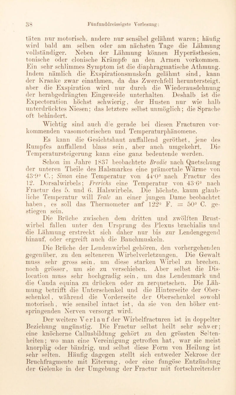 täten nur motorisch, andere nur sensibel gelähmt waren; häufig wird bald am selben oder am nächsten Tage die Lähmung vollständiger. Neben der Lähmung können Hyperästhesien, tonische oder clonische Krämpfe an den Armen Vorkommen. Ein sehr schlimmes Symptom ist die diaphragmatische Athmung. Indem nämlich die Exspirationsmuskeln gelähmt sind, kann der Kranke zwar einathmen, da das Zwerchfell heruntersteigt, aber die Exspiration wird nur durch die Wiederausdehnung der herabgedrängten Eingeweide unterhalten. Deshalb ist die Expectoration höchst schwierig, der Husten nur wie halb unterdrücktes Niesen; das letztere selbst unmöglich; die Sprache oft behindert. Wichtig sind auch die gerade bei diesen Fracturen vor- kommenden vasomotorischen und Temperaturphänomene. Es kann die Gesichtshaut auffallend geröthet, jene des Rumpfes auffallend blass sein, aber auch umgekehrt. Die Temperatursteigerung kann eine ganz bedeutende werden. Schon im Jahre 1837 beobachtete Brodie nach Quetschung der unteren Theile des Halsmarkes eine prämortale Wärme von 43*9° C.; Simon eine Temperatur von 44,0° nach Fractur des 1 2. Dorsalwirbels; Frerichs eine Temperatur von 43U0 nach Fractur des 5. und 6. Halswirbels. Die höchste, kaum glaub- liche Temperatur will Teale an einer jungen Dame beobachtet haben, es soll das Thermometer auf 122° F. = 50° C. ge- stiegen sein. Die Brüche zwischen dem dritten und zwölften Brust- wirbel fallen unter den Ursprung des Plexus brachialis und die Lähmung erstreckt sich daher nur bis zur Lendengegend hinauf, oder ergreift auch die Bauchmuskeln. Die Brüche der Lendenwirbel gehören, den vorhergehenden gegenüber, zu den selteneren Wirbelverletzungen. Die Gewalt muss sehr gross sein, um diese starken Wirbel zu brechen, noch grösser, um sie zu verschieben. Aber selbst die Dis- location muss sehr hochgradig sein, um das Lendenmark und die Cauda equina zu drücken oder zu zerquetschen. Die Läh- mung betrifft die Unterschenkel und die Hinterseite der Ober- schenkel , während die Vorderseite der Oberschenkel sowohl motorisch, wie sensibel intact ist, da sie von den höher ent- springenden Nerven versorgt wird. Der weitere Verlauf der Wirbelfracturen ist in doppelter Beziehung ungünstig. Die Fractur selbst heilt sehr schv er; eine knöcherne Callusbildung gehört zu den grössten Selten- heiten; wo man eine Vereinigung getroffen hat, war sie meist knorplig oder bändrig, und selbst diese Form von Heilung ist sehr selten. Häufig dagegen stellt sich entweder Nekrose der Bruchfragmente mit Eiterung, oder eine fungöse Entzündung der Gelenke in der Umgebung der Fractur mit fortschreitender