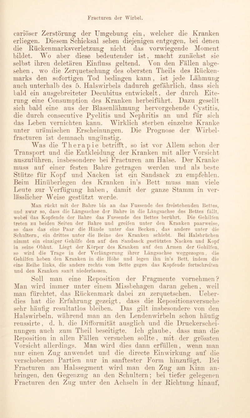 cariöser Zerstörung der Umgebung ein, welcher die Kranken erliegen. Diesem Schicksal sehen diejenigen entgegen, bei denen die Kückenmarksverletzung nicht das vorwiegende Moment bildet. Wo aber diese bedeutender ist, macht zunächst sie selbst ihren deletären Einfluss geltend. Von den Fällen abge- sehen , wo die Zerquetschung des obersten Theils des Kücken- marks den sofortigen Tod bedingen kann, ist jede Lähmung auch unterhalb des 5. Halswirbels dadurch gefährlich, dass sich bald ein ausgebreiteter Decubitus entwickelt, der durch Eite- rung eine Consumption des Kranken herbeiführt. Dazu gesellt sich bald eine aus der Blasenlähmung hervorgehende Cystitis, die durch consecutive Pyelitis und Nephritis an und für sich das Leben vernichten kann. Wirklich sterben einzelne Kranke unter urämischen Erscheinungen. Die Prognose der Wirbel- fracturen ist demnach ungünstig. Was die Therapie betrifft, so ist vor Allem schon der Transport und die Entkleidung der Kranken mit aller Vorsicht auszuführen, insbesondere bei Fracturen am Halse. Der Kranke muss auf einer festen Bahre getragen werden und als beste Stütze für Kopf und Nacken ist ein Sandsack zu empfehlen. Beim Hinüberlegen des Kranken in?s Bett muss man viele Leute zur Verfügung haben, damit der ganze Stamm in ver- lässlicher Weise gestützt werde. Man rückt mit der Bahre bis an das Fussende des freistehenden Bettes, und zwar so, dass die Längsachse der Bahre in die Längsachse des Bettes fällt, wobei das Kopfende der Bahre das Fussende des Bettes berührt. Die Gehilfen treten zu beiden Seiten der Bahre und greifen unter den Kranken paarweise, so dass das eine Paar die Hände unter das Becken, das andere unter die Schultern, ein drittes unter die Beine des Kranken schiebt. Bei Halsbrüchen nimmt ein einziger Gehilfe den auf den Sandsack gestützten Nacken und Kopf in seine Obhut. Liegt der Körper des Kranken auf den Armen der Gehilfen, so wird die Trage in der Verlängerung ihrer Längsachse weggezogen. die Gehilfen heben den Kranken in die Höhe und legen ihn in’s Bett, indem die eine Reihe links, die andere rechts vom Bette gegen das Kopfende fortschreiten und den Kranken santt niederlassen. Soll man eine Keposition der Fragmente vornehmen ? Man wird immer unter einem Missbehagen daran gehen, weil man fürchtet, das Kückenmark dabei zu zerquetschen. Ueber- dies hat die Erfahrung gezeigt, dass die Kepositionsversuche sehr häufig resultatlos bleiben. Das gilt insbesondere von den Halswirbeln, während man an den Lendenwirbeln schon häufig reussirte, d. h. die Difformität ausglich und die Druckerschei- nungen auch zum Theil beseitigte. Ich glaube, dass man die Keposition in allen Fällen versuchen sollte , mit der grössten Vorsicht allerdings. Man wird dies dann erfüllen, wenn man nur einen Zug anwendet und die directe Einwirkung auf die verschobenen Partien nur in sanftester Form hinzufügt. Bei Fracturen am Halssegment wird man den Zug am Kinn an- bringen, den Gegenzug an den Schultern; bei tiefer gelegenen Fracturen den Zug unter den Achseln in der Kichtung hinauf,
