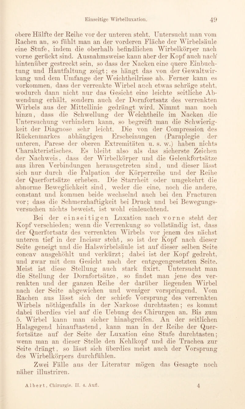 obere Hälfte der Reihe vor der unteren stellt. Untersucht man vom Rachen an, so fühlt man an der vorderen Fläche der Wirbelsäule eine Stufe, indem die oberhalb befindlichen Wirbelkörper nach vorne gerückt sind. Ausnahmsweise kann aber der Kopf auch nach' hintenüber gestreckt sein, so dass der Nacken eine quere Einbuch- tung und Hautfaltung zeigt; es hängt das von der Gewalt Wir- kung und dem Umfange der Weichtheilrisse ab. Ferner kann es Vorkommen, dass der verrenkte Wirbel auch etwas schräge steht, wodurch dann nicht nur das Gesicht eine leichte seitliche Ab- wendung erhält, sondern auch der Dornfortsatz des verrenkten Wirbels aus der Mittellinie gedrängt wird. Nimmt man noch hinzu, dass die Schwellung der Weichtheile im Nacken die Untersuchung verhindern kann, so begreift man die Schwierig- keit der Diagnose sehr leicht. Die von der Compression des Rückenmarkes abhängigen Erscheinungen (Paraplegie der unteren, Parese der oberen Extremitäten u. s. w.) haben nichts Charakteristisches. Es bleibt also als das sicherste Zeichen der Nachweis, dass der Wirbelkörper und die Gelenkfortsätze aus ihren Verbindungen herausgetreten sind, und dieser lässt sich nur durch die Palpation der Körperreihe und der Reihe der Querfortsätze erheben. Die Starrheit oder umgekehrt die abnorme Beweglichkeit sind, weder die eine, noch die andere, constant und kommen beide wechselnd auch bei den Fracturen vor; dass die Schmerzhaftigkeit bei Druck und bei Bewegungs- versuchen nichts beweist, ist wohl einleuchtend. Bei der einseitigen Luxation nach vorne steht der Kopf verschieden; wenn die Verrenkung so vollständig ist, dass der Querfortsatz des verrenkten Wirbels vor jenem des nächst unteren tief in der Incisur steht, so ist der Kopf nach dieser Seite geneigt und die Halswirbelsäule ist auf dieser selben Seite concav ausgehöhlt und verkürzt; dabei ist der Kopf gedreht, und zwar mit dem Gesicht nach der entgegengesetzten Seite. Meist ist diese Stellung auch stark fixirt. Untersucht man die Stellung der Dornfortsätze, so findet man jene des ver- renkten und der ganzen Reihe der darüber liegenden Wirbel nach der Seite abgewichen und weniger vorspringend. Vom Rachen aus lässt sich der schiefe Vorsprung des verrenkten Wirbels nöthigenfalls in der Narkose durchtasten; es kommt dabei überdies viel auf die Uebung des Chirurgen an. Bis zum 5. Wirbel kann man sicher hinabgreifen. An der seitlichen Halsgegend hinauftastend, kann man in der Reihe der Quer- fortsätze auf der Seite der Luxation eine Stufe durchtasten; wenn man an dieser Stelle den Kehlkopf und die Trachea zur Seite drängt , so lässt sich überdies meist auch der Vorsprung des Wirbelkörpers durchfühlen. Zwei Fälle aus der Literatur mögen das Gesagte noch näher illustriren. Albert, Chirurgie. IT. 4. Aufl. 4