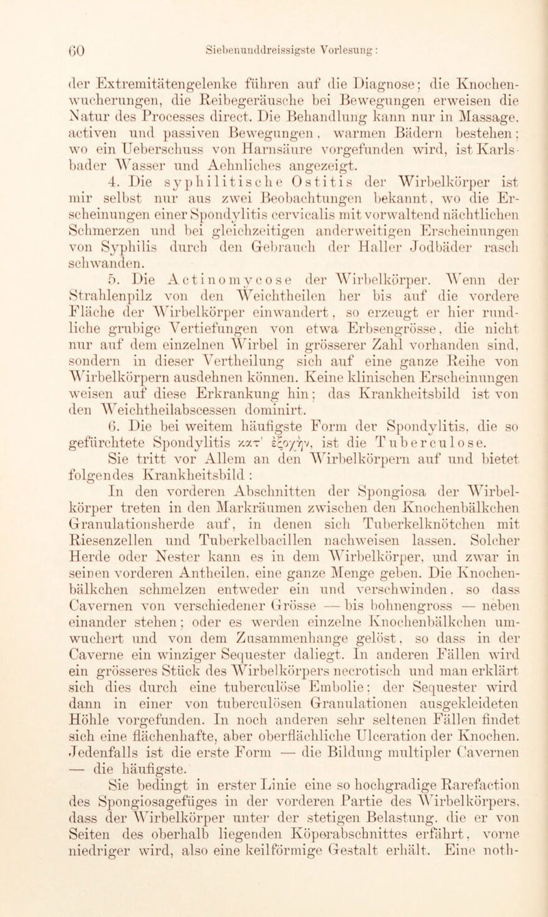 der Extremitätengelenke führen auf die Diagnose; die Knochen- wucherungen, die Reibegeränsche bei Bewegungen erweisen die Natur des Processes direct. Die Behandlung kann nur in Massage, activen und passiven Bewegungen. warmen Bädern bestehen; wo ein Ueberschuss von Harnsäure vorgefunden wird, ist Karls- bader Wasser und Aehnliches angezeigt. 4. Die syphilitische Ostitis der Wirbelkörper ist mir selbst nur aus zwei Beobachtungen bekannt, wo die Er- scheinungen einer Spondylitis cervicalis mit vorwaltend nächtlichen Schmerzen und bei gleichzeitigen anderweitigen Erscheinungen von Syphilis durch den Gebrauch der Haller Jodbäder rasch schwanden. 5. Die Actinomycose der Wirbelkörper. Wenn der Strahlenpilz von den Weichtheilen her bis auf die vordere Eläche der Wirbelkörper einwandert, so erzeugt er hier rund- liche grubige Vertiefungen von etwa Erbsengrösse, die nicht nur auf dem einzelnen Wirbel in grösserer Zahl vorhanden sind, sondern in dieser Vertheilung sich auf eine ganze Reihe von Wirbelkörpern ausdehnen können. Keine klinischen Erscheinungen weisen auf diese Erkrankung hin; das Krankheitsbild ist von den Weichtheilabscessen dominirt. 6. Die bei weitem häufigste Form der Spondylitis, die so gefürchtete Spondylitis xoct sEoyyjv, ist die Tuberculose. Sie tritt vor Allem an den Wirbelkörpern auf und bietet folgendes Krankheitsbild : In den vorderen Abschnitten der Spongiosa der Wirbel- körper treten in den Markräumen zwischen den Knochenbälkchen Granulationsherde auf, in denen sich Tuberkelknötchen mit Riesenzellen und Tuberkelbacillen nachweisen lassen. Solcher Herde oder Nester kann es in dem Wirbelkörper, und zwar in seinen vorderen Antheilen, eine ganze Menge geben. Die Knochen- bälkchen schmelzen entweder ein und verschwinden. so dass Cavernen von verschiedener Grosse — bis bohnengross — neben- einander stehen; oder es werden einzelne Knochenbälkchen um- wuchert und von dem Zusammenhänge gelöst, so dass in der Caverne ein winziger Sequester daliegt. In anderen Fällen wird ein grösseres Stück des Wirbelkörpers necrotisck und man erklärt sich dies durch eine tuberculose Embolie; der Sequester wird dann in einer von tuberculösen Granulationen ausgekleideten Höhle vorgefunden. In noch anderen sehr seltenen Fällen findet sich eine flächenhafte, aber oberflächliche Ulceration der Knochen. Jedenfalls ist die erste Form — die Bildung multipler Cavernen — die häufigste. Sie bedingt in erster Linie eine so hochgradige Rarefaction des Spongiosagefüges in der vorderen Partie des Wirbelkörpers, dass der Wirbelkörper unter der stetigen Belastung, die er von Seiten des oberhalb liegenden Köperabschnittes erfährt, vorne niedriger wird, also eine keilförmige Gestalt erhält. Eine notli-