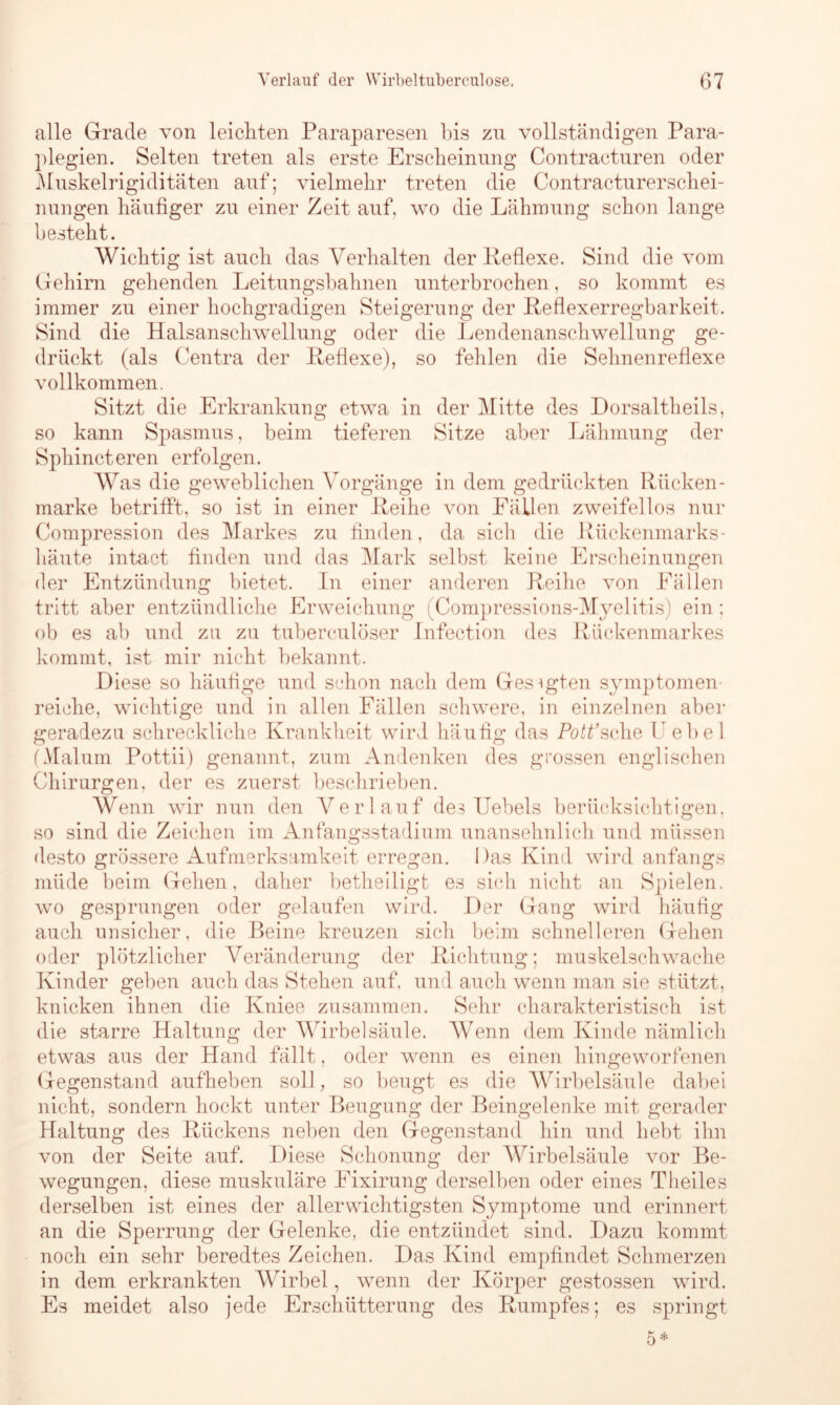 alle Grade von leichten Paraparesen bis zn vollständigen Para- plegien. Selten treten als erste Erscheinung Contracturen oder Muskelrigiditäten auf; vielmehr treten die Contracturerschei- nungen häufiger zu einer Zeit auf. wo die Lähmung schon lange besteht. Wichtig ist auch das Verhalten der Reflexe. Sind die vom Gehirn gehenden Leitungsbahnen unterbrochen, so kommt es immer zu einer hochgradigen Steigerung der Reflexerregbarkeit. Sind die Halsanschwellung oder die Lendenanschwellung ge- drückt (als Centra der Reflexe), so fehlen die Sehnenreflexe vollkommen. Sitzt die Erkrankung etwa in der Mitte des Dorsaltheils, so kann Spasmus, beim tieferen Sitze aber Lähmung der Sphincteren erfolgen. Was die geweblichen Vorgänge in dem gedrückten Rücken - marke betrifft, so ist in einer Reihe von Fällen zweifellos nur Compression des Markes zu finden, da sich die Rückenmarks- häute intact finden und das Mark selbst keine Erscheinungen der Entzündung bietet. In einer anderen Reihe von Fällen tritt aber entzündliche Erweichung (Compressions-Myelitis) ein; ob es ab und zu zu tuberculöser Infection des Rückenmarkes kommt, ist mir nicht bekannt. Diese so häufige und schon nach dem Ges-igten Symptomen- reiche, wichtige und in allen Fällen schwere, in einzelnen aber geradezu schreckliche Krankheit wird häufig das Pott’sehe Lehel (Malum Pottii) genannt, zum Andenken des grossen englischen Chirurgen, der es zuerst beschrieben. Wenn wir nun den Verlauf des Uebels berücksichtigen, so sind die Zeichen im Anfangsstadium unansehnlich und müssen desto grössere Aufmerksamkeit erregen. Das Kind wird anfangs müde beim Gehen, daher betheiligt es sich nicht an Spielen, wo gesprungen oder gelaufen wird. Der Gang wird häufig auch unsicher, die Beine kreuzen sich beim schnelleren Gehen oder plötzlicher Veränderung der Richtung; muskelschwache Kinder geben auch das Stehen auf, und auch wenn man sie stützt, knicken ihnen die Kniee zusammen. Sehr charakteristisch ist die starre Haltung der Wirbelsäule. Wenn dem Kinde nämlich etwas aus der Hand fällt, oder wenn es einen hingeworfenen Gegenstand aufheben soll, so beugt es die Wirbelsäule dabei nicht, sondern hockt unter Beugung der Beingelenke mit gerader Haltung des Rückens neben den Gegenstand hin und hebt ihn von der Seite auf. Diese Schonung der Wirbelsäule vor Be- wegungen, diese muskuläre Eixirung derselben oder eines Theiles derselben ist eines der allerwichtigsten Symptome und erinnert an die Sperrung der Gelenke, die entzündet sind. Dazu kommt noch ein sehr beredtes Zeichen. Das Kind empfindet Schmerzen in dem erkrankten Wirbel, wenn der Körper gestossen wird. Es meidet also jede Erschütterung des Rumpfes; es springt 5 *