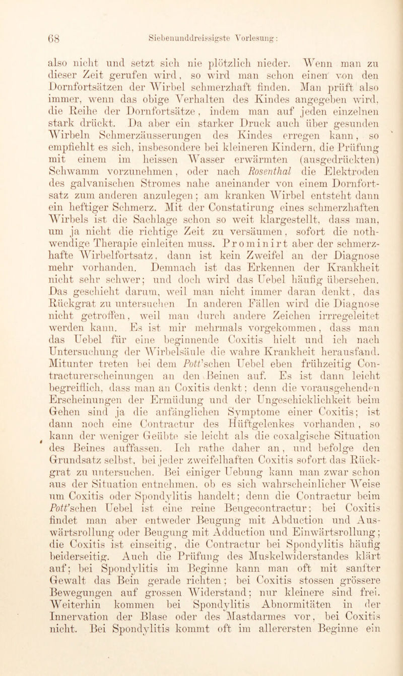 $ also nicht und setzt sich nie plötzlich nieder. Wenn man zu dieser Zeit gerufen wird, so wird man schon einen von den Dornfortsätzen der Wirbel schmerzhaft finden. Man prüft also immer, wenn das obige Verhalten des Kindes angegeben wird, die Reihe der Dornfortsätze , indem man auf jeden einzelnen stark drückt. Da aber ein starker Druck auch über gesunden Wirbeln Schmerzäusserungen des Kindes erregen kann, so empfiehlt es sich, insbesondere bei kleineren Kindern, die Prüfung mit einem im heissen Wasser erwärmten (ausgedrückten) Schwamm vorzunehmen, oder nach Rosenthal die Elektroden des galvanischen Stromes nahe aneinander von einem Dornfort- satz zum anderen anzulegen; am kranken Wirbel entsteht dann ein heftiger Schmerz. Mit der Constatirung eines schmerzhaften Wirbels ist die Sachlage schon so weit klargestellt, dass man, um ja nicht die richtige Zeit zu versäumen, sofort die noth- wendige Therapie einleiten muss. Prominirt aber der schmerz- hafte Wirbelfortsatz, dann ist kein Zweifel an der Diagnose mehr vorhanden. Demnach ist das Erkennen der Krankheit nicht sehr schwer; und doch wird das Hebel häufig übersehen. Das geschieht darum, weil man nicht immer daran denkt, das Rückgrat zu untersuchen In anderen Fällen wird die Diagnose nicht getroffen, weil man durch andere Zeichen irrregeleitet werden kann. Es ist mir mehrmals vorgekommen, dass man das Uebel für eine beginnende Coxitis hielt und ich nach Untersuchung der Wirbelsäule die wahre Krankheit herausfand. Mitunter treten bei dem Pott1 sehen Uebel eben frühzeitig Con- tracturerscheinungen an den Beinen auf. Es ist dann leicht begreiflich, dass man an Coxitis denkt; denn die vorausgehenden Erscheinungen der Ermüdung und der Ungeschicklichkeit beim Gehen sind ja die anfänglichen Symptome einer Coxitis; ist dann noch eine Contractur des Hüftgelenkes vorhanden, so kann der weniger Geübte sie leicht als die coxalgische Situation des Beines auffassen. Ich rathe daher an, und befolge den Grundsatz selbst, bei jeder zweifelhaften Coxitis sofort das Rück- grat zu untersuchen. Bei einiger üebung kann man zwar schon aus der Situation entnehmen, ob es sich wahrscheinlicher Weise um Coxitis oder Spondylitis handelt; denn die Contractur beim Pott’sehen Uebel ist eine reine Beugecontractur; bei Coxitis findet man aber entweder Beugung mit Abduction und Aus- wärtsrollung oder Beugung mit Adduction und Einwärtsrollung; die Coxitis ist einseitig, die Contractur bei Spondylitis häufig beiderseitig. Auch die Prüfung des Muskelwiderstandes klärt auf; bei Spondylitis im Beginne kann man oft mit sanfter Gewalt das Bein gerade richten; bei Coxitis stossen grössere Bewegungen auf grossen Widerstand; nur kleinere sind frei. Weiterhin kommen bei Spondylitis Abnormitäten in der Innervation der Blase oder des Mastdarmes vor, bei Coxitis nicht. Bei Spondylitis kommt oft im allerersten Beginne ein