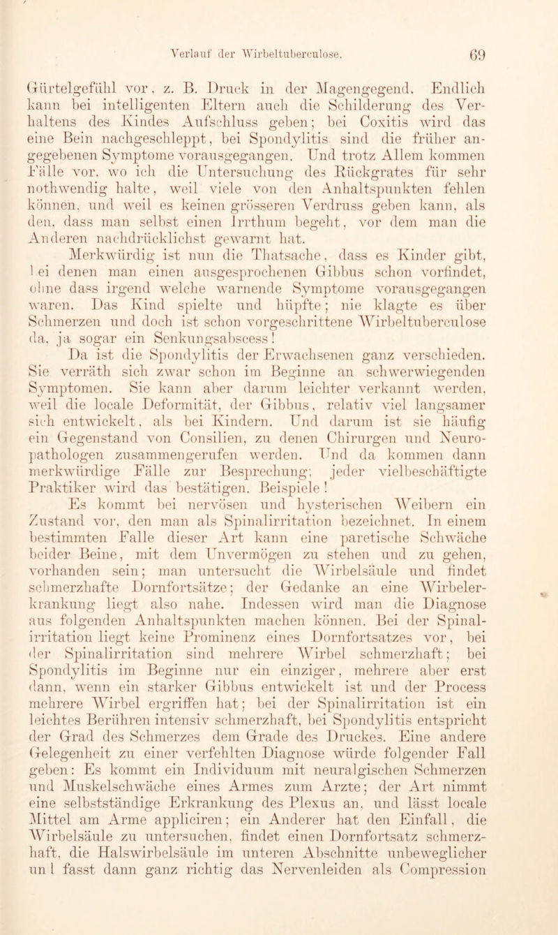 Gürtelgefühl vor, z. B. Druck in der Magengegend. Endlich kann bei intelligenten Eltern auch die Schilderung des Ver- haltens des Kindes Aufschluss geben; bei Coxitis wird das eine Bein nachgeschleppt, bei Spondylitis sind die früher an- gegebenen Symptome vorausgegangen. Und trotz Allem kommen Eälle vor, wo ich die Untersuchung des Rückgrates für sehr nothwendig halte, weil viele von den Anhaltspunkten fehlen können, und weil es keinen grösseren Verdruss geben kann, als den, dass man selbst einen Irrthum begeht, vor dem man die Anderen nachdrlicklichst gewarnt hat. Merkwürdig ist nun die Thatsache, dass es Kinder gibt, 1 ei denen man einen ausgesprochenen Gibbus schon vorfindet, ohne dass irgend welche warnende Symptome vorausgegangen waren. Das Kind spielte und hüpfte; nie klagte es über Schmerzen und doch ist schon vorgeschrittene Wirbeltuberculose da, ja sogar ein Senkungsabscess! Da ist die Spondylitis der Erwachsenen ganz verschieden. Sie verräth sich zwar schon im Beginne an schwerwiegenden Symptomen. Sie kann aber darum leichter verkannt werden, weil die locale Deformität, der Gibbus, relativ viel langsamer sich entwickelt, als bei Kindern. Und darum ist sie häufig ein Gegenstand von Consilien, zu denen Chirurgen und Neuro- pathologen zusammengerufen werden. Und da kommen dann merkwürdige Fälle zur Besprechung; jeder vielbeschäftigte Praktiker wird das bestätigen. Beispiele ! Es kommt bei nervösen und hysterischen Weibern ein Zustand vor, den man als Spinalirritation bezeichnet. In einem bestimmten Falle dieser Art kann eine paretische Schwäche beider Beine, mit dem Unvermögen zu stehen und zu gehen, vorhanden sein; man untersucht die Wirbelsäule und findet schmerzhafte Dornfortsätze; der Gedanke an eine Wirbeler- krankung liegt also nahe. Indessen wird man die Diagnose aus folgenden Anhaltspunkten machen können. Bei der Spinal- irritation liegt keine Prominenz eines Dornfortsatzes vor, bei der Spinalirritation sind mehrere Wirbel schmerzhaft; bei Spondylitis im Beginne nur ein einziger, mehrere aber erst dann, wenn ein starker Gibbus entwickelt ist und der Process mehrere Wirbel ergriffen hat; bei der Spinalirritation ist ein leichtes Berühren intensiv schmerzhaft, bei Spondylitis entspricht der Grad des Schmerzes dem Grade des Druckes. Eine andere Gelegenheit zu einer verfehlten Diagnose würde folgender Fall geben: Es kommt ein Individuum mit neuralgischen Schmerzen und Muskelschwäche eines Armes zum Arzte; der Art nimmt eine selbstständige Erkrankung des Plexus an, und lässt locale Mittel am Arme appliciren; ein Anderer hat den Einfall, die Wirbelsäule zu untersuchen, findet einen Dornfortsatz schmerz- haft, die Halswirbelsäule im unteren Abschnitte unbeweglicher un 1 fasst dann ganz richtig das Nervenleiden als Compression