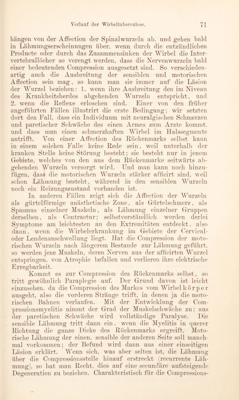 hängen von der AfFection der Spinalwurzeln ab. und gehen bald in Lähmungserscheinungen über, wenn durch die entzündlichen Producte oder durch das Zusammensinken der Wirbel die Inter- vertebrallöcher so verengt werden, dass die Nervenwurzeln bald einer bedeutenden Compression ausgesetzt sind. So verschieden- artig auch die Ausbreitung der sensiblen und motorischen Affection sein mag, so kann man sie immer auf die Läsion der Wurzel beziehen: 1. wenn ihre Ausbreitung den im Niveau des Krankheitsherdes abgehenden Wurzeln entspricht, und 2. wenn die Reflexe erloschen sind. Einer von den früher angeführten Fällen illustrirt die erste Bedingung; wir setzten dort den Fall, dass ein Individuum mit neuralgischen Schmerzen und paretischer Schwäche des einen Armes zum Arzte kommt, und dass man einen schmerzhaften AYirbel im Halssegmente antrifft. Von einer Affection des Rückenmarks selbst kann in einem solchen Falle keine Rede sein, weil unterhalb der kranken Stelle keine Störung besteht; sie besteht nur in jenem Gebiete, welches von den aus dem Rückenmarke seitwärts ab- gehenden Wurzeln versorgt wird. Und man kann noch hinzu- fügen, dass die motorischen AYurzeln stärker afficirt sind, weil schon Lähmung besteht, während in den sensiblen Wurzeln noch ein Reizungszustand vorhanden ist. In anderen Fällen zeigt sich die Affection der AYurzeln als gürtelförmige anästhetische Zone, als Gürtelschmerz, als Spasmus einzelner Muskeln, als Lähmung einzelner Gruppen derselben, als Contractur; selbstverständlich werden derlei Symptome am leichtesten an den Extremitäten entdeckt, also dann, wenn die AYirbelerkrankung im Gebiete der Cervical- oder Lendenanschwrellung liegt. Hat die Compression der moto- rischen AYurzeln nach längerem Bestände zur Lähmung geführt, so werden jene Muskeln, deren Nerven aus der afficirten Wurzel entspringen, von Atrophie befallen und verlieren ihre elektrische Erregbarkeit. Kommt es zur Compression des Rückenmarks selbst, so tritt gewöhnlich Paraplegie auf. Der Grund davon ist leicht einzusehen, da die Compression des Markes vom Wirbel k ö r p e l* ausgeht, also die vorderen Stränge trifft, in denen ja die moto- rischen Bahnen verlaufen. Mit der Entwicklung der Com- pressionsmyelitis nimmt der Grad der Muskelschwäche zu; aus der paretischen Schwäche wird vollständige Paralyse. Die sensible Lähmung tritt dann ein. wenn die Myelitis in querer Richtung die ganze Dicke des Rückenmarks ergreift. Moto- rische Lähmung der einen, sensible der anderen Seite soll manch- mal Vorkommen; der Befund wird dann aus einer einseitigen Läsion erklärt. Wenn sich, was aber selten ist, die Lähmung über die Compressionsstelle hinauf erstreckt (recurrente Läh- mung), so hat man Recht, dies auf eine secundäre aufsteigende Degeneration zu beziehen. Charakteristisch für die Compressions-