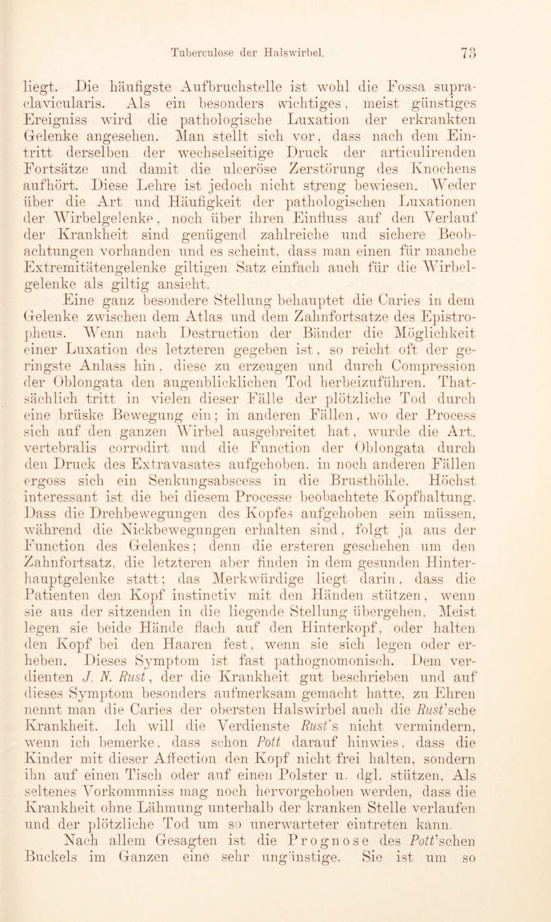 liegt. Die häufigste Aufbrucfistelle ist wohl die Fossa supra- clavicularis. Als ein besonders wichtiges, meist günstiges Ereigniss wird die pathologische Luxation der erkrankten Gelenke angesehen. Man stellt sich vor. dass nach dem Ein- tritt derselben der wechselseitige Druck der articulirenden Fortsätze und damit die ulceröse Zerstörung des Knochens aufhört. Diese Lehre ist jedoch nicht streng bewiesen. Weder über die Art und Häufigkeit der pathologischen Luxationen der Wirbelgelenke, noch über ihren Einfluss auf den Verlauf der Krankheit sind genügend zahlreiche und sichere Beob- achtungen vorhanden und es scheint, dass man einen für manche Extremitätengelenke gütigen Satz einfach auch für die Wirbel- gelenke als gütig ansieht. Eine ganz besondere Stellung behauptet die Caries in dem Gelenke zwischen dem Atlas und dem Zahnfortsatze des Epistro- pheus. Wenn nach Destruction der Bänder die Möglichkeit einer Luxation des letzteren gegeben ist, so reicht oft der ge- ringste Anlass hin, diese zu erzeugen und durch Compression der Oblongata den augenblicklichen Tod herbeizuführen. That- sächlich tritt in vielen dieser Fälle der plötzliche Tod durch eine brüske Bewegung ein; in anderen Fällen, wo der Brocess sich auf den ganzen Wirbel ausgebreitet hat, wurde die Art. vertebralis corrodirt und die Function der Oblongata durch den Druck des Extravasates aufgehoben, in noch anderen Fällen ergoss sich ein Senkungsabscess in die Brusthöhle. Höchst interessant ist die bei diesem Processe beobachtete Kopfhaltung. Dass die Drehbewegungen des Kopfes aufgehoben sein müssen, während die Nickbewegungen erhalten sind, folgt ja aus der Function des Gelenkes; denn die ersteren geschehen um den Zahnfortsatz, die letzteren aber finden in dem gesunden Hinter- hauptgelenke statt; das Merkwürdige liegt darin, dass die Patienten den Kopf instinctiv mit den Händen stützen , wenn sie aus der sitzenden in die liegende Stellung übergehen. Meist legen sie beide Hände flach auf den Hinterkopf, oder halten den Kopf bei den Haaren fest, wenn sie sich legen oder er- heben. Dieses Symptom ist fast pathognomonisch. Dem ver- dienten J. N. Rust, der die Krankheit gut beschrieben und auf dieses Symptom, besonders aufmerksam gemacht hatte, zu Ehren nennt man die Caries der obersten Halswirbel auch die Rust'sehe Krankheit. Ich will die Verdienste Rust's nicht vermindern, wenn ich bemerke, dass schon Pott darauf hin wies, dass die Kinder mit dieser Affection den Kopf nicht frei halten, sondern ihn auf einen Tisch oder auf einen Polster u. dgl. stützen. Als seltenes Vorkommniss mag noch hervorgehoben werden, dass die Krankheit ohne Lähmung unterhalb der kranken Stelle verlaufen und der plötzliche Tod um so unerwarteter eintreten kann. Nach allem Gesagten ist die Prognose des Plüschen Buckels im Ganzen eine sehr ungünstige. Sie ist um so