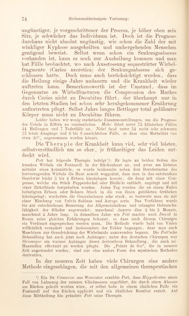 ungünstiger, je vorgeschrittener der Process, je höher oben sein Sitz, je schwächer das Individuum ist. Doch ist die Prognose durchaus nicht absolut ungünstig, wie schon die Zahl der mit winkliger Kyphose ausgeheilten und umhergehenden Menschen genügend beweist. Selbst wenn schon ein Senkungsabscess vorhanden ist, kann es noch zur Ausheilung kommen und man hat Fälle beobachtet, wo nach Ausstossung sequestrirter Wirbel- fragmente (Caries necrotica) der Senkungsabscess sich ge- schlossen hatte. Doch muss auch berücksichtigt werden, dass die Heilung einige Jahre andauern und die Krankheit wieder auftreten kann. Bemerkenswerth ist der Umstand, dass im Gegensätze zu Wirbelfracturen die Compression des Markes durch Caries nicht zu Decubitus führt, der überhaupt nur in den letzten Stadien bei schon sehr herabgekommener Ernährung aufzutreten pflegt. Selbst Jahre langes Bettlager total gelähmter Körper muss nicht zu Decubitus führen. Leider haben wir wenig statistische Zusammenstellungen, um die Prognose des Uebels in Ziffern zu versinnlichen Mohr führt unter 72 klinischen Fällen 44 Heilungen und 7 Todesfälle an. Nebel fand unter 54 meist sehr schweren 13 letale Ausgänge und 6 bis 8 aussichtslose Fälle, so dass eine Mortalität von etwa 3(J° o angenommen werden könnte. Die Therapie der Krankheit kann viel, sehr viel leisten, selbstverständlich um so eher, je frühzeitiger das Leiden ent- deckt wird. Pott hat folgende Therapie befolgt1): Er legte zu beiden Seiten des kranken Wirbels ein Fontanell in der Eückenhaut an, und zwar am liebsten mittelst eines Aetzmittels; es wurde beiderseits neben dem Dornfortsatze des hervorragenden Wirbels die Haut soweit weggeätzt, dass man in das entstandene Geschwür leicht 3 bis 4 Erbsen hineinlegen konnte, die dann mit einer Com- presse, welche ein Stück Pappendeckel oder Bleifo’ie enthielt, angelegt und mit einer Zirkelbinde festgehalten wurden. Jeden Tag wurden die an einem Faden befestigten Erbsen oder Bohnen frisch in die von ihnen gebildeten Grübchen hineingelegt; wucherten die Granulationen sehr stark, so bestreute man sie mit einer Mischung von Pulvis Sabinae und Aerugo aeris. Das Verfahren wurde bis zur entschiedenen Besserung des Allgemeinleidens und erlangter Gebrauchs- fähigkeit der Glieder angewendet; manchmal dauerte dies 2 bis 3 Monate, manchmal 'l Jahre lang. Jn demselben Jahre wie Pott machte auch David in Rouen seine gleichen Erfahrungen bekannt, so dass auch diesem Chirurgen ein Verdienst zugesprochen werden muss. Die Methode wurde bald von Vielen willkürlich verändert und insbesondere der Fehler begangen, dass man auch Maschinen zur Geradrichtung der Wirbelsäule anzuwenden begann. Die Pott’sehe Behandlung hat auch jetzt noch Anhänger; unter den deutschen Chirurgen war Strome.yer ein warmer Anhänger dieser derivativen Behandlung , die auch mi Haarseilen effectuirt zu werden pflegte. Die „Points de feu“, die in neuerer Zeit angewendet worden, sind nur eine andere Form des mystischen Methodus derivativa. In der neueren Zeit haben viele Chirurgen eine andere Methode eingeschlagen, die mit den allgemeinen therapeutischen q Ein Dr. Camaron aus Worcester erzählte Pott, dass Hippokrates einen Fall von Lähmung der unteren Gliedmassen angeführt, die durch einen Abscess am Rücken geheilt worden wäre, er selbst habe in einem ähnlichen Falle ein Fontanell auf den Rücken applicirt und ein ähnliches Resultat erzielt. Auf diese Mittheilung hin gründete Pott seine Therapie.