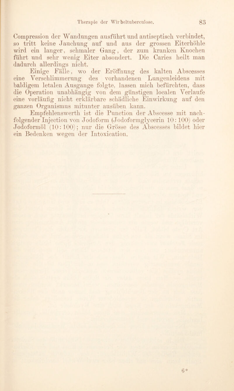 Compression der Wandungen ausführt und antiseptisch verbindet, so tritt keine Jauchung auf und aus der grossen Eiterböhle wird ein langer, schmaler Gang, der zum kranken Knocken führt und sehr wenig Eiter absondert. Die Caries heilt man dadurch allerdings nicht. Einige Eälle, wo der Eröffnung des kal ten Abscesses eine Verschlimmerung des vorhandenen Lungenleidens mit baldigem letalen Ausgange folgte, lassen mich befürchten, dass die Operation unabhängig von dem günstigen localen Verlaufe eine vorläufig nicht erklärbare schädliche Einwirkung auf den ganzen Organismus mitunter ausüben kann. Empfehlenswerth ist die Function der Abscesse mit nach- folgender Injection von Jodoform (Jodoformglycerin 10:100) oder Jodoformöl (10:100); nur die Grösse des Abscesses bildet hier ein Bedenken wegen der Intoxication.