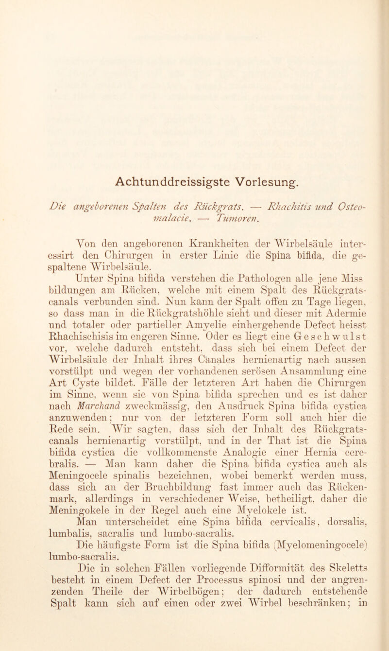 Achtunddreissigste Vorlesung. Die angeborenen Spalten des Rückgrats. — Rhachitis und Osteo- malacie. — Tumoren. Von den angeborenen Krankheiten der Wirbelsäule inter- essirt den Chirurgen in erster Linie die Spina bifida, die ge- spaltene Wirbelsäule. Unter Spina bifida verstehen die Pathologen alle jene Miss bildungen am Rücken, welche mit einem Spalt des Rückgrats- canals verbunden sind. Nun kann der Spalt offen zu Tage liegen, so dass man in die Rückgratshöhle sieht und dieser mit Adermie und totaler oder partieller Amyelie einhergehende Defect heisst Rhachischisis im engeren Sinne. Oder es liegt eine Geschwulst vor, welche dadurch entsteht, dass sich bei einem Defect der Wirbelsäule der Inhalt ihres Canales hernienartig nach aussen vorstülpt und wegen der vorhandenen serösen Ansammlung eine Art Cyste bildet. Fälle der letzteren Art haben die Chirurgen im Sinne, wenn sie von Spina bifida sprechen und es ist daher nach Marchcind zweckmässig, den Ausdruck Spina bifida cystica anzuwenden; nur von der letzteren Form soll auch hier die Rede sein. Wir sagten, dass sich der Inhalt des Rückgrats- canals hernienartig vorstülpt, und in der That ist die Spina bifida cystica die vollkommenste Analogie einer Hernia cere- bralis. — Man kann daher die Spina bifida cystica auch als Meningocele spinalis bezeichnen, wobei bemerkt werden muss, dass sich an der Bruchbildung fast immer auch das Rücken- mark, allerdings in verschiedener Weise, betheiligt, daher die Meningokele in der Regel auch eine Myelokele ist. Man unterscheidet eine Spina bifida cervicalis, dorsalis, lumbalis, sacralis und lumbo-sacralis. Die häufigste Form ist die Spina bifida i'Myelomeningocele) lumbo-sacralis. Die in solchen Fällen vorliegende Difformität des Skeletts besteht in einem Defect der Processus spinosi und der angren- zenden Theile der Wirbelbögen; der dadurch entstehende Spalt kann sich auf einen oder zwei Wirbel beschränken; in