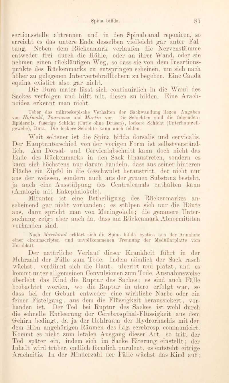 sertionsstelle abtrennen und in den Spinalcanal reponiren, so erreicht es das untere Ende desselben vielleicht gar unter Fal- tung. Neben dem Rückenmark verlaufen die Nervenstämme entweder frei durch die Höhle, oder an ihrer Wand, oder sie nehmen einen rückläufigen Weg, so dass sie von dem Insertions- pnnkte des Rückenmarks zu entspringen scheinen, um sich nach höher zu gelegenen Intervertebrallöchern zu begeben. Eine Cauda equina existirt also gar nicht. Die Dura mater lässt sich continuirlieh in die Wand des Sackes verfolgen und hilft mit, diesen zu bilden. Eine Arach- noidea erkennt man nicht. Ueber das mikroskopische Verhalten der Sackwandung liezen Angaben von Hofmokl, Tourneux und Martin vor. Die Schichten sind die folgenden: Epidermis, faserige Schicht (Cutis ohne Drüsen), lockere Schicht (Unterhautzell- gewebe), Dura. Die lockere Schichte kann auch fehlen. Weit seltener ist die Spina bifida dorsalis und cervicalis. Der Hauptunterschied von der vorigen Form ist selbstverständ- lich. Am Dorsal- und Cervicalahschnitt kann doch nicht das Ende des Rückenmarks in den Sack hinaustreten, sondern es kann sich höchstens nur darum handeln, dass aus seiner hinteren Fläche ein Zipfel in die Geschwulst heraustritt, der nicht nur aus der weissen, sondern auch aus der grauen Substanz besteht. ja auch eine Ausstülpung des Centralcanals enthalten kann (Analogie mit Enkephalokele). Mitunter ist eine Betheiligung des Rückenmarkes an- scheinend gar nicht vorhanden; es stülpen sich nur die Häute aus, dann spricht man von Meningokele; die genauere Unter- suchung zeigt aber auch da, dass am Rückenmark Abnormitäten vorhanden sind. Nach Marchand erklärt sieb die Spina bifida cystica aus der Annalime einer circumscripten und unvollkommenen Trennung der Medullarplatte vom Hornblatt. Der natürliche Verlauf dieser Krankheit führt in der Mehrzahl der Fälle zum Tode. Indem nämlich der Sack rasch wächst, verdünnt sich die Haut, ulcerirt und platzt, und es kommt unter allgemeinen Convulsionen zum Tode. Ausnahmsweise überlebt das Kind die Ruptur des Sackes: es sind auch Fälle beobachtet worden, wo die Ruptur in utero erfolgt war, so dass bei der Geburt entweder eine wirkliche Narbe oder ein feiner Fistelgang, aus dem die Flüssigkeit heraussickert, vor- handen ist. Der Tod bei Ruptur des Sackes ist wohl durch die schnelle Entleerung der Cerebrospinal-Flüssigkeit aus dem Gehirn bedingt, da ja der Hohlraum der Hydrorhachis mit den dem Hirn angehörigen Räumen des Lig. cerebrosp. communicirt. Kommt es nicht zum letalen Ausgang dieser Art, so tritt der Tod später ein, indem sich im Sacke Eiterung einstellt; der Inhalt wird trüber, endlich förmlich purulent, es entsteht eitrige Arachnitis. ln der Minderzahl der Fälle wächst das Kind auf;