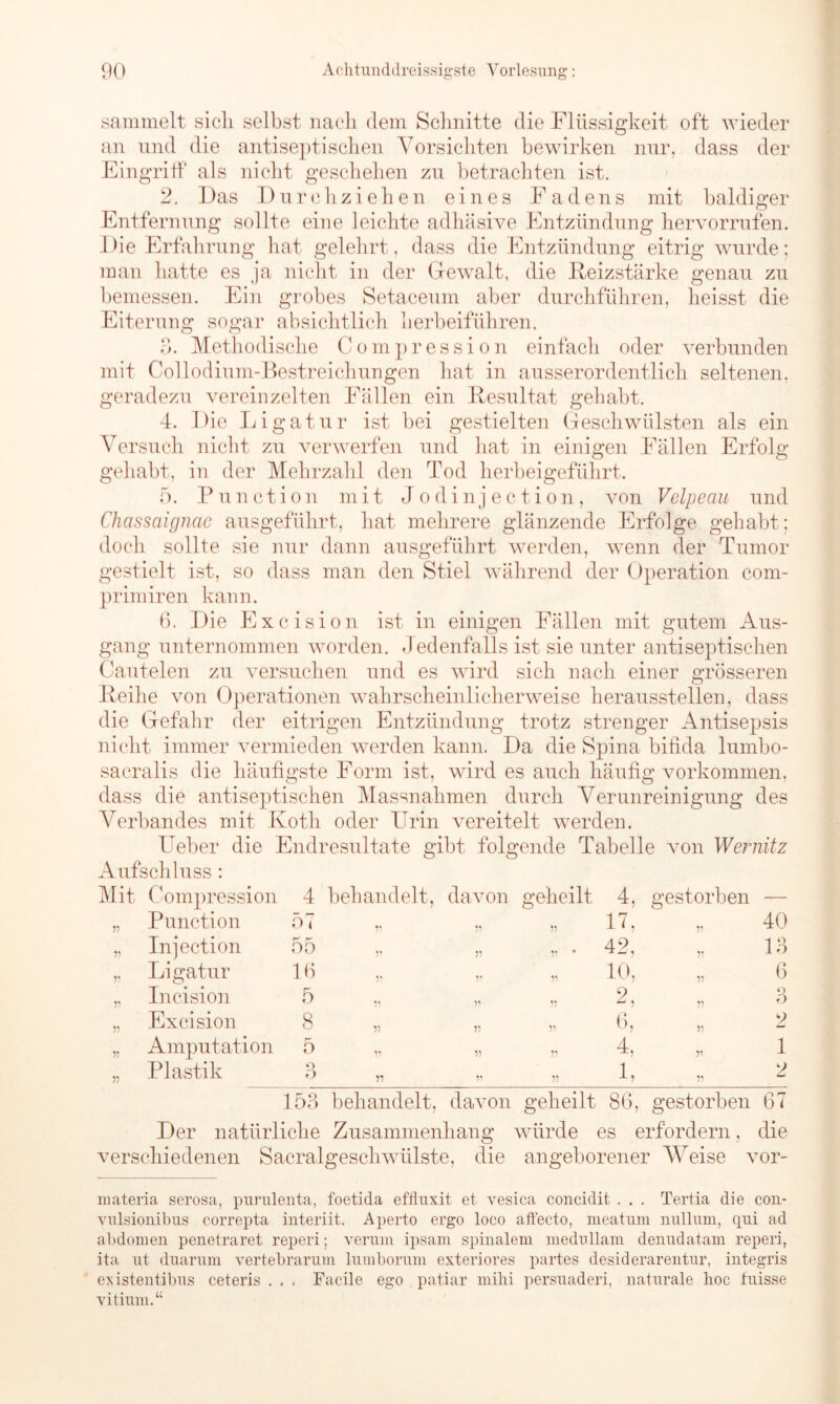 sammelt sich selbst nach dem Schnitte die Flüssigkeit oft wieder an und die antiseptischen Vorsichten bewirken nur, dass der Eingriff als nicht geschehen zu betrachten ist. 2. Das Durch.ziehen eines Fadens mit baldiger Entfernung sollte eine leichte adhäsive Entzündung hervorrufen. Die Erfahrung hat gelehrt, dass die Entzündung eitrig wurde; man hatte es ja nicht in der Gewalt, die Reizstärke genau zu bemessen. Ein grobes Setaceum aber durchführen, heisst die Eiterung sogar absichtlich herbeiführen. 3. Methodische Compression einfach oder verbunden mit Collodium-Bestreichungen hat in ausserordentlich seltenen, geradezu vereinzelten Fällen ein Resultat gehabt. 4. Die Ligatur ist bei gestielten Geschwülsten als ein Versuch nicht zu verwerfen und hat in einigen Fällen Erfolg gehabt, in der Mehrzahl den Tod herbeigeführt. 5. Function mit Jodinjection, von Velpeau und Chassaignae ausgeführt, hat mehrere glänzende Erfolge gehabt; doch sollte sie nur dann ausgeführt werden, wenn der Tumor gestielt ist, so dass man den Stiel während der Operation com- primiren kann. 6. Die Excision ist in einigen Fällen mit gutem Aus- gang unternommen worden. Jedenfalls ist sie unter antiseptischen Cautelen zu versuchen und es wird sich nach einer grösseren Reihe von Operationen wahrscheinlicherweise heraussteilen, dass die Gefahr der eitrigen Entzündung trotz strenger Antisepsis nicht immer vermieden werden kann. Da die Spina bifida lurnbo- sacralis die häufigste Form ist, wird es auch häufig Vorkommen, dass die antiseptischen Massnahmen durch Verunreinigung des Verbandes mit Ivotli oder Urin vereitelt werden. Ueber die Endresultate gibt folgende Tabelle von Wernitz Aufschluss : Mit Compression 4 behandelt, davon geheilt 4, gestorben — 33 Punction 57 55 33 33 17, 33 40 V Injection 55 55 33 33 * 42, 13 33 Ligatur lfi r 55 10, 55 6 55 Incision 5 ** 33 33 2, 33 Q O 33 Excision 8 33 33 33 6, 55 2 33 Amputation r* o 55 33 33 4, 33 1 33 Plastik o Ö 33 33 33 1, 33 2 153 behandelt, davon geheilt 86, gestorben 67 Der natürliche Zusammenhang würde es erfordern, die verschiedenen Sacralgeschwiilste, die angeborener Weise vor- materia serosa, purulenta, foetida effluxit et vesica concidit . . . Tertia die con- vulsionibus correpta interiit. Aperto ergo loco affecto, meatum nullum, qui ad abdomen penetraret reperi; verum ipsam spinalem medullam denudatam reperi, ita ut duarum vertebrarum lumborum exteriores partes desiderarentur, integris existentibus ceteris . . . Facile ego patiar miM persuaderi, naturale hoc fuisse vitium.“