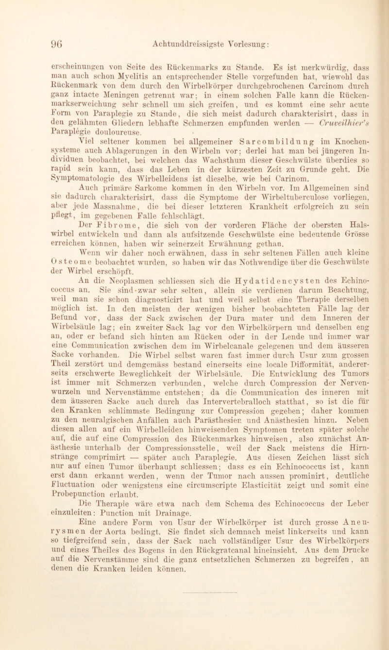 erscheinungen von Seite des Rückenmarks zu Stande. Es ist merkwürdig, dass man aueli schon Myelitis an entsprechender Stelle vorgefunden hat, wiewohl das Rückenmark von dem durch den Wirbelkörper durchgebrochenen Carcinom durch ganz intacte Meningen getrennt war; in einem solchen Falle kann die Rücken- markserweicliung sehr schnell um sich greifen, und es kommt eine sehr acute Form von Paraplegie zu Stande, die sich meist dadurch charakterisirt, dass in den gelähmten Gliedern lebhafte Schmerzen empfunden werden — Cruveilhier’s Paraplegie douloureuse. Viel seltener kommen bei allgemeiner Sar combildu ng im Knochen- systeme auch Ablagerungen in den Wirbeln vor; derlei hat man bei jüngeren In- dividuen beobachtet, bei welchen das Wachsthum dieser Geschwülste überdies so rapid sein kann, dass das Leben in der kürzesten Zeit zu Grunde geht. Die Symptomatologie des Wirbelleidens ist dieselbe, wie bei Carinom. Auch primäre Sarkome kommen in den Wirbeln vor. Im Allgemeinen sind sie dadurch charakterisirt, dass die Symptome der Wirbeltuberculose vorliegen, aber jede Massnahme, die bei dieser letzteren Krankheit erfolgreich zu sein pflegt, im gegebenen Falle fehlschlägt. Der Fibrome, die sich von der vorderen Fläche der obersten Hals- wirbel entwickeln und dann als aufsitzende Geschwülste eine bedeutende Grösse erreichen können, haben wir seinerzeit Erwähnung gethan. Wenn wir daher noch erwähnen, dass in sehr seltenen Fällen auch kleine Osteome beobachtet wurden, so haben wir das Notliwendige über die Geschwülste der Wirbel erschöpft. Au die Neoplasmen schliessen sich die Hydatidencysten des Echino- coccus an. Sie sind «zwar sehr selten, allein sie verdienen darum Beachtung, weil man sie schon diagnosticirt hat und weil selbst eine Therapie derselben möglich ist. In den meisten der wenigen bisher beobachteten Fälle lag der Belund vor, dass der Sack zwischen der Dura mater und dem Inneren der Wirbelsäule lag; ein zweiter Sack lag vor den Wirbelkörpern und denselben eng an, oder er befand sich hinten am Rücken oder in der Lende und immer war eine Communication zwischen dem im Wirbelcanale gelegenen und dem äusseren Sacke vorhanden. Die Wirbel selbst waren fast immer durch Usur zum grossen Theil zerstört und demgemäss bestand einerseits eine locale Difformität, anderer- seits erschwerte Beweglichkeit der Wirbelsäule. Die Entwicklung des Tumors ist immer mit Schmerzen verbunden, welche durch Compression der Nerven- wurzeln und Nervenstämme entstehen; da die Communication des inneren mit dem äusseren Sacke auch durch das Intervertebralloch statthat, so ist die für den Kranken schlimmste Bedingung zur Compression gegeben; daher kommen zu den neuralgischen Anfällen auch Parästhesien und Anästhesien hinzu. Neben diesen allen auf ein AVirbelleiden hinweisenden Symptomen treten später solche auf, die auf eine Compression des Rückenmarkes hinweisen, also zunächst An- ästhesie unterhalb der Compressiousstelle, weil der Sack meistens die Hirn- stränge comprimirt — später auch Paraplegie. Aus diesen Zeichen lässt sich nur auf einen Tumor überhaupt schliessen; dass es ein Echinococcus ist, kann erst dann erkannt werden, wenn der Tumor nach aussen prominirt, deutliche Fluctuation oder wenigstens eine circumscripte Elasticität zeigt und somit eine Probepunction erlaubt. Die Therapie wäre etwa nach dem Schema des Echinococcus der Leber einzuleiten: Punction mit Drainage. Eine andere Form von Usur der Wirbelkörper ist durch grosse Aneu- rysmen der Aorta bedingt. Sie findet sich demnach meist linkerseits und kann so tiefgreifend sein, dass der Sack nach vollständiger Usur des Wirbelkörpers und eines Theiles des Bogens in den Rückgratcanal hineinsieht. Aus dem Drucke auf die Nervenstämme sind die ganz entsetzlichen Schmerzen zu begreifen , an denen die Kranken leiden können.