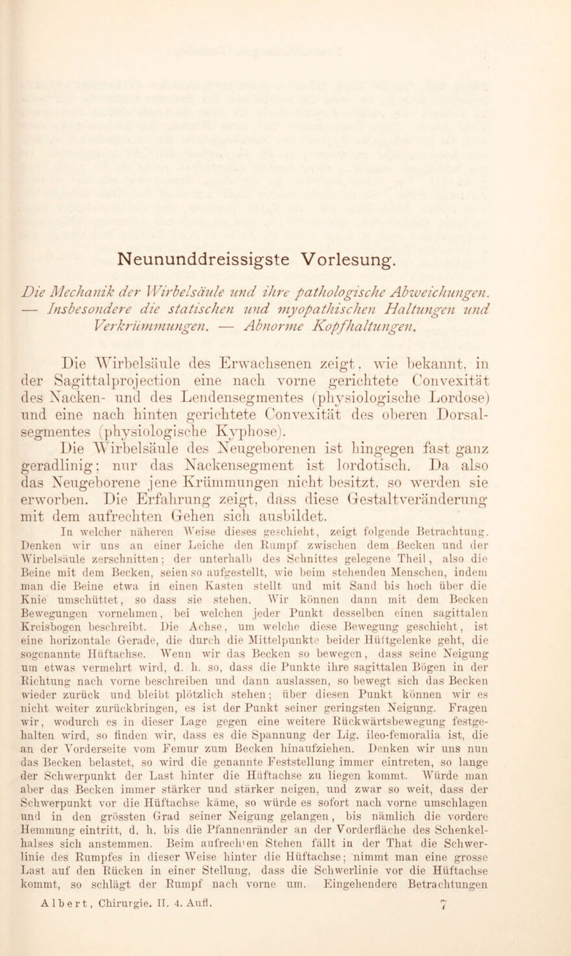 Neununddreissigste Vorlesung. Die Mechanik der Wirbelsäule und ihre pathologische Abweichungen. — Insbesondere die statischen und myopathischen Haltungen und Verkrümmungen. — Abnorme Kopfhaltungen. Die Wirbelsäule des Erwachsenen zeigt, wie bekannt, in der Sagittalprojeetion eine nach vorne gerichtete Convexität des Xacken- und des Lendensegmentes (physiologische Lordose) und eine nach hinten gerichtete Convexität des oberen Dorsal- segmentes (physiologische Kyphose). Die Wirbelsäule des Neugeborenen ist hingegen fast ganz geradlinig; nur das Nackensegment ist lordotisch. Da also das Neugeborene jene Krümmungen nicht besitzt, so werden sie erworben. Die Erfahrung zeigt, dass diese Gestalt Veränderung mit dem aufrechten Gehen sich ausbildet. In welcher näheren Weise dieses geschieht, zeigt folgende Betrachtung. Denken wir uns an einer Leiche den Rumpf zwischen dem Becken und der Wirbelsäule zerschnitten; der unterhalb des Schnittes gelegene Theil, also die Beine mit dem Becken, seien so aufgestellt, wie beim stehenden Menschen, indem man die Beine etwa in einen Kasten stellt und mit Sand bis hoch über die Knie umschüttet, so dass sie stehen. Wir können dann mit dem Becken Bewegungen vornehmen, bei welchen jeder Punkt desselben einen sagittalen Kreisbogen beschreibt. Die Achse, um welche diese Bewegung geschieht, ist eine horizontale Gerade, die durch die Mittelpunkte beider Hüftgelenke geht, die sogenannte Hiiftachse. Wenn wir das Becken so bewegen, dass seine Neigung um etwas vermehrt wird, d. h. so, dass die Punkte ihre sagittalen Bögen in der Richtung nach vorne beschreiben und dann auslassen, so bewegt sich das Becken wieder zurück und bleibt plötzlich stehen; über diesen Punkt können wir es nicht weiter zurückbringen, es ist der Punkt seiner geringsten Neigung. Fragen wTir, wodurch es in dieser Lage gegen eine weitere Rückwärtsbewegung festge- halten wird, so finden wir, dass es die Spannung der Lig. ileo-femoralia ist, die an der Vorderseite vom Femur zum Becken hinaufziehen. Denken wir uns nun das Becken belastet, so wird die genannte Feststellung immer eintreten, so lange der Schwerpunkt der Last hinter die Hiiftachse zu liegen kommt. Würde man aber das Becken immer stärker und stärker neigen, und zwar so weit, dass der Schwerpunkt vor die Hüftaclise käme, so würde es sofort nach vorne Umschlagen und in den grössten Grad seiner Neigung gelangen, bis nämlich die vordere Hemmung eintritt, d. h. bis die Pfannenränder an der Vorderfläche des Schenkel- halses sich anstemmen. Beim aufrechten Stehen fällt in der That die Schwer- linie des Rumpfes in dieser Weise hinter die Hüftachse; nimmt man eine grosse Last auf den Rücken in einer Stellung, dass die Schwerlinie vor die Hüftachse kommt, so schlägt der Rumpf nach vorne um. Eingehendere Betrachtungen Albert, Chirurgie. II. 4. Aufl. 7