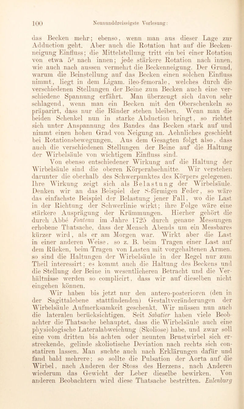 das Becken mehr; ebenso, wenn man ans dieser Lage zur Adduction geht. Aber auch die Rotation hat auf die Becken- neigung Einfluss; die Mittelstellung tritt ein hei einer Rotation von etwa 5° nach innen; jede stärkere Rotation nach innen, wie auch nach aussen vermehrt die Beckenneigung. Der Grund, warum die Beinstellung auf das Becken einen solchen Einfluss nimmt, liegt in dem Ligam. ileo-femorale, welches durch die verschiedenen Stellungen der Beine zum Becken auch eine ver- schiedene Spannung erfährt. Man überzeugt sich davon sehr schlagend, wenn man ein Becken mit den Oberschenkeln so präparirt, dass nur die Bänder stehen bleiben. Wenn man die beiden Schenkel nun in starke Abduction bringt, so richtet sich unter Anspannung des Bandes das Becken stark auf und nimmt einen hohen Grad von Neigung an. Aehnliches geschieht bei Rotationsbewegungen. Aus dem Gesagten folgt also, dass auch die verschiedenen Stellungen der Beine auf die Haltung der Wirbelsäule von wichtigem Einfluss sind. Von ebenso entschiedener Wirkung auf die Haltung der Wirbelsäule sind die oberen Körperabschnitte. Wir verstehen darunter die oberhalb des Schwerpunktes des Körpers gelegenen. Ihre AVirkung zeigt sich als Belastung der Wirbelsäule. Denken wir an das Beispiel der S-förmigen Feder, so wäre das einfachste Beispiel der Belastung jener Fall, wo die Last in der Richtung der Schwerlinie wirkt; ihre Folge wäre eine stärkere Ausprägung der Krümmungen. Hierher gehört die durch Abbe Fontenu im Jahre 1725 durch genaue Messungen erhobene Thatsache, dass der Mensch Abends um ein Messbares kürzer wird, als er am Morgen war. Wirkt aber die Last in einer anderen AA,reise, so z. B. beim Tragen einer Last auf dem Rücken, beim Tragen von Lasten mit vorgehaltenen Armen, so sind die Haltungen der Wirbelsäule in der Regel nur zum Theil interessirt; es kommt auch die Haltung des Beckens und die Stellung der Beine in wesentlicheren Betracht und die A7er- hältnisse werden so complicirt, dass wir auf dieselben nicht ein gehen können. Wir haben bis jetzt nur den antero-posterioren (den in der Sagittalebene stattfindenden) Gestaltveränderungen der Wirbelsäule Aufmerksamkeit geschenkt. Wir müssen nun auch die lateralen berücksichtigen. Seit Sabatier haben viele Beob achter die Thatsache behauptet, dass die Wirbelsäule auch eine physiologische Lateralabweichung (Skoliose) habe, und zwar soll eine vom dritten bis achten oder neunten Brustwirbel sich er- streckende, gelinde skoliotische Deviation nach rechts sich con- statiren lassen. Man suchte auch nach Erklärungen dafür und fand bald mehrere; so sollte die Pulsation der Aorta auf die Wirbel, nach Anderen der Stoss des Herzens, nach Anderen wiederum das Gewicht der Leber dieselbe bewirken. A7on anderen Beobachtern wird diese Thatsache bestritten. Eulenburg