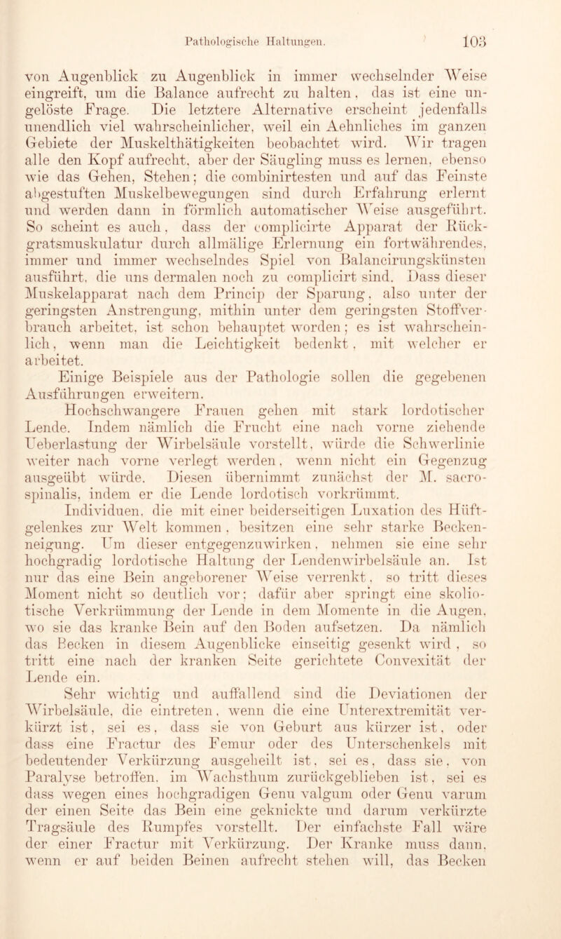 von Augenblick zu Augenblick in immer wechselnder Weise eingreift, um die Balance aufrecht zu halten, das ist eine un- gelöste Frage. Die letztere Alternative erscheint jedenfalls unendlich viel wahrscheinlicher, wrnil ein Aehnliches im ganzen Gebiete der Muskelthätigkeiten beobachtet wird. Wir tragen alle den Kopf aufrecht, aber der Säugling muss es lernen, ebenso wie das Gehen, Stehen; die combinirtesten und auf das Feinste abgestuften Muskelbewegungen sind durch Erfahrung erlernt und werden dann in förmlich automatischer Weise ausgeführt. So scheint es auch, dass der complicirte Apparat der Rück- gratsmuskulatur durch allmälige Erlernung ein fortwährendes, immer und immer wechselndes Spiel von Balancirungskünsten ausführt, die uns dermalen noch zu complicirt sind. Dass dieser Muskelapparat nach dem Princip der Sparung, also unter der geringsten Anstrengung, mithin unter dem geringsten Stoffver- brauch arbeitet, ist schon behauptet worden; es ist wahrschein- lich , wenn man die Leichtigkeit bedenkt, mit welcher er arbeitet. Einige Beispiele aus der Pathologie sollen die gegebenen Ausführungen erweitern. Hochschwangere Frauen gehen mit stark lordotischer Lende. Indem nämlich die Frucht eine nach vorne ziehende Ueberlastung der Wirbelsäule vorstellt, würde die Schwerlinie weiter nach vorne verlegt werden, wenn nicht ein Gegenzug ausgeübt würde. Diesen übernimmt zunächst der M. saero- spinalis, indem er die Lende lordotisch vorkrümmt. Individuen, die mit einer beiderseitigen Luxation des Hüft- gelenkes zur Welt kommen , besitzen eine sehr starke Becken- neigung. Um dieser entgegenzuwirken, nehmen sie eine sehr hochgradig lordotische Haltung der Lendenwirbelsäule an. Ist nur das eine Bein angeborener Weise verrenkt, so tritt dieses Moment nicht so deutlich vor; dafür aber springt eine skolio- tische Verkrümmung der Lende in dem Momente in die Augen, w7o sie das kranke Bein auf den Boden aufsetzen. Da nämlich das Becken in diesem Augenblicke einseitig gesenkt wird , so tritt eine nach der kranken Seite gerichtete Convexität der Lende ein. Sehr wuchtig und auffallend sind die Deviationen der Wirbelsäule, die eintreten, wenn die eine I nterextremität ver- kürzt ist, sei es, dass sie von Geburt aus kürzer ist, oder dass eine Fractur des Femur oder des Unterschenkels mit bedeutender Verkürzung ausgeheilt ist, sei es, dass sie. von Paralyse betroffen, im Wachsthum zurückgeblieben ist, sei es dass wegen eines hochgradigen Genu valgum oder Genu varum der einen Seite das Bein eine geknickte und darum verkürzte Tragsäule des Rumpfes vorstellt. Der einfachste Fall w7äre der einer Fractur mit Verkürzung. Der Kranke muss dann, wrenn er auf beiden Beinen aufrecht stehen will, das Becken