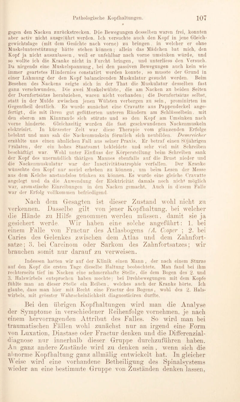 gegen den Nacken zurückstrecken. Die Bewegungen desselben waren frei, konnten aber activ nicht ausgelührt werden. Ich versuchte auch den Kopf in jene Gleich- gewichtslage (mit dem Gesichte nach vorne) zu bringen. in welcher er ohne Muskelunterstützung hätte stehen können; allein das Mädchen bat mich, den Kopf ja nicht auszulassen, weil er unfehlbar nach vorne umsinken würde, und so wollte ich die Kranke nicht in Furcht bringen, und unterliess den Versuch. Da nirgends eine Muskel Spannung, bei den passiven Bewegungen auch kein wie immer geartetes Hinderniss constatirt werden konnte, so musste der Grund in einer Lähmung der den Kopf balancirenden Muskulatur gesucht werden. Beim Besehen des Nackens zeigte sich in der That die Muskulatur desselben fast ganz verschwunden. Die zwei Muskelwülste, die am Nacken zu beiden Seiten der Dornfortsätze herabziehen, waren nicht vorhanden; die Dornfortsätze selbst, statt in der Mulde zwischen jenen Wülsten verborgen zu sein , prominirten im Gegentheil deutlich. Es wurde zunächst eine Cravatte aus Pappendeckel ange- fertigt, die mit ihren gut gefütterten unteren Rändern am Schlüsselbein, mit den oberen am Kinnrande sich stützte und so den Kopf am Umsinken nach vorne hinderte. Gleichzeitig wurden die fast geschwundenen Nackenmuskeln elektrisirt. In kürzester Zeit war diese Therapie vom glänzenden Erfolge belohnt und man sah die Nackenmuskeln förmlich sich neubilden. Dumreicher erzählte uns einen ähnlichen Fall aus seiner Praxis. Er betraf einen 80jährigen Prälaten, der ein hohes Staatsamt bekleidete und sehr viel mit Schreiben beschäftigt war. Wohl unter Einfluss der Körperstcllung beim Schreiben sank der Kopf des unermüdlich thätigen Mannes ebenfalls auf die Brust nieder und die Nackenmuskulatur war der Inactivitätsatrophie verfallen. Der Kranke wünschte den Kopf nur soviel erheben zu können, um beim Lesen der Messe aus dem Kelche anstandslos trinken zu können. Es wurde eine gleiche Cravatte angelegt und da die Anwendung der Elektricität damals noch nicht möglich war, aromatische Einreibungen in den Nacken gemacht. Auch in diesem Falle war der Erfolg vollkommen befriedigend. Nach, dem Gesagten ist dieser Zustand wohl nicht zu verkennen. Dasselbe gilt von jener Kopfhaltung, hei welcher die Hände zu Hilfe genommen werden müssen, damit sie ja gesichert werde. Wir haben eine solche angeführt: 1. bei einem Falle von Fractur des Atlasbogens (A. Cooper ; 2. bei Caries des Gelenkes zwischen dem Atlas und dem Zahnfort- satze; 3. bei Carcinom oder Sarkom des Zahnfortsatzes; wir brauchen somit nur darauf zu verweisen. Indessen halten wir auf der Klinik einen Mann , der nach einem Sturze auf den Kopf die ersten Tage dieselbe Haltung beobachtete. Man fand bei ihm rechterseits tief im Nacken eine schmerzhafte Stelle, die dem Bogen des 2■ und 3. Halswirbels entsprochen haben mochte; bei Drehbewegungen mit dem Kopfe fühlte man an dieser Stelle ein Reiben, welches auch der Kranke hörte. Ich glaube, dass man hier mit Recht eine Fractur des Bogens, wohl des 2. Hals- wirbels, mit grösster Wahrscheinlichkeit diagnosticiren durfte. Bei den übrigen Kopfhaltungen wird man die Analyse der Symptome in verschiedener Reihenfolge vornehmen, je nach einem hervorragenden Attribut des Falles. So wird man bei traumatischen Fällen wohl zunächst nur an irgend eine Form von Luxation, Diastase oder Fractur denken und die Differenzial- diagnose nur innerhalb dieser Gruppe durchzuführen haben. An ganz andere Zustände wird zu denken sein , wenn sich die abnorme Kopfhaltung ganz allmälig entwickelt hat. In gleicher Weise wird eine vorhandene Betheiligung des Spinalsystems wieder an eine bestimmte Gruppe von Zuständen denken lassen,