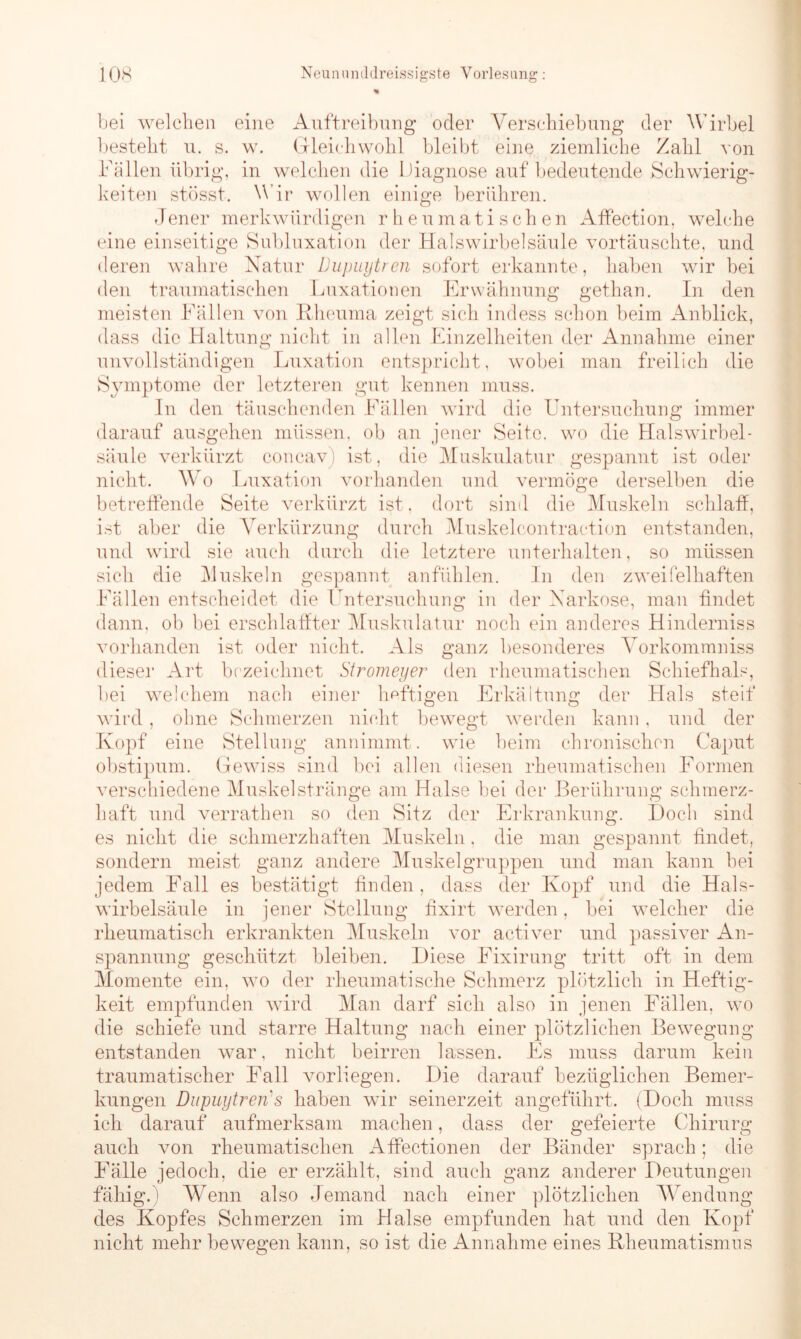 bei welchen eine Auftreibung oder Verschiebung der Wirbel besteht u. s. w. Gleichwohl bleibt eine ziemliche Zahl von Fällen übrig, in welchen die Diagnose auf bedeutende Schwierig- keiten stösst. Wir wollen einige berühren. Jeuer merkwürdigen rheumatischen Affection, welche eine einseitige Subluxation der Halswirbelsäule vortäuschte, und deren wahre Natur Dupuytren sofort erkannte, haben wir bei den traumatischen Luxationen Erwähnung gethan. In den meisten Fällen von Rheuma zeigt sich indess schon beim Anblick, dass die Haltung nicht in allen Einzelheiten der Annahme einer unvollständigen Luxation entspricht, wobei man freilich die Symptome der letzteren gut kennen muss. In den täuschenden Fällen wird die Untersuchung immer darauf ausgehen müssen, ob an jener Seite, wo die Halswirbel- säule verkürzt concav) ist, die Muskulatur gespannt ist oder nicht. Wo Luxation vorhanden und vermöge derselben die betreffende Seite verkürzt ist, dort sind die Muskeln schlaff, ist aber die Verkürzung durch Muskelcontraction entstanden, und wird sie auch durch die letztere unterhalten, so müssen sich die Muskeln gespannt anfühlen. In den zweifelhaften Fällen entscheidet die Untersuchung in der Narkose, man findet dann, ob bei erschlaffter Muskulatur noch ein anderes Hinderniss vorhanden ist oder nicht. Als ganz besonderes Vorkommniss dieser Art bezeichnet Stromeyer’ den rheumatischen Schiefhals, bei welchem nach einer heftigen Erkältung der Hals steif wird, ohne Schmerzen nicht bewegt werden kann, und der Kopf eine Stellung annimmt, wie beim chronischen Caput obstipum. Gewiss sind bei allen diesen rheumatischen Formen verschiedene Muskel stränge am Halse bei der Berührung schmerz- haft und verrathen so den Sitz der Erkrankung. Doch sind es nicht die schmerzhaften Muskeln. die man gespannt findet, sondern meist ganz andere Muskelgruppen und man kann bei jedem Fall es bestätigt finden, dass der Kopf und die Hals- wirbelsäule in jener Stellung fixirt werden, bei welcher die rheumatisch erkrankten Muskeln vor activer und passiver An- spannung geschützt bleiben. Diese Fixirung tritt oft in dein Momente ein, wo der rheumatische Schmerz plötzlich in Heftig- keit empfunden wird Man darf sich also in jenen Fällen, wo die schiefe und starre Haltung nach einer plötzlichen Bewegung entstanden war, nicht beirren lassen. Es muss darum kein traumatischer Fall vorliegen. Die darauf bezüglichen Bemer- kungen Dupuytren s haben wir seinerzeit angeführt. (Doch muss ich darauf aufmerksam machen, dass der gefeierte Chirurg auch von rheumatischen Affectionen der Bänder sprach; die Fälle jedoch, die er erzählt, sind auch ganz anderer Deutungen fähig.) Wenn also Jemand nach einer plötzlichen Wendung des Kopfes Schmerzen im Halse empfunden hat und den Kopf nicht mehr bewegen kann, so ist die Annahme eines Rheumatismus