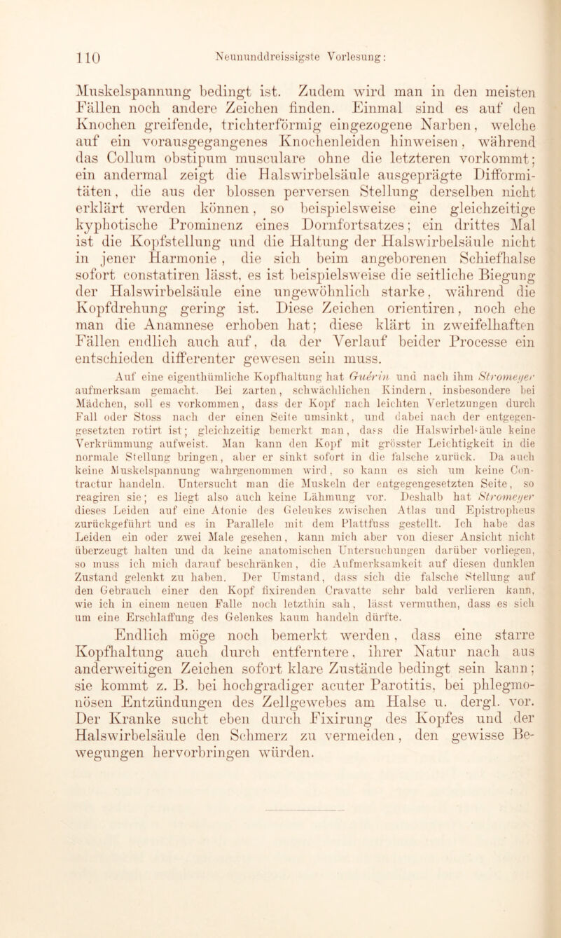 Muskelspannung bedingt ist. Zudem wird man in den meisten Fällen noch andere Zeichen finden. Einmal sind es auf den Knochen greifende, trichterförmig eingezogene Narben, welche auf ein vorausgegangenes Knochenleiden hinweisen, während das Collum obstipum musculare ohne die letzteren vorkommt; ein andermal zeigt die Halswirbelsäule ausgeprägte Difformi- täten, die aus der blossen perversen Stellung derselben nicht erklärt werden können, so beispielsweise eine gleichzeitige kyphotische Prominenz eines Dornfortsatzes; ein drittes Mal ist die Kopfstellung und die Haltung der Halswirbelsäule nicht in jener Harmonie , die sich beim angeborenen Schiefhalse sofort constatiren lässt, es ist beispielsweise die seitliche Biegung der Halswirbelsäule eine ungewöhnlich starke, während die Kopfdrehung gering ist. Diese Zeichen orientiren, noch ehe man die Anamnese erhoben hat; diese klärt in zweifelhaften Fällen endlich auch auf, da der Verlauf beider Processe ein entschieden differenter gewesen sein muss. Auf eine eigenthümliehe Kopfhaltung hat Guerin und nach ihm Stromei/er aufmerksam gemacht. Bei zarten, schwächlichen Kindern, insbesondere hei Mädchen, soll es Vorkommen, dass der Kopf nach leichten Verletzungen durch Fall oder Stoss nach der einen Seite umsinkt, und dabei nach der entgegen- gesetzten rotirt ist; gleichzeitig bemerkt man, das-s die Halswirbel1-äule keine Verkrümmung aufweist. Man kann den Kopf mit grösster Leichtigkeit in die normale Stellung bringen, aber er sinkt sofort in die falsche zurück. Da auch keine Muskelspannung wahrgenommen wird, so kann es sich um keine Con- tractur handeln. Untersucht man die Muskeln der entgegengesetzten Seite, so reagiren sie; es liegt also auch keine Lähmung vor. Deshalb hat Strome;)er dieses Leiden auf eine Atonie des Geleukes zwischen Atlas und Epistropheus zurückgeführt und es in Parallele mit dem Plattfuss gestellt. Ich habe das Leiden ein oder zwei Male gesehen, kann mich aber von dieser Ansicht nicht überzeugt halten und da keine anatomischen Untersuchungen darüber vorliegen, so muss ich mich darauf beschränken, die Aufmerksamkeit auf diesen dunklen Zustand gelenkt zu haben. Der Umstand, dass sich die falsche Stellung auf den Gebrauch einer den Kopf fixirenden Cravatte sehr bald verlieren kann, wie ich in einem neuen Falle noch letzthin sah, lässt vermuthen, dass es sich um eine Erschlaffung des Gelenkes kaum handeln dürfte. Endlich möge noch bemerkt werden, dass eine starre Kopfhaltung auch durch entferntere, ihrer Natur nach aus anderweitigen Zeichen sofort klare Zustände bedingt sein kann; sie kommt z. B. bei hochgradiger acuter Parotitis, bei phlegmo- nösen Entzündungen des Zellgewebes am Halse u. dergl. vor. Der Kranke sucht eben durch Fixirung des Kopfes und der Halswirbelsäule den Schmerz zu vermeiden, den gewisse Be- wegungen hervorbringen würden.