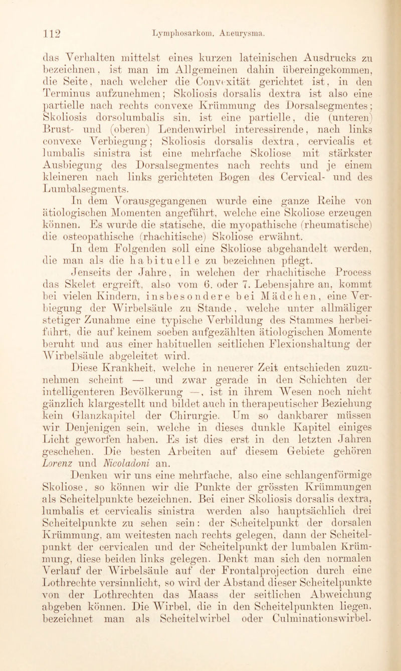 das Verhalten mittelst eines kurzen lateinischen Ausdrucks zu bezeichnen, ist man im Allgemeinen dahin übereingekommen, die Seite, nach welcher die Convcxität gerichtet ist, in den Terminus aufzunehmen; Skoliosis dorsalis dextra ist also eine partielle nach rechts convexe Krümmung des Dorsalsegmentes; Skoliosis dorsolumbalis sin. ist eine partielle, die (unteren) Brust- und (oberen) Lendenwirbel interessirende, nach links convexe Verbiegung; Skoliosis dorsalis dextra, cervicalis et lumbalis sinistra ist eine mehrfache Skoliose mit stärkster Ausbiegung des Dorsalsegmentes nach rechts und je einem kleineren nach links gerichteten Bogen des Cervical- und des Lumbalsegments. In dem Vorausgegangenen wurde eine ganze Reihe von ätiologischen Momenten angeführt, welche eine Skoliose erzeugen können. Es wurde die statische, die myopathische (rheumatische) die osteopathische (rhachitische) Skoliose erwähnt. In dem Folgenden soll eine Skoliose abgehandelt werden, die man als die habituelle zu bezeichnen pflegt. Jenseits der Jahre, in welchen der rhachitische Process das Skelet ergreift, also vom 6. oder 7. Lebensjahre an, kommt bei vielen Kindern, insbesondere bei Mädchen, eine Ver- biegung der Wirbelsäule zu Stande, welche unter allmäliger stetiger Zunahme eine typische Verbildung des Stammes herbei- führt. die auf keinem soeben aufgezählten ätiologischen Momente beruht und aus einer habituellen seitlichen Flexionshaltung der Wirbelsäule abgeleitet wird. Diese Krankheit, welche in neuerer Zeit entschieden zuzu- nehmen scheint — und zwar gerade in den Schichten der intelligenteren Bevölkerung —, ist in ihrem Wesen noch nicht gänzlich klargestellt und bildet auch in therapeutischer Beziehung kein Glanzkapitel der Chirurgie. Um so dankbarer müssen wir Denjenigen sein, welche in dieses dunkle Kapitel einiges Licht geworfen haben. Es ist dies erst in den letzten Jahren geschehen. Die besten Arbeiten auf diesem Gebiete gehören Lorenz und Nicoladoni an. Denken wir uns eine mehrfache, also eine schlangenförmige Skoliose, so können wir die Punkte der grössten Krümmungen als Scheitelpunkte bezeichnen. Bei einer Skoliosis dorsalis dextra, lumbalis et cervicalis sinistra werden also hauptsächlich drei Scheitelpunkte zu sehen sein: der Scheitelpunkt der dorsalen Krümmung, am weitesten nach rechts gelegen, dann der Scheitel- punkt der cervicalen und der Scheitelpunkt der lumbalen Krüm- mung, diese beiden links gelegen. Denkt man sich den normalen Verlauf der AVirbelsäule auf der Frontalprojection durch eine Lothrechte versinnlicht, so wird der Abstand dieser Scheitelpunkte von der Lothrechten das Maass der seitlichen Abweichung abgeben können. Die Wirbel, die in den Scheitelpunkten liegen, bezeichnet man als Scheitelwirbel oder Culminationswirbel.