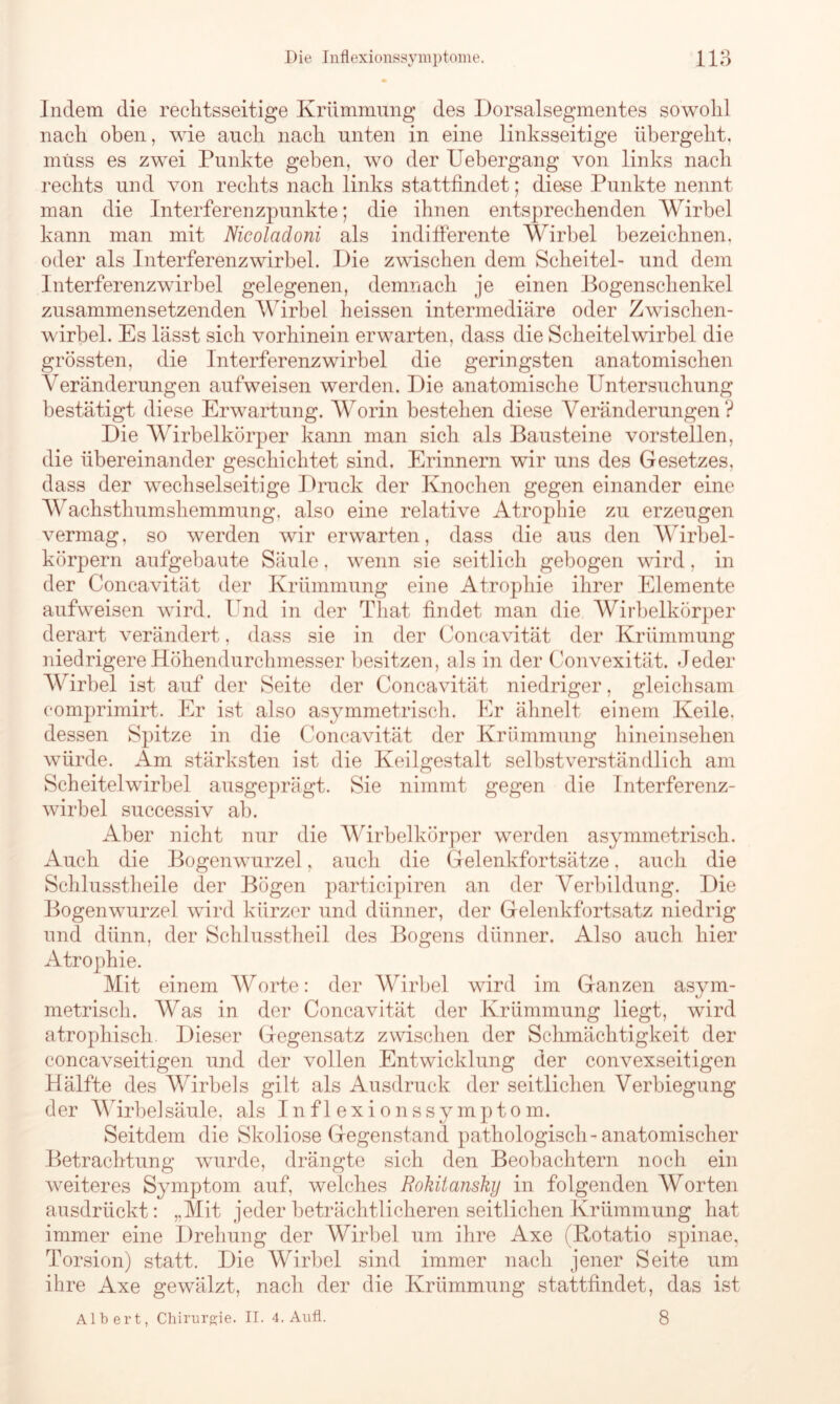 Indem die rechtsseitige Krümmung des Dorsalsegmentes sowohl nach oben, wie auch nach unten in eine linksseitige übergeht, muss es zwei Punkte geben, wo der Uebergang von links nach rechts und von rechts nach links stattfindet; diese Punkte nennt man die Interferenzpunkte; die ihnen entsprechenden Wirbel kann man mit Nicoladoni als indifferente Wirbel bezeichnen, oder als Interferenzwirbel. Die zwischen dem Scheitel- und dem Interferenzwirbel gelegenen, demnach je einen Bogenschenkel zusammensetzenden Wirbel heissen intermediäre oder Zwischen- wirbel. Es lässt sich vorhinein erwarten, dass die Scheitel wirbel die grössten, die Interferenzwirbel die geringsten anatomischen Veränderungen aufweisen werden. Die anatomische Untersuchung bestätigt diese Erwartung. Worin bestehen diese Veränderungen? Die Wirbelkörper kann man sich als Bausteine vorstellen, die übereinander geschichtet sind. Erinnern wir uns des Gesetzes, dass der wechselseitige Druck der Knochen gegen einander eine Wachsthumshemmung, also eine relative Atrophie zu erzeugen vermag, so werden wir erwarten, dass die aus den Wirbel- körpern aufgebaute Säule, wenn sie seitlich gebogen wird, in der Concavität der Krümmung eine Atrophie ihrer Elemente aufweisen wird. Und in der Tliat findet man die Wirbelkörper derart verändert, dass sie in der Concavität der Krümmung niedrigere Höhendurchmesser besitzen, als in der Convexität. Jeder Wirbel ist auf der Seite der Concavität niedriger, gleichsam comprimirt. Er ist also asymmetrisch. Er ähnelt einem Keile, dessen Spitze in die Concavität der Krümmung hineinsehen würde. Am stärksten ist die Keilgestalt selbstverständlich am Sch eitel wirbel ausgeprägt. Sie nimmt gegen die Interferenz- wirbel successiv ab. Aber nicht nur die Wirhelkörper werden asymmetrisch. Auch die Bogenwurzel, auch die Gelenkfortsätze, auch die Schlusstheile der Bögen participiren an der Verbildung. Die Bogenwurzel wird kürzer und dünner, der Gelenkfortsatz niedrig und dünn, der Schlusstheil des Bogens dünner. Also auch hier Atrophie. Mit einem Worte: der Wirbel wird im Ganzen asym- metrisch. Was in der Concavität der Krümmung liegt, wird atrophisch Dieser Gegensatz zwischen der Schmächtigkeit der concavseitigen und der vollen Entwicklung der convexseitigen Hälfte des Wirbels gilt als Ausdruck der seitlichen Verbiegung der Wirbelsäule, als Inflexionssymptom. Seitdem die Skoliose Gegenstand pathologisch-anatomischer Betrachtung wurde, drängte sich den Beobachtern noch ein weiteres Symptom auf, welches Rokitansky in folgenden Worten ausdrückt: „Mit jeder beträchtlicheren seitlichen Krümmung hat immer eine Drehung der Wirbel um ihre Axe (Rotatio spinae, Torsion) statt. Die Wirbel sind immer nach jener Seite um ihre Axe gewälzt, nach der die Krümmung stattfindet, das ist Albert, Chirurgie. II. 4. Aufl. 8