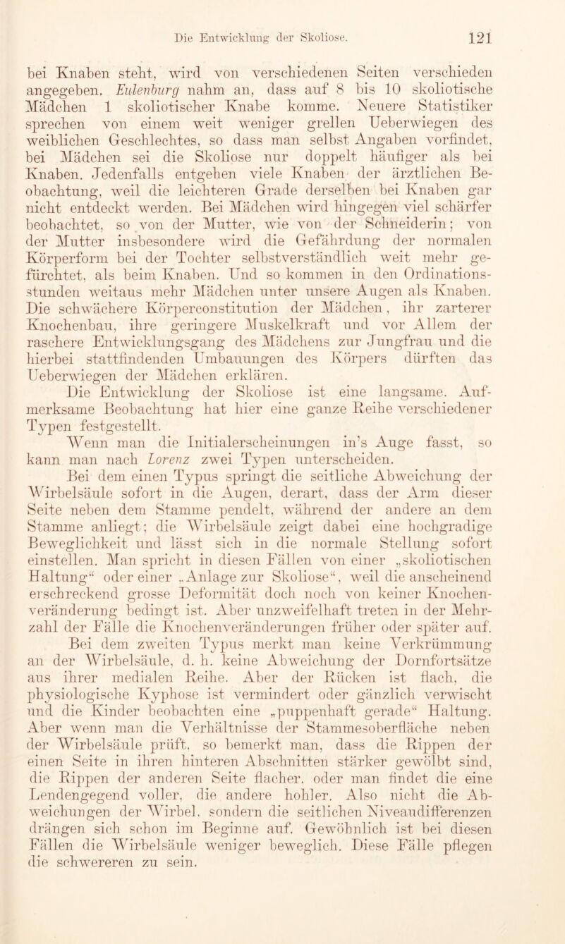 bei Knaben stellt, wird von verschiedenen Seiten verschieden angegeben. Eulenburg nahm an, dass auf 8 bis 10 skoliotische Mädchen 1 skoliotischer Knabe komme. Neuere Statistiker sprechen von einem weit weniger grellen Ueberwiegen des weiblichen Geschlechtes, so dass man selbst Angaben vorfindet, bei Mädchen sei die Skoliose nur doppelt häufiger als bei Knaben. Jedenfalls entgehen viele Knaben der ärztlichen Be- obachtung, weil die leichteren Grade derselben bei Knaben gar nicht entdeckt werden. Bei Mädchen wird hingegen viel schärfer beobachtet, so von der Mutter, wie von der Schneiderin; von der Mutter insbesondere wird die Gefährdung der normalen Körperform bei der Tochter selbstverständlich weit mehr ge- fürchtet, als beim Knaben. Und so kommen in den Ordinations- stunden weitaus mehr Mädchen unter unsere Augen als Knaben. Die schwächere Körperconstitution der Mädchen, ihr zarterer Knochenbau, ihre geringere Muskelkraft und vor Allem der raschere Entwicklungsgang des Mädchens zur Jungfrau und die hierbei stattfindenden Umbauungen des Körpers dürften das Ueberwiegen der Mädchen erklären. Die Entwicklung der Skoliose ist eine langsame. Auf- merksame Beobachtung hat hier eine ganze Keihe verschiedener Typen festgestellt. Wenn man die Initialerscheinungen in’s Auge fasst, so kann man nach Lorenz zwrei Typen unterscheiden. Bei dem einen Typus springt die seitliche Abweichung der Wirbelsäule sofort in die Augen, derart, dass der Arm dieser Seite neben dem Stamme pendelt, während der andere an dem Stamme anliegt; die Wirbelsäule zeigt dabei eine hochgradige Beweglichkeit und lässt sich in die normale Stellung sofort einstellen. Man spricht in diesen Fällen von einer „skoliotischen Haltung“ oder einer „Anlage zur Skoliose“, weil die anscheinend erschreckend grosse Deformität doch noch von keiner Knochen- veränderung bedingt ist. Aber unzweifelhaft treten in der Mehr- zahl der Fälle die Knochenveränderungen früher oder später auf. Bei dem zweiten Typus merkt man keine Verkrümmung an der Wirbelsäule, d. h. keine Abweichung der Dornfortsätze aus ihrer medialen Keihe. Aber der Kücken ist flach, die physiologische Kyphose ist vermindert oder gänzlich verwischt und die Kinder beobachten eine „puppenhaft gerade“ Haltung. Aber wenn man die Verhältnisse der Stammesoberfläche neben der Wirbelsäule prüft, so bemerkt man, dass die Kippen der einen Seite in ihren hinteren Abschnitten stärker gewölbt sind, die Kippen der anderen Seite flacher, oder man findet die eine Lendengegend voller, die andere hohler. Also nicht die Ab- weichungen der Wirbel, sondern die seitlichen Niveaudifferenzen drängen sich schon im Beginne auf. Gewöhnlich ist bei diesen Fällen die Wirbelsäule weniger beweglich. Diese Fälle pflegen die schwereren zu sein.