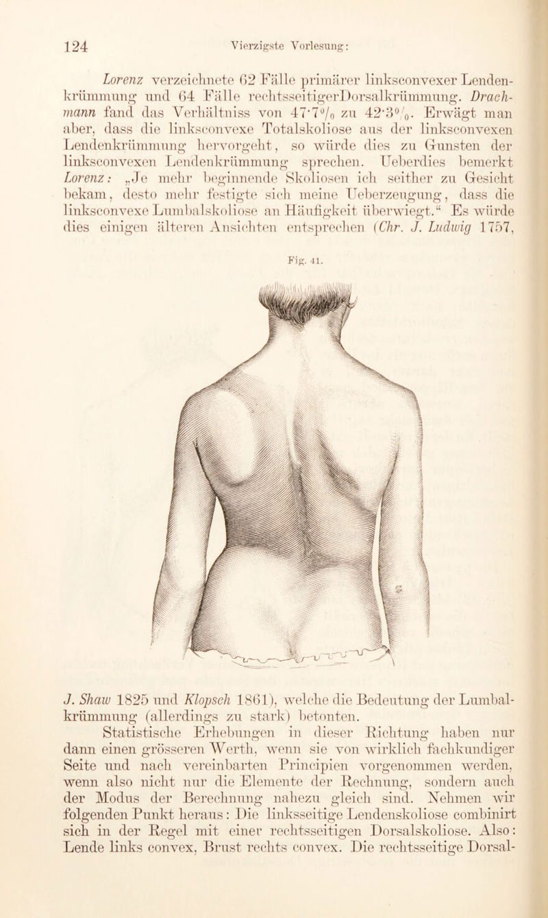 Lorenz verzeichnete 62 Fälle primärer linksconvexer Lenden- krüixmmng und 64 Fälle rechtsseitigerDorsalkrümmung. Drach- mann fand das Verhältnis von 47*7°/0 zu 42’3%. Erwägt man aber, dass die linksconvexe Totalskoliose aus der linksconvexen Lendenkrümmung hervorgeht, so würde dies zu Grünsten der linksconvexen Lendenkrümmung sprechen. Ueberdies bemerkt Lorenz: „Je mehr beginnende Skoliosen ich seither zu Gesicht bekam, desto mehr festigte sich meine Ueberzeugung, dass die linksconvexe Lumbalskoliose an Häufigkeit überwiegt.“ Es würde dies einigen älteren Ansichten entsprechen (Chr. J. Ludwig 1757, Fig. -41. J. Shaw 1825 und Klopsch 1861), welche die Bedeutung der Lumbal- krümmung (allerdings zu stark) betonten. Statistische Erhebungen in dieser Lichtung haben nur dann einen grösseren Werth, wenn sie von wirklich fachkundiger Seite und nach vereinbarten Principien vorgenommen werden, wenn also nicht nur die Elemente der Rechnung, sondern auch der Modus der Berechnung nahezu gleich sind. Nehmen wir folgenden Punkt heraus: Die linksseitige Lendenskoliose combinirt sich in der Regel mit einer rechtsseitigen Dorsalskoliose. Also: Lende links convex, Bimst rechts convex. Die rechtsseitige Dorsal-