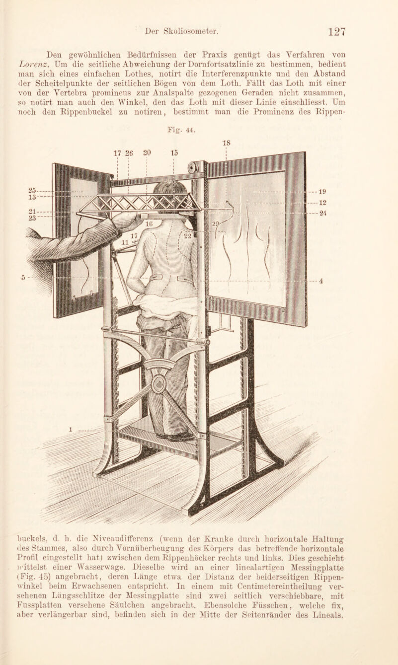 Den gewöhnlichen Bedürfnissen der Praxis genügt das Verfahren von Lorenz. Um die seitliche Abweichung der Dornfortsatzlinie zn bestimmen, bedient man sich eines einfachen Lothes, notirt die Interferenzpunkte und den Abstand der Scheitelpunkte der seitlichen Bögen von dem Lotli. Fällt das Lotli mit einer von der Vertebra promineus zur Analspalte gezogenen Geraden nicht zusammen, so notirt man auch den Winkel, den das Lotli mit dieser Linie einschliesst. Um noch den Rippenbuckel zu notiren, bestimmt man die Prominenz des Rippen- Fig. 44. buckeis, d. h. die Niveaudifferenz (wenn der Kranke durch horizontale Haltung des Stammes, also durch Vornüberbeugung des Körpers das betreffende horizontale Profil eingestellt hat) zwischen dem Rippenhöcker rechts und links. Dies geschieht mittelst einer Wasserwage. Dieselbe wird an einer linealartigen Messingplatte (Fig. 45) angebracht, deren Länge etwa der Distanz der beiderseitigen Rippen- winkel beim Erwachsenen entspricht. In einem mit Centimetereintheilung ver- sehenen Längsschlitze der Messingplatte sind zwei seitlich verschiebbare, mit Fussplatten versehene Säulchen angebracht. Ebensolche Fiisschen, welche fix, aber verlängerbar sind, befinden sich in der Mitte der Seitenränder des Lineals.