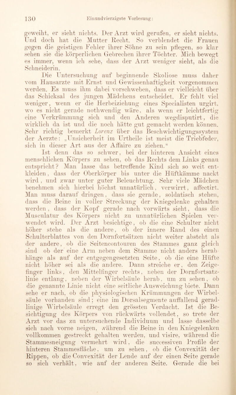 geweiht, er sieht nichts. Der Arzt wird gerufen, er sieht nichts. Und doch hat die Mutter Recht. So verblendet die Frauen gegen die geistigen Fehler ihrer Söhne zu sein pflegen, so klar sehen sie die körperlichen Gebrechen ihrer Töchter. Mich bewegt es immer, wenn ich sehe, dass der Arzt weniger sieht, als die Schneiderin. Die Untersuchung auf beginnende Skoliose muss daher vom Hausarzte mit Ernst und Gewissenhaftigkeit vorgenommen werden. Es muss ihm dabei vorschweben, dass er vielleicht über das Schicksal des jungen Mädchens entscheidet. Er fehlt viel weniger, wenn er die Herbeiziehung eines Specialisten urgirt, wo es nicht gerade nothwendig wäre, als wenn er leichtfertig eine Verkrümmung sich und den Anderen wegdisputirt, die wirklich da ist und die noch hätte gut gemacht werden können. Sehr richtig bemerkt Lorenz über das Beschwichtigungssystem der Aerzte: „Unsicherheit im Urtheile ist meist die Triebfeder, sich in dieser Art aus der Affaire zu ziehen.“ Ist denn das so schwer, bei der hinteren Ansicht eines menschlichen Körpers zu sehen, ob das Rechts dem Links genau entspricht? Man lasse das betreffende Kind sich so weit ent- kleiden , dass der Oberkörper bis unter die Hiiftkämme nackt wird , und zwar unter guter Beleuchtung. Sehr viele Mädchen benehmen sich hierbei höchst unnatürlich, verwirrt, affectirt. Man muss darauf dringen, dass sie gerade, soldatisch stehen, dass die Beine in voller Streckung der Kniegelenke gehalten werden, dass der Kopf gerade nach vorwärts sieht, dass die Musculatur des Körpers nicht zu unnatürlichen Spielen ver- wendet wird. Der Arzt besichtige, ob die eine Schulter nicht höher stehe als die andere, ob der innere Rand des einen Schulterblattes von den Dornfortsätzen nicht weiter absteht als der andere, ob die Seitencontouren des Stammes ganz gleich sind ob der eine Arm neben dem Stamme nicht anders herab- hänge als auf der entgegengesetzten Seite, ob die eine Hüfte nicht höher sei als die andere. Dann streiche er, den Zeige- finger links. den Mittelfinger rechts, neben der Dornfortsatz- linie entlang, neben der Wirbelsäule herab, um zu sehen, ob die genannte Linie nicht eine seitliche Ausweichung biete. Dann sehe er nach, ob die physiologischen Krümmungen der Wirbel- säule vorhanden sind; eine im Dorsalsegmente auffallend gerad- linige Wirbelsäule erregt den grössten Verdacht. Ist die Be- sichtigung des Körpers von rückwärts vollendet, so trete der Arzt vor das zu untersuchende Individuum und lasse dasselbe sich nach vorne neigen, während die Beine in den Kniegelenken vollkommen gestreckt gehalten werden, und visire, während die Stammesneigung vermehrt wird, die successiven Profile der hinteren Stammesfläche, um zu sehen, ob die Convexität der Rippen, ob die Convexität der Lende auf der einen Seite gerade so sich verhält , wie auf der anderen Seite. Gerade die bei