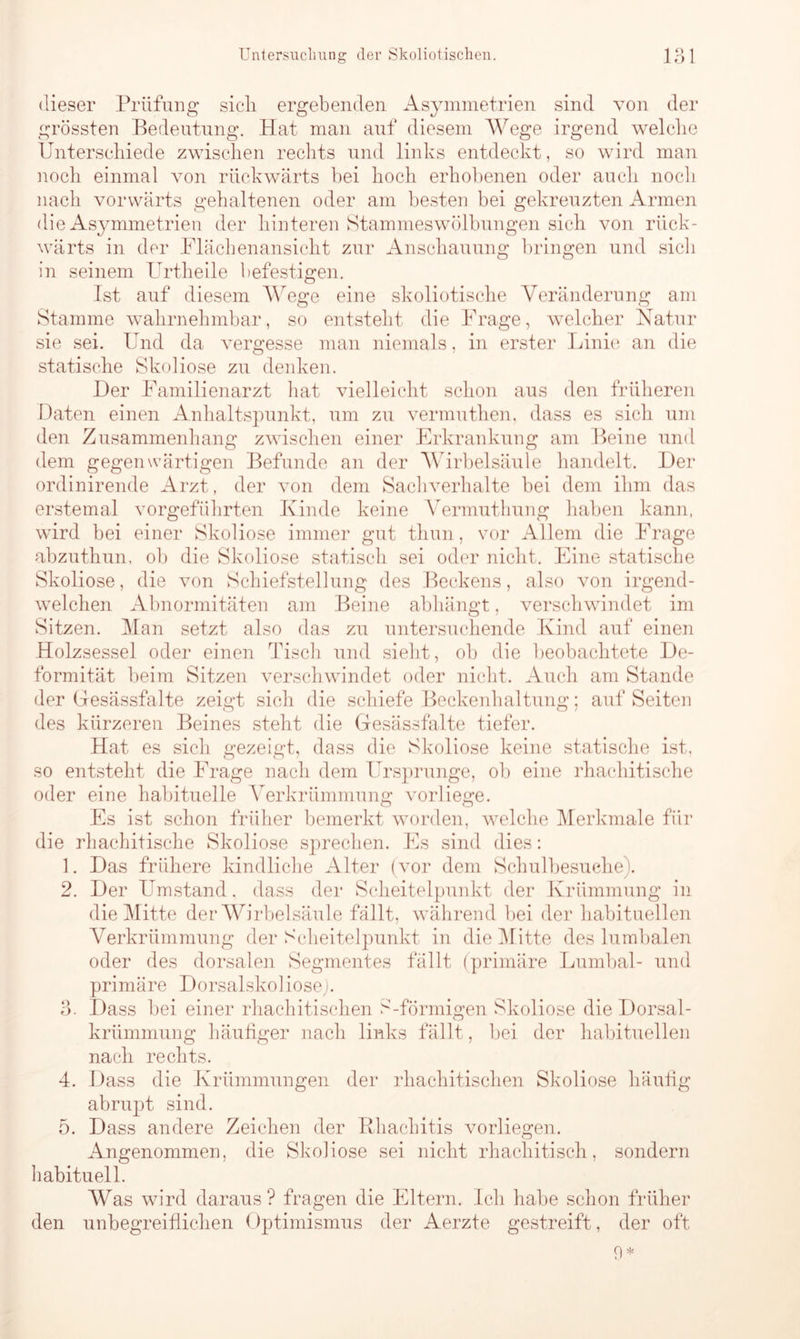 dieser Prüfung sicli ergebenden Asymmetrien sind von der grössten Bedeutung. Hat man auf diesem Wege irgend welche Unterschiede zwischen rechts und links entdeckt, so wird man noch einmal von rückwärts hei hoch erhobenen oder auch noch nach vorwärts gehaltenen oder am besten bei gekreuzten Armen die Asymmetrien der hinteren Stammeswölbungen sich von rück- wärts in der Flächenansicht zur Anschauung bringen und sicli in seinem Urtheile befestigen. Ist auf diesem Wege eine skoliotische Veränderung am Stamme wahrnehmbar, so entsteht die Frage, welcher Natur sie sei. Und da vergesse man niemals, in erster Linie an die statische Skoliose zu denken. Her Familienarzt hat vielleicht schon aus den früheren Daten einen Anhaltspunkt, um zu vermuthen, dass es sich um den Zusammenhang zwischen einer Erkrankung am Beine und dem gegenwärtigen Befunde an der Wirbelsäule handelt. Der ordinirende Arzt, der von dem Sachverhalte bei dem ihm das erstemal vorgeführten Kinde keine Vermuthung haben kann, wird bei einer Skoliose immer gut thun, vor Allem die Frage abzuthun, ob die Skoliose statisch sei oder nicht. Eine statische Skoliose, die von Schiefstellung des Beckens, also von irgend- welchen Abnormitäten am Beine abhängt, verschwindet im Sitzen. Man setzt also das zu untersuchende Kind auf einen Holzsessel oder einen Tisch und sieht, ob die beobachtete De- formität beim Sitzen verschwindet oder nicht. Auch am Stande der Gesässfalte zeigt sich die schiefe Beckenhaltung; auf Seiten des kürzeren Beines steht die Gesässfalte tiefer. Hat es sich gezeigt, dass die Skoliose keine statische ist, so entsteht die Frage nach dem Ursprünge, ob eine rhachitische oder eine habituelle Verkrümmung vorliege. Es ist schon früher bemerkt worden, welche Merkmale für die rhachitische Skoliose sprechen. Es sind dies: 1. Das frühere kindliche Alter (vor dem Schulbesuche). 2. Der Umstand, dass der Scheitelpunkt der Krümmung in die Mitte der Wirbelsäule fällt, während bei der habituellen Verkrümmung der Scheitelpunkt in die Mitte des lumbalen oder des dorsalen Segmentes fällt (primäre Lumbal- und primäre DorsalskolioseJ. 3. Dass bei einer rhachitischen S-förmigen Skoliose die Dorsal- krümmung häufiger nach links fällt, bei der habituellen nach rechts. 4. Dass die Krümmungen der rhachitischen Skoliose häufig abrupt sind. 5. Dass andere Zeichen der Rhachitis vorliegen. Angenommen, die Skoliose sei nicht rhachitisch, sondern habituell. Was wird daraus? fragen die Eltern. Ich habe schon früher den unbegreiflichen Optimismus der Aerzte gestreift, der oft