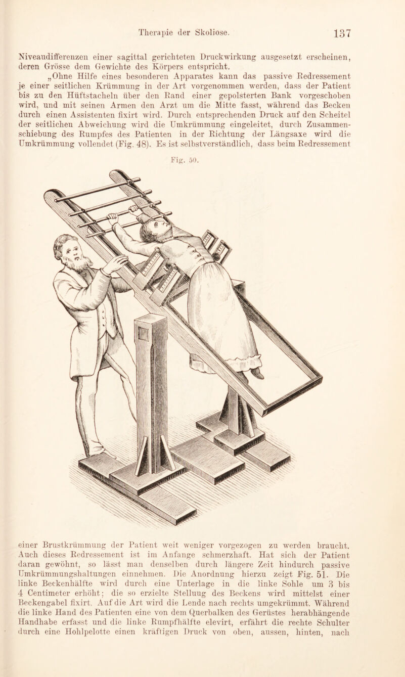 Niveaudifferenzen einer sagittal gerichteten Druckwirkung ausgesetzt erscheinen, deren Grösse dem Gewichte des Körpers entspricht. „Ohne Hilfe eines besonderen Apparates kann das passive Redressement je einer seitlichen Krümmung in der Art vorgenommen werden, dass der Patient bis zu den Hüftstacheln über den Rand einer gepolsterten Bank vorgeschoben wird, und mit seinen Armen den Arzt um die Mitte fasst, während das Becken durch einen Assistenten fixirt wird. Durch entsprechenden Druck auf den Scheitel der seitlichen Abweichung wird die Umkrümmung eingeleitet, durch Zusammen- schiebung des Rumpfes des Patienten in der Richtung der Längsaxe wird die Umkrümmung vollendet (Fig. 48). Es ist selbstverständlich, dass beim Redressement Fig. 50. einer Brustkrümmung der Patient weit weniger vorgezogen zu werden braucht. Auch dieses Redressement ist im Anfänge schmerzhaft. Hat sich der Patient daran gewöhnt, so lässt man denselben durch längere Zeit hindurch passive TJmkrümmungshaltungen einnehmen. Die Anordnung hierzu zeigt Fig. 51. Die linke Beckenhälfte wird durch eine Unterlage in die linke Sohle um .8 bis 4 Centimeter erhöht; die so erzielte Stelluug des Beckens wird mittelst einer Beckengabel fixirt. Auf die Art wird die Lende nach rechts umgekrümmt. Während die linke Hand des Patienten eine von dem Querbalken des Gerüstes herabhängende Handhabe erfasst und die linke Rumpf hälfte elevirt, erfährt die rechte Schulter durch eine Hohlpelotte einen kräftigen Druck von oben, aussen, hinten, nach