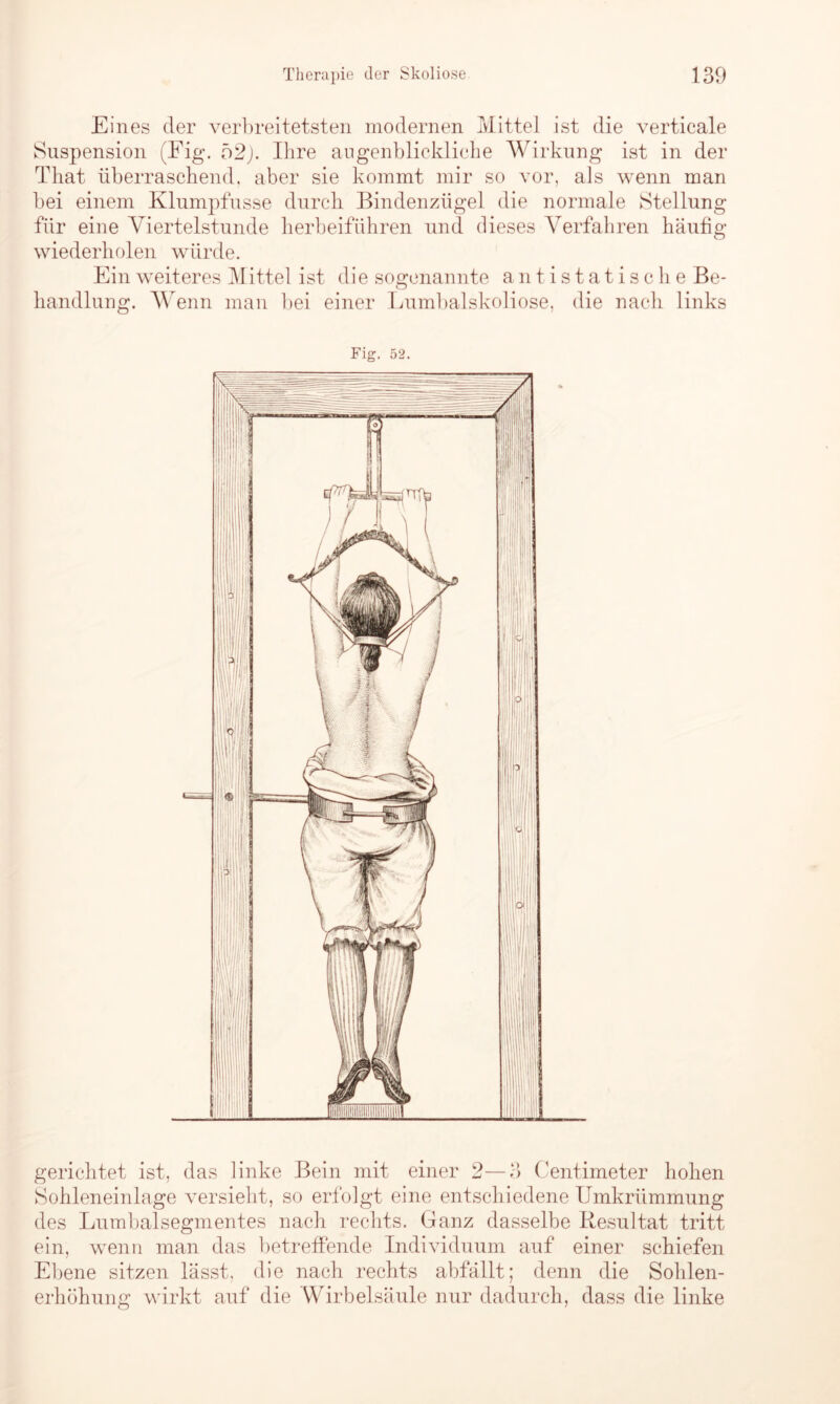 Eines der verbreitetsten modernen Mittel ist die verticale Suspension (Fig. 52j. Ihre augenblickliche Wirkung ist in der That überraschend, aber sie kommt mir so vor, als wenn man bei einem Klumpfusse durch Bindenzügel die normale Stellung für eine Viertelstunde herbeiführen und dieses Verfahren häufig wiederholen würde. Ein weiteres Mittel ist die sogenannte antistatische Be- handlung. Wenn man bei einer Lumbalskoliose, die nach links gerichtet ist, das linke Bein mit einer 2—3 Centimeter hohen Sohleneinlage versieht, so erfolgt eine entschiedene Umkrümmung des Lumbalsegmentes nach rechts. Ganz dasselbe Resultat tritt ein, wenn man das betreffende Individuum auf einer schiefen Ebene sitzen lässt, die nach rechts abfällt; denn die Sohlen- erhöhung wirkt auf die Wirbelsäule nur dadurch, dass die linke