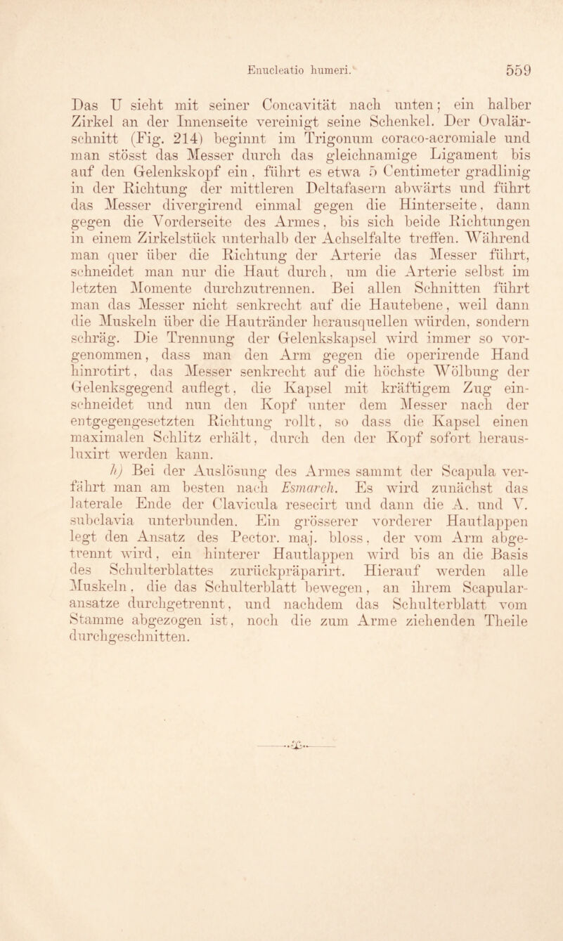 Das U sieht mit seiner Concavität nach unten; ein halber Zirkel an der Innenseite vereinigt seine Schenkel. Der Ovalär- schnitt (Fig. 214) beginnt im Trigonum coraco-acromiale und man stösst das Messer durch das gleichnamige Ligament bis auf den Gelenkskopf ein, führt es etwa 5 Centimeter gradlinig in der Dichtung der mittleren Deltafasern abwärts und führt das Messer divergirend einmal gegen die Hinterseite, dann gegen die Vorderseite des Armes, bis sich beide Richtungen in einem Zirkelstück unterhalb der Achselfalte treffen. Während man quer über die Richtung der Arterie das Messer führt, schneidet man nur die Haut durch, um die Arterie selbst im letzten Momente durchzutrennen. Bei allen Schnitten führt man das Messer nicht senkrecht auf die Hautebene, weil dann die Muskeln über die Hautränder herausquellen würden, sondern schräg. Die Trennung der Gelenkskapsel wird immer so vor- genommen , dass man den Arm gegen die operirende Hand hinrotirt, das Messer senkrecht auf die höchste Wölbung der Gelenksgegend auflegt, die Kapsel mit kräftigem Zug ein- schneidet und nun den Kopf unter dem Messer nach der entgegengesetzten Richtung rollt, so dass die Kapsel einen maximalen Schlitz erhält, durch den der Kop>f sofort heraus- luxirt werden kann. h) Bei der Auslösung des Armes sammt der Scapula ver- fährt man am besten nach Esmarch. Es wird zunächst das laterale Ende der Clavicula resecirt und dann die A. und V. subclavia unterbunden. Ein grösserer vorderer Hautlappen legt den Ansatz des Pector. maj. bloss, der vom Arm abge- trennt wird, ein hinterer Hautlappen wird bis an die Basis des Schulterblattes zuriickpräparirt. Hierauf werden alle Muskeln, die das Schulterblatt bewegen, an ihrem Scapular- ansatze durchgetrennt, und nachdem das Schulterblatt vom Stamme abgezogen ist, noch die zum Arme ziehenden Theile durchgeschnitten.